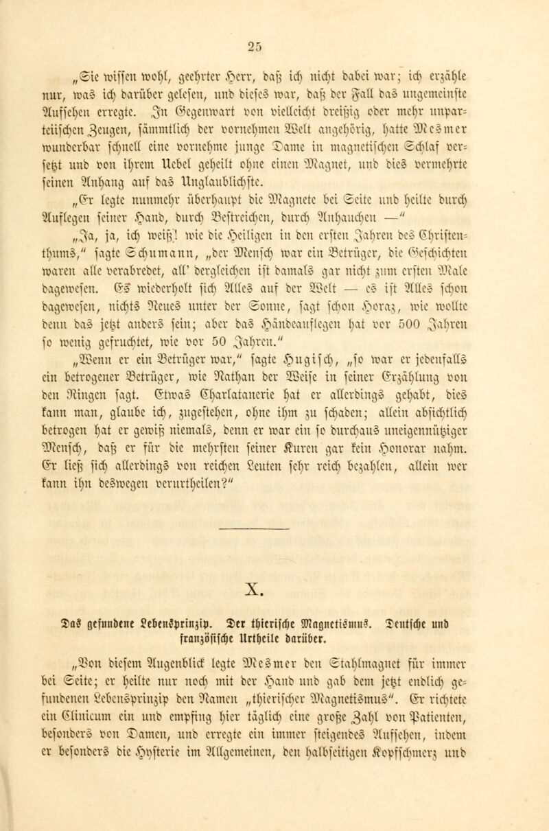 „Sie ttnffen toofyf, geehrter fterr, baj$ icf) ntd>t babei nur; id) eqäfyte nur, toaS id) barüber gelcfcn, unb btefeS toar, bajj ber gall ba* uugcmciuftc ?luffcl)cn erregte. 3fn ©egentoart bon btellcidjt breifjtg ober mcfyr unpar= teuften 3eugen, fcinimtlicf) bor borneljmen SSSett augcl)5rtg, fyatte 3Jcc*mcr muubcrbar fduted eine oernebme junge Tarne tu maguctifd)cn Scbtaf tier= feßt unb bon ifyrcm Ucbel geseilt el)uc einen ^cac^net, unb bie3 fcermefyrtc feinen Slnfyang auf ba3 Unglaubliche. „Crr legte nunmehr überhaupt bie Magnete bei Seite unb feilte burd) auflegen feiner £anb, burd) ^cftrcicbcn, burd) 9(n(;aud)cu — „,3'a, ja, id) toeift! n>te bie ^eiligen in beu evfteu Sauren bee @()riftcn= tintmä/' fagie Sdutmaun, „ber Genfer) tr>ar ein Betrüger, bie ©efdjidjten mareu ade wrabrebet, ad1 bcrgfcid)cn tft bamaB gar utebt ;mn evfteu üftate bagemefen. (5£ nüebcrljolt ftd) 5lllc3 auf ber SEBctt — es tft ^Cllee fdjon bagcirefeu, ntcr)t§ ?ccucs> unter ber Sonne, fagt fd)en §ora$, tote tootfte beun ba» jetst anbei** fein; aber ba3 £änbeauf(cgen l)at bor 500 Sauren fe wenig gefruchtet, tote bor 50 .galjren. „2$enn er ein Betrüger roar, fagte §ugifd), „fe voar er jcbcufalls ein Betrogener Betrüger, tute 9catl)an ber SEBcife in fetner (*r$äf)(uug bon beu [Ringen fagt. (Stroaä Gfyarlatanerie l)at er adcrbtng* gehabt, bie* fann man, glaube icf), jugefteljen, of)nc il)m ju febaben; allein abfidn(id) betrogen t)at er genug niemals, benn er toar ein fo burdjauS uneigennütziger ÜRenfdj, ba§ er für bie mcfyrftcu feiner Auren gar fein Honorar ual)m. (Sr lieg ftd) atterbing* ton reieben ßeuten jcr)r reter) bebten, allein toer fann ifnt belegen berurt!jetlen?lU x. 2>a§ flefunbene SJe&enfyrtnstp. $er tljtcrifdje 9Ragnctt0mu3. Scittfdje unb franjöftfdje Urteile imrü&er. „2)en biefem 91ugenblid legte 9Jce§mer beu Stafytmaguct für immer bei Seite; er Imik nur noeb mit ber §anb unb gab bem jc^t cnblid) ge= funbenen £cbcn§£rin$ip beu -Rauten „tln'crifcber ^utgueti^mu^. @r richtete ein Cünicum ein unb empfing l)icr täglich eine grofce 3al)l bon Patienten, befonberä bon tarnen, unb erregte ein immer fteigenbeä ^uffcljcu, inbem er befonberä bie £mfterie im allgemeinen, beu balbfeitigen $epffdmtcr$ unb