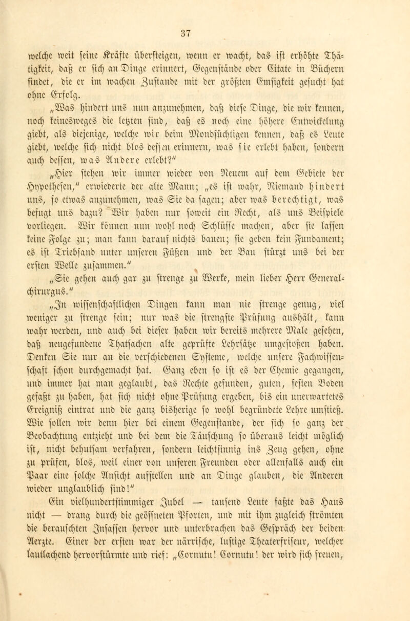 meld)C mcit feine Gräfte überfteigeu, roeuu er voa^t, ba3 ift erfyöfyte $!)&'- tigfeit, baß er fid) an £)inge erinnert, ©egettftanbe ober Zitate in 33üd)ern finbet, bic er int mad)cu ^uftanbe mit ber größten Ghnfigfeit gefudjt fyat ofync (Srfolg. „2öa§ fn'nbcrt \mä nun anguncljmen, ba§ btefe SDtnge, bie mir fennen, nod) fcinc3mcgc§ bic legten jinb, bafj c§ nod) eine f)öf)crc (Jntmidclung giebt, al3 biejenige, mcldjc n>ir beim Sftonbfüdjiigen fennen, bafe c§ ßeute cjiebt, me(d)c fid) nidjt Uo§> befjcn erinnern, n?a» fic erlebt t)abcn, fonbern and) beffen, ma§ anbete erlebt? „£uer ftcl)en mir immer lieber ten Dccnem anf bem ©ebiete ber A^mpotfycfen, ermieberte ber alte 9ftann; „e§ ift mal)r, Sftiemanb l)inbert wtä, fo ctroa^ an$uucl)mcn, mag €>te ba fagen; aber n?a3 berechtigt, ma3 befugt un§ baju? SBir fjaben nur je weit ein Dftccfyt, a!3 un3 23eifptetc vorliegen. 35ttr tonnen nun mol)l nod) 6d)lüffc mad)cn, aber fie (äffen feine gotge $u; man fann barauf nid)t3 bauen; fic geben fein gambament; e3 ift £riebfanb unter unfercu güfcen unb ber 23au ftürgt un§ bei ber erften 2Be(Ic jufammen. ,,©ic gefeit aud) gar 31t ftrenge $u 2öcrfe, mein lieber §err ©encral= d)irurgu3. ,„3n nn|fenfct)aftltcr)cn fingen fann man nie ftrenge genug, m'el weniger ju ftrenge fein; nur wa§ bie ftrengfte Prüfung anhält, fann waf)r werben, unb aud) bei biefer fyabcn mir bereite mehrere SSlak gefeiten, baf3 neugefunbene £f)atfad)cn alte geprüfte Scfyrfctt^e umgeftofjen fyaben. teufen @ie nur an bic betriebenen ©tyfteme, mcld)c unfere gad)Wiffcu= fd)aft fd)on burd)gemad)t I)at. ©an$ eben fo ift e3 ber ßfycnue gegangen, unb immer l)at man geglaubt, ba§ ERcct)te gcfuubcn, guten, feften S3oben gefaxt 31t l)aben, t)at fid) uid)t ol)ue Prüfung ergeben, bi3 ein unerwartetes (Sreignifj eintrat unb bic gan§ bisherige fo mol)l begrünbetc Sefjre umftieß. Sic f ollen mir bemt f)ter bei einem ©egenftanbe, ber fid) fo gan^ ber Beobachtung entfiel)! unb bei bem bie £aufd)ung fo überaus leid)t mög(id) ift, nid)t bel)utfam oerfaf>ren, fonbern letd)tfinnig in§ 3eu9 9e^)cn/ 0fyne 31t prüfen, blo3, weil einer Don unferen greunben ober allenfalls audj ein $aar eine fotd)e 5fnfid)t auffteltcn unb an £>inge glauben, bie 5lnberen wieber unglaub(id) finb! (Sin tncll)uubertftimmiger ,3u6el — taufenb Seute faßte ba§ §au3 nidjt — brang burd) bie geöffneten Pforten, unb mit il)m gugtctcr) ftrömten bie beraufd)ten ^nfaffen l)croor unb unterbrachen ba3 ©ef^räer) ber beiben- 21er$te. (S'iuer ber erften mar ber uärrifd)C, luftige %f)caterfrifeur, weld)er fauttacfyenb fyeroorftürmte unb rief: „(Soruutu! Qornutu! ber wirb fid) freuen,