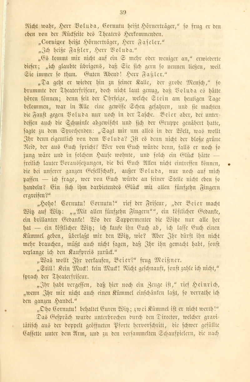 ^itdu wwijx, §err $oluba, (Jeruutu l^tgt ^örnerträger/ fo frag erbe« eben *>on bev SRücffette be§ £ljeater3 §erfommeuben. „Corniger betfu §örnertrager, .\>cvv ,vajetev. ,„3$ t>cif3C amhIer, §err ^eluba. „(&% t'emmt mir uiebt auf ein 2 mehr ober weniger au, ernneberte tiefer; „ieb geübte übrigens, ba$ 2ie fid> gern fo ucitueu (legen, »eil 2ie immer fo tlutu. (^urcit xUbcuc! a>cit A-aülcr. „Ta v}cbt er nüeber bin $u feiner Aalte, ber grobe IKenfeh, fo brummte bev -ibeatevfvifeuv, bod) ntebt laut genug, ba§ SSoluba eä hätte beven tonnen; benn feit bev Ohrfeige, irelcbe 2tein am heutigen £age belemmen, reav in 2Üle eine gettriffe 2dKtt gefahren, uub fie machten bie Tvauft gegen, ^etuba nur ued> in ber lafdn\ Söeter aber, bev unter= beffeu auch bie 2ehmtut;e atjgetoifcfyt unb fich ber ©nippe genähert hatte, fagte 31t bem 3yved;cufc>cii: w@agt miv um alle* in ber SOSelt, toas wellt 3^r beim eigentlich von bem SSotuba? oft e3 beim nidn ber blojje grüne Stetb, bev aus (Sudj fprtcfuV SOBer von @udj toürbe benn, falle er nod) fo jung märe uub in folgern §aufe webntc, unb felcb ein ®lücf bättc — fveilid- [anter SSorauäfefcungen, bie bei Chieh Sitten uidu eintreffen t'enncn, bie bei unferer gangen ©efettfdjaft, aatjer SSoluba, nur uech auf mich paffen — ich frage, »er von Qtüti) hmrbe an feiner Stelle nidu dKii fo (janbetn? ©in fieb i|m bavbicteuec* ©lud mit allen fünfgeljn gingern ergreifen^' „§cl)c! Sornuiu! Ccevnutu! rief bev grifeur, „ber SSeier macht 39ßi§ auf 2Bi&: „,$& allen fünfgeljn gingern, ein teftücbcv ®ebanfe, ein brillanter (Bebaute! 2Bo ber 2appcrmenter bie SSi^e nur alle bev l)at — ein t'eftlichcr 2Bi|; xd) faufe üut (hieb ai\ tdj (äffe (hieb einen Kümmel geben, übertatft mir Hn SBi^, uüe? 3fl>er ,3^)v Wfrft tbu ntcfu mebr brausen, müjst aud) uiebt fagen, bafs 3§r ilw gemalt l>tbt, feuft verlange ict> ben Kaufpreis uiriicf. „2Ba3 wellt 3(h' verfaufen, ©ei er?* frag ureigner. „€ttll! £ciu $iittf! fern 5ftucf! 5Ricf*t gefdutauft, feuft $ahlc iduttdu, fprad; ber Ibeaterfrifeur. „3br jjabi oergeffen, ba§ hier nod) ein 3CUv3c tfV r^ef £*tttti<$, „wenn ,31)v mir uidu audj einen Kümmel einf^anfen laut, fo vevvatbe ich ben gangen \\inbet. „Ül)e (ievnutu! behaltet (Suren SQßifc; ;irei Kümmel ift er nidu ivertb! Tae ®ef^rad§ mnvbe nnterbre^en enrd^ ben Tireeter, melier graöi tätifel) aue bev beppelt geöffneten Pforte berrerfd^vitt, bie jebmer gefüllte (Jaffette unter bem^lrm, uub ut ben oerfammetten 2ebanfvietern, bie m&