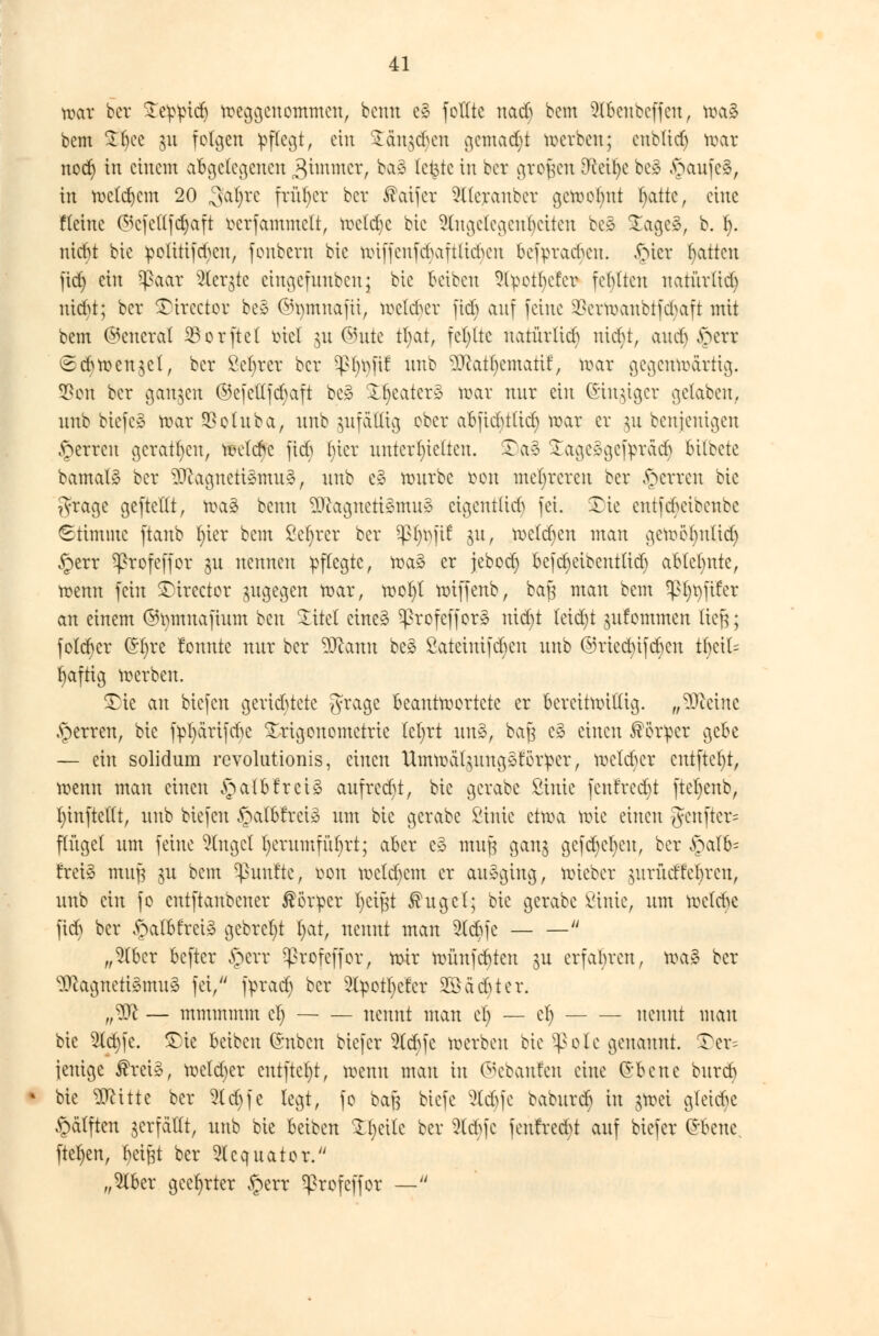 war ber £eppid) weggenommen, bcntt e* feilte nadj bem 9lbcnbcffcu, toaS bem £f)ce ju folgen pflegt, ein £dn$d)en gemacht werben; enbtid) war nod) in einem abgelegenen 3immer, baS letzte in ber großen 8fteil)e bc» JpaufeS, in weldjem 20 ^aljre früher bcr ®aifcr 5((eranber getoofint fydtt, eine Heine (^cfctljdjaft oerfammelt, rceldjc bic Engelegeuljctten bc* £ageS, b. 1). ntebt bic polttifd)cn, fonbera bic wiffenfebaftlickn bcfpvadunt. fücr Ratten fief) ein ^aar SCcrgte cingefunben; bic Setben 9(petl)cfcr fehlten natürlid) utd>t; ber ©irector beS ©tymnafti, weickr ftcb auf feine 2?crtoanbtfd>aft mit bem (General S5orftc( tüel $u ©ute tl;at, fehlte natürlid) nid)t, and) ^err <£cb Wendel, bcr Sefyrer bcr $l)t)ftf nnb Matfycmatif, war gegenwärtig. 2*en bcr ganzen ©efettfebaft beS Sweaters war nur ein ©inniger gelaben, nnb biefcS war SBoluba, unb zufällig ober abfid^tlid) war er yi benjeuigen £erren geraten, reelle fieb l;tcr unterhielten. £)aS £ageSgefprdc§ bilbete bamal» bcr Magnetismus, unb e£ würbe ton mehreren ber fetten bic Jyrage gefteltt, waS benu MagnetiSmuS eigentlid) fei. Sie entfebeibenbe «Stimme ftanb t)ier bem ßel)rer ber $ßfjt)ftf ju, weldjen man gewöbntid) §err Sßrofeffor $u nennen pflegte, wa§ er jeboct) befcfyeioenttid) ablehnte, wenn fein Sirector zugegen war, wof)t öriffenb, bag mau bem ^t)t) fiter an einem ©tmmafium ben £itet eineS SßrofefforS nidjt teidjt gufommen lieft; foteber @l)re tonnte nur bcr Wann beS £ateiuifd)en unb ©riednfeben t^etl? Saftig werben. Sie an biefen gerichtete 5ra9e Beantwortete er bereitwillig, „Meine .sperren, bic fpl)ärifcr)e Trigonometrie lel;rt unS, baß c3 einen Körper gebe — ein solidum revolutionis, einen UmmdlgungStotper, wctd)cr entfielt, wenn man einen §albfreiS aufredet, bic gerabe ßinie fenfrcdjt ftefyenb, f)inftetlt, unb biefen §at&frctS um bic gerabe ßinie etwa wie einen {yenftcr= finget um feine finget l)crumfnt)rt; aber e3 mufj gan^ gcfd)el)cu, bcr £alfe treiS mujs $u bem fünfte, twn wcld)cm er ausging, wieber jurücffcfyren, unb ein fo entftanbener Körper fyetftt ®ugcl; bic gerabe ßinie, um welche fid) bcr £alfcfreiS gebretjt l)at, nennt man 2ld)fe  „W)tx befter §err ^rofcffor, wir wünfebten ju erfahren, r±\xZ bcr Magnetismus fei, fprad) bcr Styotfyc'fcr 20achter. „M — mmmmm cl) nennt man et) — et) nennt man bie 2ld)fc. Sie beiben ©üben biefer 5lcbfc werben bic Sßole genannt. Ser= jenige $retS, welcher entfielt, wenn man in ©ebanfen eine Crbcne bureb bie Mitte ber 2td)fe legt, fo baft biefe 5td)fc baburc$ in $Wei gleiche £älften ^erfaßt, unb bie beiben Steile ber ^td>fc fenfred)t auf biefer £bene. ftet)en, beißt ber 5lcquator. „2lber geehrter §err ^profeffor —