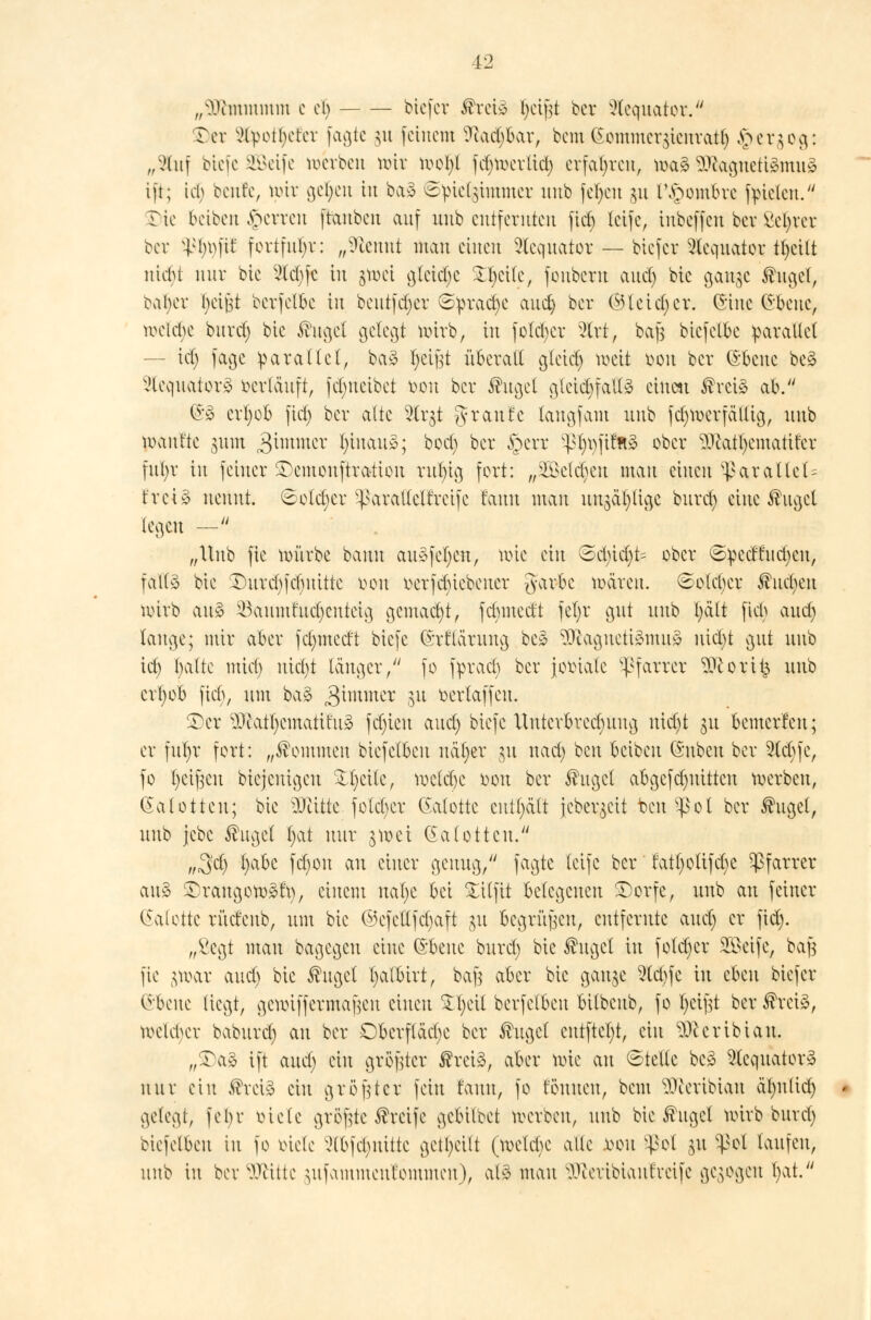 „sl\vmmmm c ob tiefet Ärci* §eij$t ber Äquator. Ter ^tpotl)ercr faßte gu feinem ?uid)bar, bem Gommcrstcnratt) ^er^og: „Stuf biefe Söeife werben mir mol)l fdjmerlid) erfaßten, ma3 SJkgnettömug ift; ich benfe, nur ge^cn in baä ©pie%immer uub fefycu ju r,£ombre ffielen. £)ie 6eiben sperren [tauben auf uub entfernten fiel) teife, inbeffen ber Sekret ber sp^fft fortfuhr: „9tennt man einen Slequator — biefer Äquator ttjctlt nicht nur bie 2tct)fc in §tt>ei gleite Steile, fouberu and) bte aange fuget, bat>er fyeift bcrfclbe in beutfdjer Spraye aud) ber ©leid) er. ©ine (Jbcuc, weiche burd) bte Äugel gelegt uürb, in fotdjer 2lrt, bafs biefetbe parallel — td) fage parallel, ba£ fyet^t überalt gleid) tx>eit oou ber (Sbcne be3 Vlcquatorä »erlauft, fdjueibet oou ber Äugel gteid)fall3 einen Äreiä ab. ©3 erljob fid) ber attc $lr$t graute taugfam unb f^toerfalltg, uub maut'te 311m jgimmet l)iuau3; bod) ber §crr ^t)t)fif?t3 ober 9Jcatl)cmatifer fnt)r in feiner SDcmonftratton rul)ig fort: „SBcldjcn mau einen ^arallein frei» nennt. 6otc^cr ^araltetfreifc fanu man uujäljlige burd) eine Äuget legen — „Unb fie mürbe bann au§fcl;en, wie ein ©d)id)t= ober ©^e^^en, falls bie Durd)fct)uitte oou betriebener gavfce mären. ©old)er Ernten wirb au§ ^aumr'ud)cnteig gemacht, fdjmccüt fel;r gut uub l)ält fict> and) lange; mir aber fdjmetft biefe (Srfläruug bc* ?0iagucti3mu3 uid)t gut uub td) t)atte mid) nicl)t länger/' fo fpracb ber jotüale Pfarrer Woritj, unb crfyob fid), um ba% ^immer 31t oertaffeu. $)cr ^iatt)cmatit'u3 fd)teu and) biefe Unterbrechung nidjt 31t bemerfen; er fnt;r fort: „kommen biefetbeu uäfjer 31t nad) ben beibeu (Snben ber 2td)fc, fo fyeifjcu biejeuigeu Stfyetle, meld)c oou ber Äuget abgcfd)Utttcu werben, (Kalotten; bie Glitte fotcl)er Kalotte enthält jcber^cit ben^ot ber Äuget, unb jebe Äuget ijat nur 3met (Satottcu. uSfy fyabc f^°u au tww Scuu3/' T^^te letfe ber fatl)c>ttfd)C Pfarrer au3 2Drangott>3fy, einem ualje bei £Ufit belegenen £)orfe, uub an feiner Palette rüdeub, um bie ©efettfetjaft §u begruben, entfernte and) et fid). „ßegt mau bagegeu eine ®&me burd) bie Äuget in fotd)cr Steife, ba| fie $war and) bie Äuget l)atbirt, ba\] aber bie ganje 5td)fc tu chm btefer obeue liegt, gettriffermajsen einen $l)cit berfetbeu bilbeub, fo Ijcifit ber Ärctä, welker baburd) au ber Dberflädje ber Äuget entfielt, ein ^certbiau. „2)a3 ift aud) ein größter Ärei3, aber wie au «Stelle bc3 9lcquator3 nur ein Ärciä ein größter fein tarnt, fo tonnen, beut Sfteribtan äl)itlid) gelegt, febr oiete größte Äreife gebitbet werben, uub bie Äuget wirb burd) biefetbeu in fo oiefe ?tbfcl)iüttc geteilt (welche alle fcon ^ol $u ^ot taufen, unb in ber Wüte ^ufammentommen), ali mau ^ceribianfveife gebogen t)at.