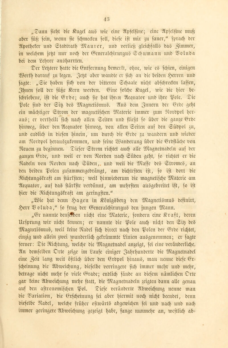 „raun fiebt bic ®ugel au3 hrie eine Styfelfine; eine 9tyfelfine nuttf aber fü| fein, n>enn fic fdjmeü'en foK, biefe ift mit ^u fauev, fyra^ ber ?tyotbet'er unb Stabtratb Muntrer, unb verlief glcidifall* ba3 gimmer, in melcbcm jc($t nnr ncet) bev ©eneratcfyirurguä ©Humatin unb SBbtuba bei beut l'ebrcr au31)arrten. $>et 2et3terc fyattc bie (Snffetmtng bcmcvft, ot)itc, toie c3 feinen, einigen Söettlj barauf 31t fegen. 3et3t aber toanbte et jicb an bie beiben Ferren unb [äa,te: „Sic baben ftcf> oon ber bitteren Scbaalc niebt abfcbrcd'en (äffen, Sitten fott ber füjjc $eru werben. (Jine fetdK $ngel, toie bie l)ier bc= febriebene, ift bie ©rbe; aueb fte ijzt tfyren 9lcquator unb it;re ^olc. £)ic v|?o(e finb ber Sit$ be§ 9Jiagncti3mn3. 2tu§ bem ^nnern ^cv ^c 9e^ ein mächtiger ©trom ber magnetifd)cn Watcric immer gum Dtottywl fyct= au$; er fccttljeiu fid) nad) allen Seiten unb fliegt fc über bie gange Grbc l)innxg, über beu Weqnator tyimoeg, von allen Seiten auf ben Süb^ol 31t, unb enbüeb in biefen l)iuciu, mit burd) bie (5vbe 51t manbevn unb uneber am ^tovbpot fyetan^nfemmen, unb feilte ^anbenuta, über bie (Jvbfläebe tton SÄeuem 311 beginnen, tiefer Strom richtet aueb alte -)Jutgnctnabclu auf ber gangen C^rbe, unb weil er öon Serben nad) Sübeu gefyt, fo richtet er bie Nabeln ihmi Üiorbcu nad) Sübcn, unb weil bie 9D?affe be3 Strome», au beu beiben ^olen sufammengebraugt, am bidjtcften ift, fo ift bort bic ;)tid)tnug»t'raft am ftärfftcu; weil fyimxüeberum bie maguetifd)C Materie am }(eqnator, auf ba§ ftärfftc oerbüunt, am mefytfteu ausgebreitet ift, fo ift l)ier bie Dctcfytuugäfraft am geringften. „Söie l)at benn §agen in Königsberg ben 2ftagnett§mu3 befinirt, §err SSoluba, fo frug ber @cncraltf;)iritrgu3 ben jungen 2ftamt. „(St nannte benfefoeu uid)t eine Materie, fouberu eine Kraft, bereu Urfprnug wit uidjt toten; er nannte bic ^ole and) nid)t beu Sü^ be3 2£agneti&mu&> »eil feine D^abel fidj birect nad) beu $oten ber (Srbe richtet, einzig unb allein j\oei wuubcrüd) gefrümmte ßinicu aufgenommen; er fagte ferner: £ic [ftidjtung, lodere bie $ftaguetnabcl anzeigt, fei eine oeranberlidje. 3(n bcmfelben Orte geige im Saufe einiger 3a!)rIjMiberte bie 9ftagneinabet eine £üt laug mit öftlieb über beu Ch-b^ol fytuait», man nenne biefe (£r= fdjeimtng bie 2Ünoeid)itng, biefetbe verringere fid) immer me()r unb ntcljr, betrage niebt mefyr fo lüde @rabe; cubüd) fänbe au biefem nämlichen Orte gar feine 2lbmcidniug mel)r ftatt, bie Sftagnetnabeln geigten bann alle genau auf ben aftrenomijd)cn ^ol. 5}tefe oeränbertc ?(biocicbung nenne mau bie Variation, bie (>;rfd)eiunng fei aber hiermit nod) niebt beenbet, benn biefelbe ^cabel, koet^e früher ofttoärt§ abgenüeben fei unb nad) unb nad) immer geringere ?tbiocid)ung gegeigt fyabc, fange nunmehr an, toeftlid) ab-