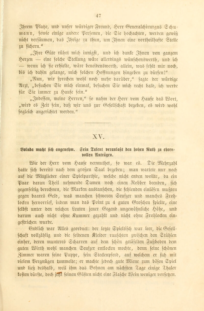 >vcm Sßla|e, unb unfet toütbiget greunb, §ett ®eneralc§itutgu3 Zdut mann, fönrie einige anbete perlenen, bie Sie hochaduen, toetben genrifj utefct verfäumen, ba3 S^rige $u thiut, utn ^biien eine rortbeilbaTte Stelle $u fiebern. wi3§re ®üte rührt mtd) tmügft, unb tc| baute fshnen reu gangem §et$en — eine foldje ©tellung märe alletbingS münfdKuivmertb, unb id> — toenu ieh fte erhielte, märe beneiben§mert(), allein, n>a§ fehlt mit nodj, bi§ tdj babiu gelange, iutcf> folgen Hoffnungen hingeben $u dürfen'. „Taut, nrit lyrccfrcn tooljl nert mehr barüber/' fagte bet ttmtbige 3lr$t, „befu&eu Sie mieh einmal, bemeheu ®ie mich reebr balb, id> toetbe für Sie immer ju Jpaufe fein. „Snbeffen, meine Ferren/' fo nahm bet £ett tmm v>aufe ba§ SÖBott, „mirb e§ gtit fein, bafs mir un§ $ut ©efeflfdjaft begeben, c3 mirb tooljl fogleic^ angerichtet merbeu. XV. $olitiia ntadjt ftrfj angenctjtn. Sein latent öeranlaf^t ben fjotjen iHatfj 51t eören= öollcn 5lnträßeiu 2öie bet ,V)err vom £aufe rermutbet, fo mar e§. Tie 2ftefyt$aljl fyatte fid) bereite uaeb bem gtofjen ©aal begeben; mau martete nur uceb auf bie ^ftitglieber einer ©ptefyattljie, meiere utd)t cnben wellte, ba ein Sßaat barau %f)dl uetnneube Tanten nech einen Dtobber beenben, fid) gegenfeitig beredmeu, bie üftatfen auStaufdjen, bie fehlenben eiutefeu mußten gegen baare§ Cs^etb, ma£ mannen febmercu Sender unb manche^ 3ftoIj= (etfen hervorrief, iubem mau ba3 Sßoint 511 4 guten ©tofdjen fpielte, eine fclbft unter ben reiben Seilten jeuer ©egenb ungen>oI)nltd)e töofyc, unb batum aud) uid)t otjnc Kummer gegafft unb uiebt oljne grel)teden ein= geftrid)cu mürbe. (ntbticb mar Sitten georbnet: bet leiste Spicttifcb mar leer, bie ©efefl fdurft ooHgäljlig unb bie feibenen £leiecr raufehten ^viickn ben Stühlen einher, bereu munteret ©chatten auf bem fdmu getäfelten gujjbebeu bem guten üBittlj wol)( mausen Seufzer entlecfen mochte, beim feine fdjönen 3immer maren feine $up|pe, fein ©teefettpfetb, auf meiern er fidj mit indem SBetgnügen tummelte; er madue jcoctfi gute Sttiene 511111 böfeu Spiel unb lief] Deshalb, weit ihm ba3 lohnen am näd)fteu läge einige 1 baier toften bütfte, boch jcTTf feinen ©äften nidn eine glafdje SGßein weniger öotfefcen.