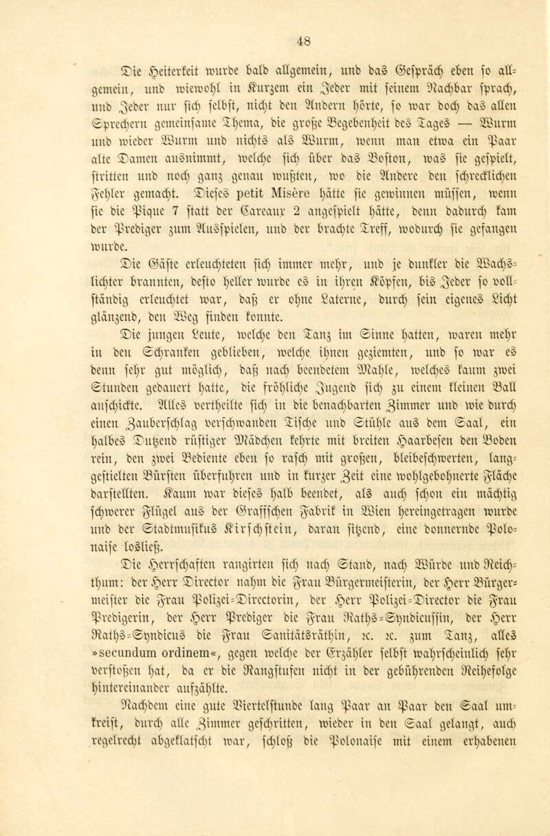 S)ie Jpeiterfeii würbe batb allgemein, unb ba§ ©efyräd) eben fo alt= gemein, unb wiewot)! in 3htr$em ein 3eber in.it feinem 9cad)bar fyrad), unb 3eber nur fiel) fetbft, nid)t ^m Zubern t)örte, fo war boct) ba§ allen ©preeberu gemetnfame £t)cma, bie grojjc Gegebenheit be* £age3 — SGBurm unb wieber Sönrm unb uid)t» als SÖöurm, wenn man etwa ein ^>aar alte £>amen aufnimmt, wetd)e fid) über ba£ Soften, wa3 fie gefpiett, ftvitten unb nod) gang genau wußten, wo bie Rubere beu fd)rccllid)eu gel)tcr gemad)t. ^iefcä petit Misere t>ätte fie gewinnen muffen, wenn fie bie ^ique 7 ftatt ber (Sareaur 2 angezielt t)ättc, beun baburd) tarn ber ^prebiger 311m 2lu3fpicten, unb ber brad)te £reff, woburet) fie gefangen würbe. £)te ©ctftc erleuchteten fid) immer mct)r, unb je bunflev bie 2Bad)»= lichter brannten, befto l)ctlcr würbe e§ in it)reu köpfen, Bi§ ^eber fo oott= ftanbig erleuchtet war, baft er ot)uc Sateruc, burd) fein eigene^ ßicfyt glän$enb, beu 2Öcg finben tonnte. $)ie jungen ßeute, wetd)e beu Zan$ im ©inue Ratten, waren mel)r in beu ©d)ranfeu geblieben, weld)e i^nen geziemten, unb fo war e§ benn fel)r gut mögtid), baj$ uad) beenbetem ^Ücafyte, weld)c3 faum jwei ©tuuben gebauert l)aite, bie fröt)ttd)e 3'ugeub fid) Su e*nem Keinen 23atl anfd)irfte. 5ltle§ oertl)cilte fid) in bie bcnadjbarteu 3immer unb wie burd) einen ^aukrfcfytag oerfd)wanben Süfcbe unb ©tüt)tc au§ bem ©aal, ein t)albe£ £>u£enb rüftiger ^cäbckn fefyrtc mit breiten §aarbefeu beu 53obeu rein, beu ^wei 23ebiente tbm fo rafd) mit großen, bteibefcfywerten, tang= geftietten dürften überfuhren unb in lur^er gtit eine wol)tgebot)uerte gtäd)e barftetlten. $aum war biefeg t)atb beeubet, at§ and) fd)on ein mäd)tig fd)Werer glüget au3 ber ©rafffd)en gabrif in 2öten hereingetragen würbe unb ber ©tabtmufifuä ßirfcfyftein, bar au fit^eub, eine bonuernbe ^olo= naife totlieft. £)ie ^errfd)aften rangtrten fid) uad) ©taub, uad) Stürbe unb Dteid)= tl)iim: ber §crr £)ircctor ualnn bie grau 23ürgermeifteriu, ber §crr 23ürger= meifter bie grau ^oli^ei^ircctorin, ber §err ^Poti$ct=3)trector bie grau ^3rcbigerin, ber §err ^rebiger bie grau 9tatt)ä=v5t)nbicuffin, ber §err 9^atl)§=©r;nbicu§ bie grau ©amtät§rätl)in, it. ic. §nm £an$, atTe^ »seeundum ordinem«, gegen wetd)e ber ©r^ät^er fctbft wat)rfd)ciutid) fel)r fcerftojjen I)at, ba er bie 9^angftufeu nid)t in ber gcbüt)rcnbcu Dccifyefotge l)intcrcinaubcr aufeätylte. 9lad)bcm eine gute $iertctftuubc taug ^paar an $aar beu ©aal um= freift, burd) alle 3imnter gefdritten, wieber in beu (Saal gelaugt, aud) regelrecht abgeftatfcl)t war, fdjlojj bie ^otonaife mit einem erhabenen