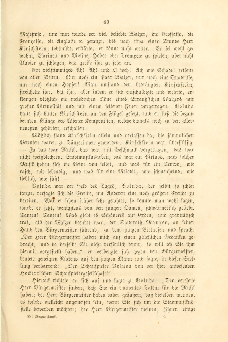 9ftajeftofo, unb mm mürbe ber viel beliebte 2Öal$er, bte C^coffatfe, bie grangaife, bie Slnglaife k. getankt, bi» nad) etwa einer ©tunbe &err $irfd)[teilt, tobtmübe, crf'tärtc, er fönne nicr)t weiter. (§x fei met)t ge= mofmt, Qlartuett unb Biotine, §oboe ober trompete $u fielen, aber nicr)t (Stavier 311 fd)tagen, ba» greife it)u 311 fcl)r au. ©in vietftimmige» 211)! 2(1)! unb O tt>ei)! 2ld) mie Scbabe! ertönte von alten Seiten. 9air uod) ein Sßaat SBalger, nur uod) eine Ouabrttfc, nur uod) einen §op[er! Sflan umftanb beu bebrängten $irfd)ftetn, ftreid)eltc it)u, bat it)it, aber iubem er fieb cutfd)u(bigte unb mcl)rte, er= Hangen ^töbUct) bie melobijdjen £one eine»1 ©trau|Vfd)cn 2öalger§ mit großer SBirtuofitdt unb mit einem feltenen geuer vorgetragen. Sßoluba t)atte fid) l)intcr ®irfcbftein an beu gtüget gefegt, unb er lieg bie be$au= bernbeu klänge bc§ Wiener ^emponiften, treidle bamat^ uod) §u beu alter= neueften gehörten, erfdjatten. ^3töt$(id) ftanb $trfd)ftein allein unb berlaffen ba, bie fämmtüd)cu Petenten maren gu Sängerinnen gemorben, ®trfd)ftcin mar überfliiffig. — 3'a ^ toar SJhtjtf, ba» mar mit ©efebmad vorgetragen, ba» mar nidjt mcifjbted^crne ©tabtmufifu»arbett, ba» mar ein $irtuo», nad) fotd)er 9Jhifif Robert fieb bie 33eine von fetbft, unb ma» für ein £emv>o, mie rafd), mie tebenbig, unb mae für eine $)cetobie, mie fdnneidjcmb, mie lieblich, mie füg! — ^otuba mar ber §etb be» £age3, $oluba, ber fetbft fo fd)ön tankte, verfagte fid) bie greube, um Ruberen eine uod) größere greubc |« bereiten. 2öa? er fct)on früher fcl)r gead)tet, fo formte mau mol)t fagen, mürbe er jet^t, menigften»' von beu jungen tarnen, fdjmärmcrifd) geliebt. Sanken! Sanken! 20a»1 giebt e» Sd)öncrc» auf ©rben, unb gravitätifd) trat, alä ber Sß^atjer beeubet mar, ber Stabtratt) Maurer, au feiner §anb beu 23ürgcrmctftcr füfyreub, 31t beut jungen ^irtuofeu unb fprad): „£cr §crr 23ürgcrmeifter traben mid; auf einen g(üdüd)cn ©ebanfen gc= brad)t, unb ba bcrfelbc Sic uid)t perfönltd) f'cunt, fo mit! id) Sie tym l)iermit vorgeftettt fyabcn; er verbeugte fid) gegen beu 2M'trgcrmcifter, beutete geneigten dtuätnä auf beu jungen 9ftann unb fagte, in biefer (Stel- lung vcrfyarrenb: „SDer Scbaufpieter SSoluba von ber l)ier anmefenben federt' fd)cn Scfyaufvuclcrgcfctffcbaft!u hierauf richtete er fid) auf unb fagte 311 SBoluba: „$)er verehrte §crr 23ürgcrmciftcr finbeu, bafj Sic ein eminente» latent für bie üftujtf fyabm; ber §err 23ürgcrmciftcr t)aben bal)er geäußert, bafj biefelben meinten, e§ mürbe viet(cid)t augemeffeu fein, meun Sic fiel) um bie Stabtmuftfii»^ [teile bemerbcu motten; ber §ert 23ürgcrmciftcr meinen, Stynen einige £>ev 9ttagncU3mu5. 4