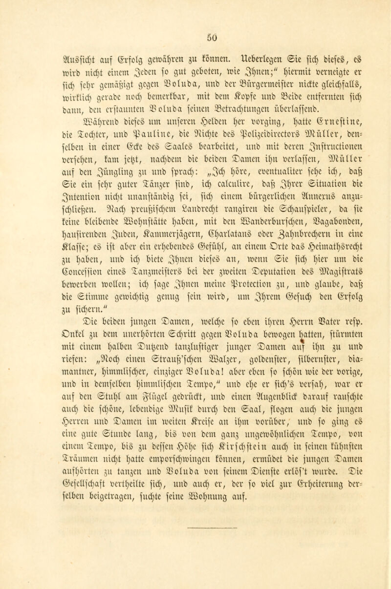 $lugfid)t auf ©rfolg gewähren gu fönnen. Uebertegen Sie fiel) biefeg, c§ tottb nid)t einem geben fo gut geboten, wie Sfjnen; hiermit verneigte er fid) fefyr gemäßigt gegen $oluba, unb ber 23ürgcrmeiftcr nidte gfeid)fall§, wirflid) gerabc nod) bemerkbar, mit bem Kopfe unb 53cibe entfernten fiel) bann, fccu erftauuten $otuba feinen 23ctrad)tungen übcrlaffeub. 2£äf)renb biefeg um unferen gelben t)er oorging, tyatte ©rneftine, bie £od)tcr, unb ^auliue, bie 9tid)te bes> ^oli$cibircctor£ Füller, ben= fetben in einer ©de beg Saale» bearbeitet, unb mit bereu .Jnftructtonen oerfefyen, tarn jetjt, nad)bem bie beibeu tarnen it)n oertaffeu, Leittier auf ben ^ngüng $u unb fprad): „gd) f)örc, euentualiter fefye id), baft Sie ein fefyr guter Sänger finb, id) calcuttre, ba}3 ^xtx Situation bie Intention nid)t unanftänbig fei, fid) einem bürgerten 2luneru3 an^ fc^lie^en. 9cad) :preuj$ifd)em ßanbred)t raugiren bie Sd)aufm'cler, ba fie feine blcibenbe 2Bot)nftätte fyabcn, mit ben 2öanberburfd)en, $agabonben, fyaufirenben Suben, Kammerjägern, (Sfyartatanä ober 3al)nbrcd)ern in eine Klaffe; e§ ift aber ein erfyebenbeä ®cfül)(, an einem Orte ba3 §eimatl)§red)t ju fyaben, unb id) biete 3Dueu bk\tä au, wenn Sie fid) l)ier um bie (Soncefjion eine§ ^an^meiftcrä bei ber ^weiten Deputation bes> ?0cagiftrat3 betx>erben wollen; id) fage 3^nen meine protection ju, unb glaube, ba§ bie Stimme getr>id)tig genug fein wirb, um Syrern ®efnd) ben (Srfotg ju fiebern. £)ie beiben jungen tarnen, wetd)e fo eben ifyren £>crrn SSatcr ref^. OnM gu bem unerhörten Sd)ritt gegen $otuba bewogen batten, ftürmten mit einem falben £)u£eub tan^luftiger junger tarnen auf tyn $u unb riefen: ,,9cod) einen Strauf3'fd)en 2öal^er, golbeuftcr, fitbernftcr, bia= mantner, l)immlifd)er, einziger $otuba! aber eben fo fd)ön wie ber vorige, unb in bemfelbeu l)immlifd)cn £cmpo, unb cl)e er fid)'3 fccrfal), war er auf ben Stul)t am glitget gebrüd't, unb einen 5lugcnbtid barauf raufd)te aud) bie fd)öne, lebeubige W\\\\t burd) ben Saal, flogen aud) bie jungen §crren unb tarnen im weiten Krcife au tf)m oorüber, unb fo ging e3 eine gute Stuube taug, bi£ oon bem gang ungew5t)ulid)cn £cmpo, oou einem £empo, big gu beffen §et)c fid) Ktrfd)ftein aud) in feinen !üt)uften träumen nicfyt X>attc cmporfd)Wingeu fönncn, ermübet bie jungen SDamcn aufhörten $u tanken unb $oluba oon feinem SDienfte erlöft würbe. ^Die ©efellfd)aft üertfyeitte fid), unb aud) er, ber fo oiel gur Erweiterung ber- felben beigetragen, fud)te feine 2Bol)nung auf.