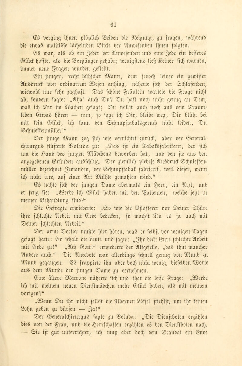 (Sä verging ilmen :plöt$lid) Reiben bie Neigung', ju fragen, wafyrenb bie etroa§ matitiöfe fädjelnbeu $(ide ber 2lnwcfcnbcn if)nen folgten. (§3 war, al§ ob ein ^eber ber 5lnwefcnbcn nnb eine $cbe ein befferc§ ©lud fyoffte, al§ bie Vorgänger gehabt; weuigftenä liefe deiner fid) warnen, immer neue fragen würben gcftellt. ©in junger, rcd)t l)übjd)cr ^Jiauu, bem jebodf) leiber ein gewiffer 2lu3brud Den orbinairem SBefcn anfing, näherte fiel) ber @d)tafcnbcn, tx>tetool)l nur fcf)r $agl)aft. £)a* fd)öne greutteiu kartete bie 5raSc luc^ ab, fonbem jagte: „5lt)a! and) £)u? £)n f)aft nod) nid)t genug au 3?cm, wa§ id) £)ir im 2£ad)cn gefagt; £)u totllft and) nod) au3 bem £raum= leben (5twa§ Ijören — nun, fo jage id) £)ir, bleibe weg, $>ir blül)t bei mir fein ©IM, id) fann ben ©d)nu^ftabar»gerud) uid)t leiben, £>u ©c^nieffenmüflcr! £)er junge $)canu 30g fid) wie oerniebtet $urüd, aber ber ©encral- d)irurgu3 ftüfterte Sßoluba $u: „£)a3 ift ein %abaf§fabrifaut, ber fid) um bie £anb be3 jungen 9Mbd)cu§ beworben l)at, nnb ben fie au3 ben angegebenen ©rünben au3fd)tug. SDcr jiemlid) plebcje 2lu3brud ©d)nieffen= müder bezeichnet ^emanbeu, ber 6d)nu^ftaba£ fabricirf, weil biefer, wenn id) nid)t irre, auf einer 5lrt 9Mble gemahlen wirb. (£3 nal)te fid) ber jungen SDame abevmaB ein £crr, ein 9lr$t, nnb er frug fie: „SBerbc id) ©lud l)abeu mit ben Patienten, weld)e \t%i in meiner 23el)anbtung finb? SDtc ©efragte erwieberte: „<2o wie bie ^flaftcrcr oor deiner £t)üre ifyre fd)tcd)te Arbeit mit (Srbe bebeden, fo mad)ft $)u c3 ja aud) mit ^Deiner fd)tcd)tcu Arbeit. £)er arme £)octor mufete l)ier fyören, wa£ er fctbft bor wenigen £ageu gefagt l)atte: ($t fd)att bie Seute unb fagte: „Sfyr bedt (Sure fd)lcd)tc Arbeit mit (Srbe 31t! ,,2(d) ©otfl erwieberte ber lltgefette, „ba§ tljut mandjer 2tnbcre aud). £)ic 9luccbote war atlerbiugg fdmell genug bon $)cunb ju ^unb gegangen. (5:3 fra^irte il)n aber bod) mä)t wenig, biefclben Söortc au§ bem $)tunbe ber jungen £>ame gu ocrucfymcn. (Sine altere Patrone näherte fid) unb tf;at bie leife gragc: „2Berbc id) mit meinem neuen £ienftmäbd)eu mel)r ©lud l)abcn, al3 mit meinem borigen? „2ßenn £)u it)r nid)t felbft bie filbernen Söffet ftiet)lft, um it)r feinen £olm geben $u bürfeu — 3»al £)er ©encratd)irurgu3 fagte ju $otuba: „£)tc £tenftbotcu cv$äi)teu bieä oon ber %xau, unb bie ftcrrfdjaften cqäfyleu c§ ben £)ienftbotcu nad). — (Sie ift gut uuterrid;tet, id) mujj aber bod) bem ^caubal ein ©übe