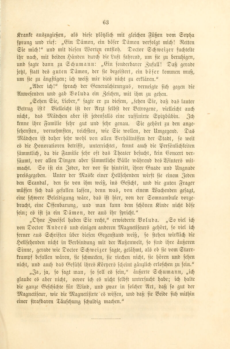 ßrcmfe au£$ua,tef$ett, aU btefe plöktict) mit gleiten güften fcom Sopt;a fprang unb rief: „Gin £ämon, ein bofer ©ämon ^erfofgt mid)! Letten Sie mid)! nnb mit btefen Porten entflog. £>octor Scf)mei$er fuchtelte it)r nad), mit beiben §änben burd) bie ßuft fatytenb, um fie §u Beruhigen, nnb fagte bann 31t Sd)itmaun: „(Sin fouberbarer ^ufatt! ®aft gerabe jet$t, ftatt be* guten £ämon, ber fie fcegeiftert, ein böfer fommen muft, um fie §u ängfttgen; id) meiß mir bieg uicl)t gu erklären. „$tber id)! fprad) ber @encra(d)irurgu3, verneigte fid) gegen bie 2Inmefcnben unb gab $otuba ein jgetd^en, mit U)m 31t gefyctt. „Sef)cn 6ie, Sieber/' jagte er 31t biefem, „fet)eu (Sie, baj^ ba§ lauter betrug ift? 2Hetteid)t ift ber 2frgt felbft ber betrogene, oietteid)t aud) nid)t, ba3 $)cäbct)en aber ift jebenfattä eine raffimrte ©pi^&u&itt. $&) fettne ifyre gatttüie fcfyr gut unb fet)r genau, Sie gehört $u beu ange= fefyenfteu, öorne^mften, reiebften, mte Sie motten, ber Umgegenb. £)a§ ?0cäbd)cu ift bat)er fct)r mot)t Den allen SBcrfyättniffen ber Stabt, fo meit e3 bie Honoratioren betrifft, unterrichtet, rennt aud) bie ^3erföntiet)teilen fämmtlid), ba bie gamilie fet)r oft ba§ Sweater befud)t, fein (Eoncert ser= fäumt, t?or allen fingen aber fämmtlidjc 33ätle mätjrettb be§ SÖBinteri mit= mad)t. ©0 ift ein ffizx, ber öot fie Eintritt, it)rer ®nabe unb Unguabe preisgegeben. Unter ber 9Jca3fe einer v§ettfet)enben mirft fie einem ,3eben ben Scanbat, ben fie &©tt it)m meijj, ins? ©cfid)t, unb bie guten tfrager muffen fid) ba§ gefallen laffen, beuu tr>a§, fcoit einem Söacbenben gefagt, eine fd)mere 23c(eibignng märe, ba§ ift l)ier, t>ou ber Somnambule üorge- bracht, eine Offenbarung, unb man tarnt bem frönen ®inbe uid)t böfe fein; e§ ift ja ein SDämott, ber au* it)r ftrid)t. „Dt)ite 3^c^ l)ciben Sie red)t, ermieberte $otuba. „So met id) Don £)octor 2(nber3 unb einigen anbcreit ^Dcagttetifeur» get)ört, fo tuet tet) ferner au§ Sct)rifteu über biefen ©cgcitftanb toeig, fo ftel)cn mirf(id) bie §e(lfel)enbeu nid)t in $erbittbuttg mit ber 5(u}lcumett, fo finb il)re äußeren Sinne, gerabe mic £octor Set)meiner fagte, gelähmt, at3 ob fie r*om Starr= tram^f befallen mären, fie fd)medeu, fie ried)cn nid)t, fie t)6reu unb fet)ett nid)t, unb aucl) kaZ ©efu^l it)re§ ®o£per3 fd)eutt aaitjlidj crlofctjcu 31t fein. ftS^t ia/ 1° feiejt man, fo foll es fein, äußerte Sd)itmanu, ,,id) glaube e§ aber uid)t, oeoor ict) c3 nid)t felbft uutcrfud)t l)abe; id) l)alte bie ganje ©efetneftte für SBinb, unb gtoar in fotd)cr 2irt, ba§ fo gut ber ^Jcagnetifeur, mic bie Sftaanetifirte e§ miffen, unb baj3 fie 33eibe fiel) mithin einer ftrafbaren £äufd)ung fdnttbig mad)cn.