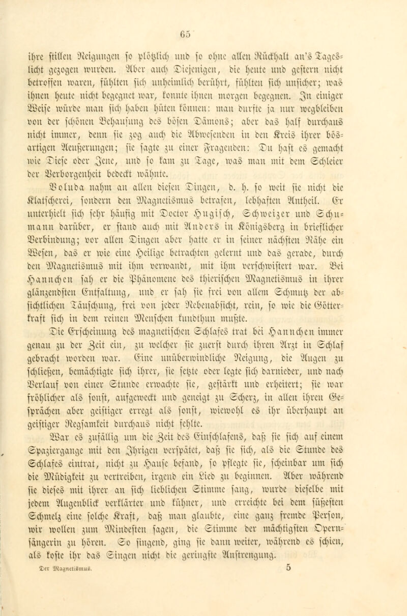 ifyvc füllen Neigungen fo ^lo^Iid^ unb fe ebne allen ö£u<f§alt an'3 £age3= hebt gebogen würben, ^(bev auch ©iejenigen, bic Ijeute uub geftem uid)t betreffen waren, füllten jieb uufycimlicb berührt, fübltcu fief^ unfichcr; n>a3 i()nen fyente nicht begegnet toar, t'ennte Unten morgen begegnen. 3n ewiger ^Bctfc mürbe matt fid) fyabcu Ritten fönnett: man burfte ja mir wegbleiben soon ber fcheueu SBe^aufung be3 böfen $)ämön§; aber ba3 half burd)au3 niebt immer, benn fte §og aud) bie ^Ibmcfcnbcu in ben ßreiä Üjrer bö^ artigen Sleufjeruttgen; fte fagte 51t einer gfragenben: Tn (;aft e» gemacht tote Tiefe eber .gene, nnb fc tarn jn Xage, ma» man mit beut Schleier ber ikrbergcnt)cit bebed't mahnte. SBotuba na()m att allen biefen Xittv^cit, b. I). fo weit fte nidjt bie $latfchcrei, fonbem ben 9J£agneti£mu3 betrafen, lebhaften 2(utl)ci(. 6t unterhielt fid> fct)r ^duftg mit SDoctor £ugifdj, ©djmeiner uub 3d)tu mann barüber, er [taub audj mit 5lnber§ in £euig*bcrg in brieflicher SBerbtnbung; öor allen £iugcu aber tjatte er in feiner näcbfteu 9täl)c ein SBefen, ba£ er wie eine ^eilige betraebteu gelernt uub baä gerabe, burd) ben 2ftagneti§mtt8 mit ünn rermanbt, mit Ü)ut eerfdjmiftert mar. 33ei § an neben fat) er bie SßJjanomene be3 tl)iertfd)en äRagnetiämuS in ifyrer gtän$eubften Gmtfaltung, uub er fal) fte frei &mt altem Sd)mu£ ber ab- ftd)tlichen Icutfehung, frei reu jeber ?tebcuabfid)t, rein, fe mie bie ©etter= fraft fid) in beut reinen Sftenfdjen tuubtt)un mußte. 2)ie (*rfd)eiuuug bc3 magnetifdjen Scblafe* trat bei ,£anud)eu immer genau $u ber 3ett ein, 51t welcher fte $uerft bitreb ihren Slrgt in Sd)laf gebrad)t werben mar. (Eine uuübeniHnelid)C Neigung, bie Singen §u )d)tie^eu, bemächtigte fid) ifyrer, fie fetzte eeer legte fid; barmeber, nnb nach Verlauf ben einer Stunbe erwadne fie, geftarft nnb erweitert; fie mar fret)tid)er alä fenft, aufgeweett uub geneigt 511 <5djerg, in alten ifyrcu ©e~ fyrädjen aber geiftiger erregt al3 fenft, wieweit e» it)r überhaupt an geiftiger Dtegfamfeit burd)au3 niebt fehlte. SBar ei zufällig um bie j$ät bei (nufchlafeu§, bajj fte fid) auf einem Spaziergange mit ben Sfyrigen fcerfpätet, bafs fie fieb, al3 bie Stunbe beä Sd)lafe» eintrat, nidjt &u £aufe befanb, fe !pftegte fie, febetubar um fid) bie DJcübigfett §u vertreiben, irgeub ein ßieb $u beginnen. 5tber mät)renb fte biefe* mit ü)rcr an fid) lieblichen Stimme fang, würbe biefelbe mit jebem ^ugcnblid berflarter nnb fü()iter, nnb erreichte bei beut fünften Sd)met$ eine fetebe ßraft, batf man glaubte, eine gau$ frembe Sßerfon., mir wellen $um ^cinbeftett fagen, bie Stimme ber ntäd)tig[tcu O^em? fängeriu 311 bereu, ©e fiugenb, ging fie bann weiter, wäbrenb ei fd)ten, al§ tefte it>r ba3 Singen ttidU bic gcriugfte 5(nftrenguug. ler i'£a^neti»mui5. 5