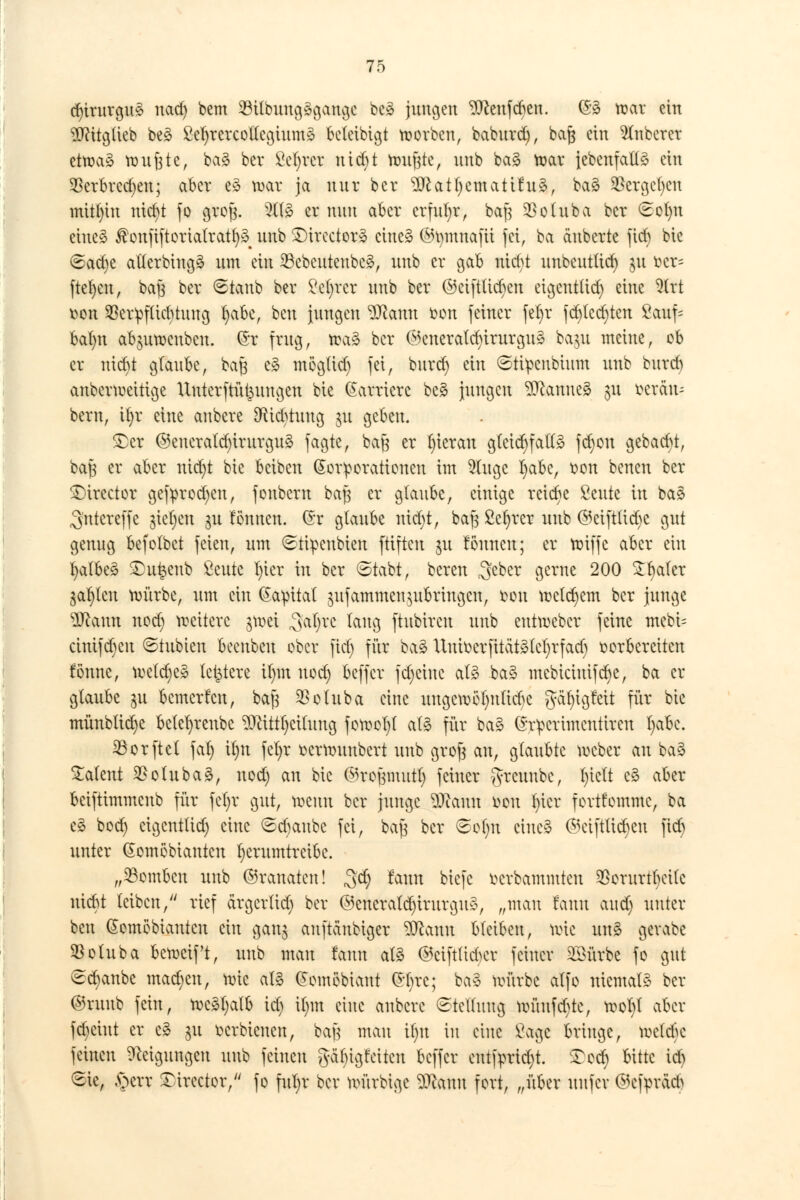 d)irnrgu3 nad) bem 23Ubung§gange be* jungen ^Jcenfcben. ©3 war ein TOtgüeb be£ SefyrercoUcgiumä beteibigt korben, baburd), baß ein 2lnberer etwaä wufjte, ba£ ber Sekret utefit tonnte, unb ba§ war {ebenfalls ein $erbrcd)en; aber e» war ja nur ber 9ttatl)emati6u3, ba§ $ergcf)eu mithin mcr)t fo grofj. 2tf3 er nun aber erfuhr, baf} $oluba ber €ot)u etueä $onfiftorialrati)§ unb £)trcctor3 eine» ©tytnttafct fei, ba äuberte fid) bie 6ad)e aüerbingä um ein 23cbeuteubc3, unb er gab niebt unbeutüd) ju ber* fielen, bafs ber (staub ber Sei)rcr unb ber ©eifttieben et^etttüct) eine Wct fcon 33er^f(icbtunoj fyabe, beu jungen Wfam tum feiner fef>r fd)lcd)ten Sauf* bafyn ab$uwcnbcn. (5r frug, tra3 ber ©eneratcfyirurgu» ba$u meine, ob er nid)t glaube, ba$ c» mögüd) fei, burd) ein ©ti^enbium unb bnrd) anbermeittge Uutcrftüt^ungen bie Karriere be£ jungen Cannes $u üeräu- bem, i()r eine aubere Dflid^tuug ju geben. £)er @eueratd)irurgu§ fagte, baft er fyierau g(eid)fa(13 fcfyott gebaut, baß er aber nicfyt bie beiben (Korporationen im 9(ugc r)abcr r>on benen ber 3)trector getyrodjen, fonbern baj3 er glaube, einige reiche Seilte in bas ^ntereffe gießen gu fönuen. ©r glaube nid)t, bafs Sefyrer unb @eift(id)e gut genng befotbet feien, um Stipeubteu ftiftcu $u fonnen; er wiffe aber ein fyalbeS SDu^eub Seilte l)ier in ber <Stabt, bereu 3ebet gerne 200 £I)aler $at)lcu würbe, um ein Kapital $ufammcn ^bringen, r>ou toeifern ber junge s3Jc\run nod) weitere ^wei ^al^rc taug ftubiren unb cutweber feine mebi= cinifd)cu ©tubien beenbeu ober fid) für ba3 Uuioerfita't3(el)rfad) vorbereiten fbnnc, wctdje» letztere il)m nod) beffer fdjcine a(§ baS mebiciuifd)e, ba er glaube ju bemerken, bafs $otuba eine uugcwöfynftrte gäfyigfeit für bie münblicfye belefyreubc ^ittt)ci(uug fowot)( al§ fiir ba3 (h^crimentiren fyabe. 23orfteI fat) it)U fet;r üerwiiubcrt unb groft au, glaubte weber an ba§ latent 2>otnba3, nod) an bie ©roptutt) feiner ^reunbe, l)te(t c3 aber beiftimmenb für fet>r gut, wenn ber junge DJcanu tun fn'cr fortfommc, ba e3 bod) eigenttid) eine ©djattbe fei, bajs ber Sofm ctue§ @etftiid)en |td) unter @omöbianicn herumtreibe. „bomben unb ©ranaten! $d) ^tm biefe r-erbammten ^orurtt)eitc uiebt leiben, rief ärgertid) ber ©enerald)trurgu3, „mau faun and) unter ben (Somöbiantcn ein gan$ anftänbiger Wann bleiben, wie unS gevabe $o(uba beweif't, unb man faun atä ©eifttidKr feiner SSürbe fo gut Staube mad)en, wie at§ (Jomöbiant £()rc; berä würbe atfo niemals ber ©ruub fein, wc3l)a(b id) i()m eine aubere Stellung wüufd)te, wol)t aber febeint er c§ $u oerbieucn, bafj man il)u in eine Sage bringe, wetebe feinen Neigungen unb feineu g-ci^i^tetten beffer entfrmd)t. ^od) bitte id) Sie, £>err ^irector, fo ful)r ber würbige 2Ramt fort, „über uufer @c|>räd>