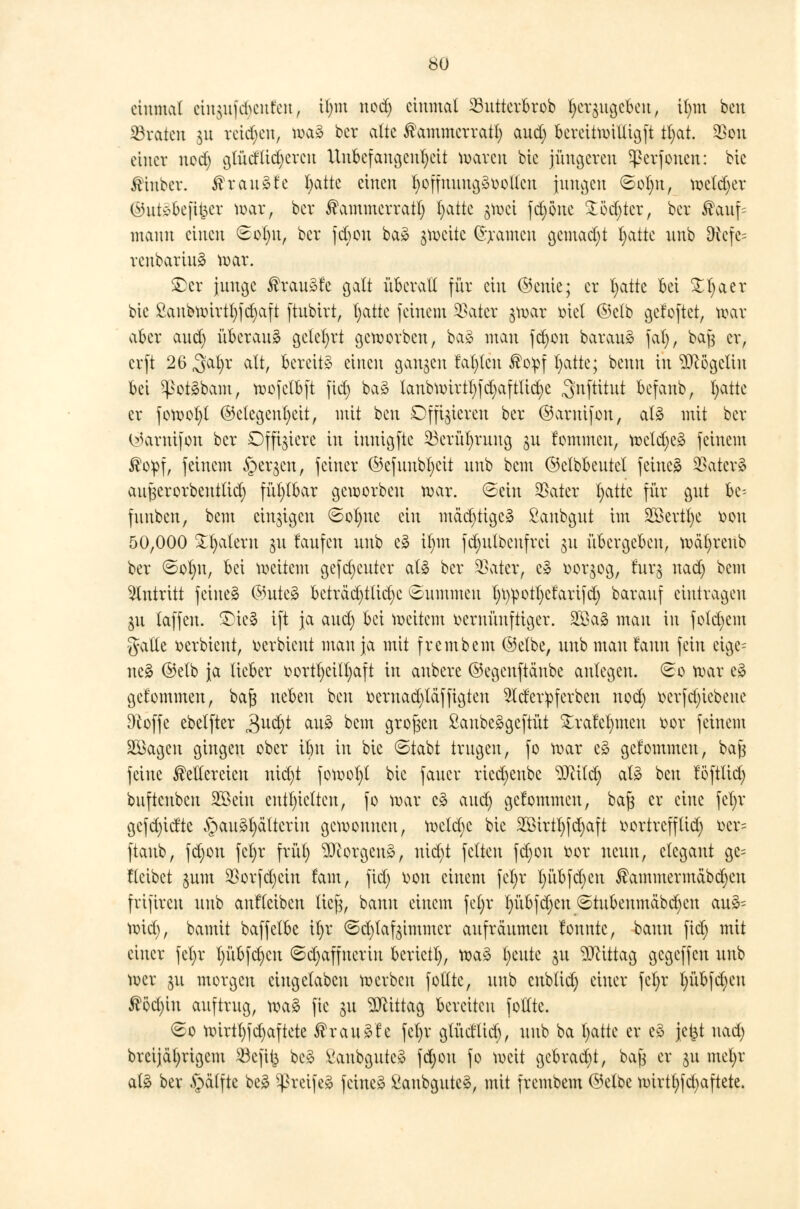 so einmal etngufdjenfen, Üjm nod) einmal 23uttcrbrob fycr$ua,eku, it)m ben traten $u reichen, toaä ber alte Kammcrratt) and; bereitwiltigft tt)at. $on einer nod) gtüdlid)crcu Unbefangenheit waren bic jüngeren ^erfonen: bic finber. ®xclu&U I;attc einen t)offuuug3oollcn jungen ©ot)it, wetdjer ©utöfceßfcer war, ber Kammcrratl) I)atte gwei fd)önc ^öct)tcrr ber ®auf= mann einen 6ol)tt, ber febou ba3 gweite ©rennen gcmad)t t)attc nnb Dvcfe= renbarinä war. £er junge Krause galt überall für ein ©ente; er fyatte bei £t>aer bie £anbwirtt)fd)aft ftubtrt, Tratte feinem SBatcr jwar ötet ©clb gefoftet, war aber and) überaus gelehrt geworben, ba3 man fcfyon barauä fat), baß er, erft 26 $clI)x alt, bereite einen gangen labten ®o:pf t)atte; benn in $cögcliu bei ^otäbam, wofctbft fid) ba3 lanbwirtt)fd)afttid)e ^nftitnt befanb, t;atte er fowot)t Gelegenheit, mit ben Offizieren ber ©aruifon, at3 mit ber ©arnifon ber Offiziere in innigfte 23crüt)ruug ju fommeu, weld)e3 feinem $opf, feinem §ergcn, feiner ©efuubl;ctt nnb bem ©clbbeutcl feinet 23ater3 außerorbeuttid) fül)tbar geworben war. ©ein $ater fyattc für gut ht- fuubcn, bem einzigen ©ol)uc ein mädjttgc* ßaubgut im 2öertt)e von 50,000 Jätern gu taufen unb e3 it)m fd)utbenfrci $u übergeben, wäl)reub ber ©ot)n, bei weitem gefd)cutcr aU ber 33ater, c§ vorwog, rurg nad) bem Zutritt feinet @utes> beträd)tlid)c (Summen t)i)pott)ctarifd) barauf eintragen ju (äffen. £>ie§ ift ja aud) bei weitem vernünftiger. 2öa3 mau in folgern gälte verbieut, verbteut man ja mit frembem ©etbe, unb man taun fein eige= nc£ ©elb ja lieber vorteilhaft in anbere ©egeuftänbe anlegen. So war e3 gekommen, baß neben ben Veruad)täffigteu 2lder:pferben nod) verfd)iebeue fteoffe ebetfter 3udjt au3 bem großen £aube3gcftüt £rafet)meu vor feinem Söagcn gingen ober itnt in bie «Stabt trugen, fo war e§ gekommen, baß feine Kellereien nid)t fowofyt bic faucr ricd)enbe leitet) at£ ben föftlid) buftenben 2öeiu enthielten, fo war c3 aud) gcfommcu, baß er eine fcl)r gcfd)idte §au£t)ättcriu gewonnen, weld)c bic 2ßirtt)fd)aft vortrefftid) ver= ftaub, fd)on fcl)r frül) Borgens, nid)t feiten fd)on vor neun, elegant ge= fteibet $um 35orfd)cin fam, fid) von einem fcl)r l)übfd)eu Kammermäbdjeu frifircu unb anfteiben ließ, bann einem fel)r lu'tbfdjcu ©tubeumäbd)cn au3= wid), bamit baffelbe il)r ©djtafetmmcr aufräumen lonntc, bann fid) mit einer fel)r t)übfcl)cu ©djaffnerin berictl), wa3 l)cute ju Mittag gegeffen unb wer 311 morgen euigetabeu werben fotltc, unb eubtid) einer fcl)r l)übfd)eu $öd)iu auftrug, wa£ fic $t Mittag bereiten follte. ©0 wirtt)fd)aftete Krauäfe fel)r glüd'lid), unb ba t;atte er e§ jeijt uad) breijät)rigem SBeftfc be£ l'anbgute» fd)on fo weit gcbrad)t, baß er 31t mefyr atg ber ,§ätfte be3 SßreifeS feinet £anbgutc$, mit frembem ©elbe wirtt)fd)aftete.