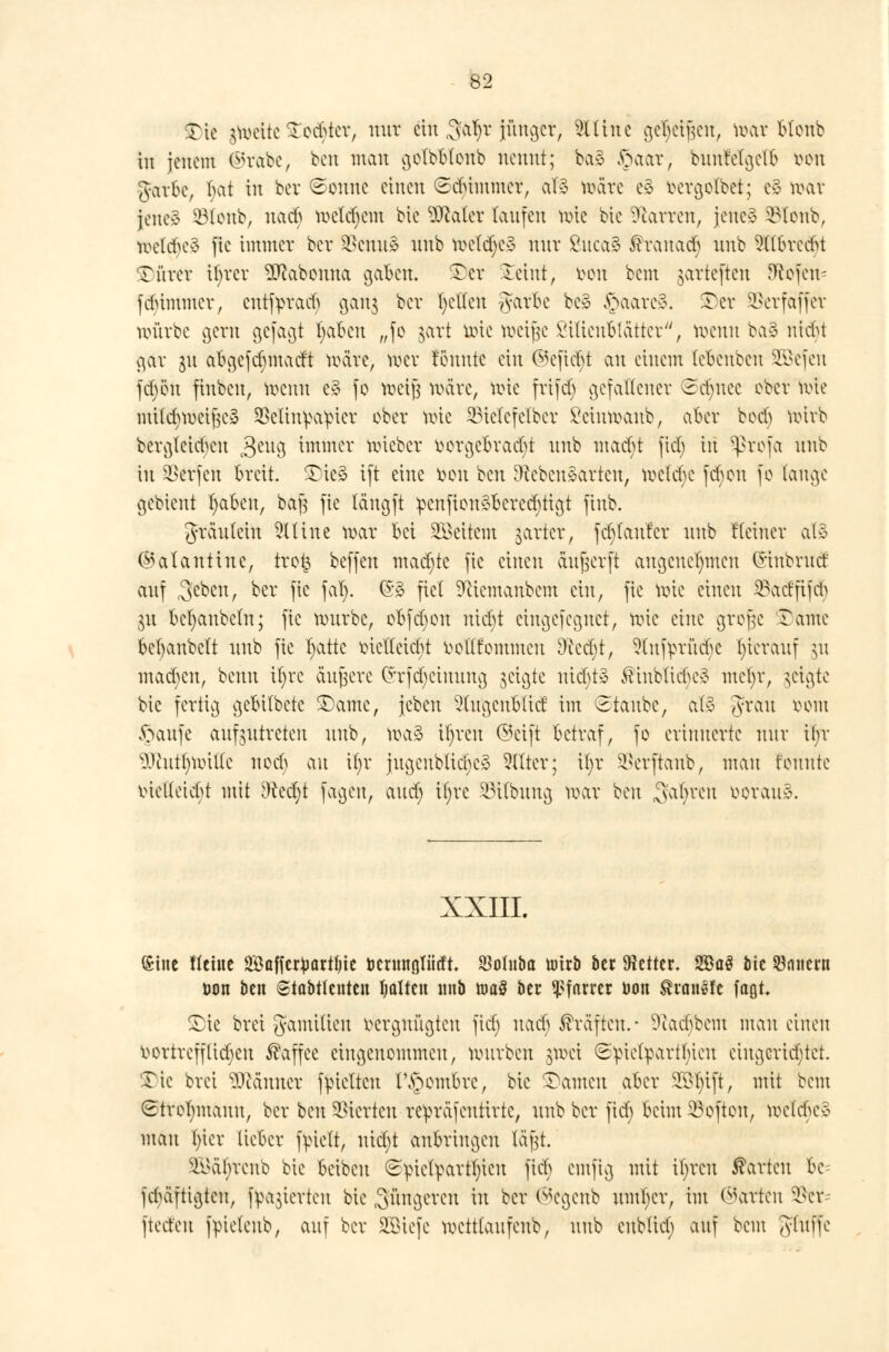 $)ie jtoeite £ecbtcr, nur gilt $tifyc jünger, Silin c gc^ei^ctt, toar fclonb bt jenem ©rabe, ben mau golbblenb nennt; ba§ £aar, bunfetgelfc tton garbe, T>at in bev ©onnc einen (Sdummer, at§ märe e§ fcergolbet; c§ toctt jene» 33lonb, naeb meinem bie üftaler laufen mie bie üföarren, jene» Slonb, melcbeS fie immer ber $cmt£ unb metd;e3 nur ßuca§ ßranacb unb Sllbrctfu öftrer ifyrer SRabonna gaben, ©er leint, von bem jarteften Sofern fdümmer, entfpraäj ganj ber gelten garbe be* §aare3. Ter SSerfaffer mürbe gern gefagt tyaben „fo §art mie »eijje ßiltenfclätter, toenn ba§ ntebt gar 31t abgcfdnnadt märe, töer tonnte ein @cftcbt an einem lebeubeu Sßefen fd)öu finben, töenn e§ fo toeijs märe, uüe frifefj gefallener 3d)uec ober uüe mildnvcißeä SÖelinipa^pter ober mie SBieTefelber Seintoanb, aber boeb uüvb bergleicftcn 3eug immer mieber bergefcratfyt unb maebt fief; in Sßrofa unb in Werfen breit. ©ie§ ift eine fcön beu Lebensarten, mctdjc fd)on je fange gebleut fyaben, baf3 fie längft -penjton^Bere^ügt (tnb. gräuleiu Slline mar bei Weitem harter, fct)tanfcr unb Keiner af§ ©alanttne, tro£ beffen mad)tc fie einen anwerft angenehmen (Sinbruct auf 3'cben, ber fie ja!). (5§ fiel 9ciemanbem ein, fie mie einen 23adfijd> 31t bezaubern; fie mürbe, obfdjou uid)t eingefegnet, nrie eine große ©ante bebaubett unb fie fyatte vielleießt vollkommen Dceebt, Slnftmtcbc hierauf $11 mad)cu, beim il)re äußere (Srfd^einung geigte uicbtä Einblicks mefyr, §eigte bie fertig gebitbetc ©atne, {eben 2lugcnblid im staube, al§ grau vom ftaufe aufzutreten unb, mag iljreu ©eift betraf, fo erinnerte nur itjr ^lutfymilte uod) c\n iijx jugeubtid}C§ Silier; il;r ^erftaub, mau tonnte xnetleicfNt mit Ntfyt fagen, aud) tljrc SJilbung mar beu fahren voran*. XXIII. Sine Heine SBaffer^arttn'e tocrmtgliiift SMnba urirb ber fetter, 2ßa3 bie dauern t>on ben Siabttenten Ijalten imb nwS ber Pfarrer non franste faßt. Sie brei gamilieu vergnügten ftdj nad; Gräften.- Sftadjbetn mau einen vortreffüdjcu Kaffee eingenommen, mürben $mei (Sviefyartfüeu eingerichtet. Tic brei Männer fvMtcu t\£ombrc, bie ©amen aber Sß^tft, mit bem (Strohmann, ber beu Vierten rc^räfeutirtc, unb ber fid) beim 33oftou, mcUbe* mau In'er lieber fvielt, uiebt anbringen läft. ^oät;reub bie beibeu 6:piefyarfljten fieb emfig mit ifyreu harten bc= fd)äftigtcn, feierten bie jüngeren in ber ©egenb untrer, im harten 9Str= ftect'en fpieteub, auf ber SCBicfc metttaufeub, unb eublict) auf bem gtuffe