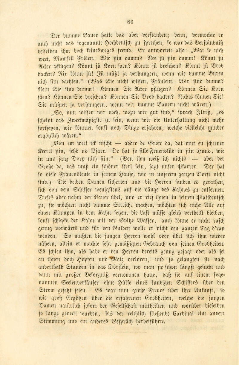 ©er bumme acuter Tratte ba3 aber toerftanben; benn, fcermod)te er aueb triebt ba3 fogenannte §ocbbeutfd) ju fprecfyen, fo toar ba3 $erftänbniß beffetben ilmx bod) feineämegeg fremb. @r antwortete alfo: „2ßat je nid) toeei, SQlamfeK grölen. 2ßie ftiti bumm? 9cee jü fiitt bnmm! $ömtt jü 2(cfer pfföjen? tötattt jü £orn faen? ßönnt jn brefdjett? ßönnt jn 23rob baden? Tax tonnt jn! $\x mui# Ja üerfytmgern, wenn rote bumme 93uren nid) fiitt baeljten. (2öa3 @ie ntct)t miffen, gräutein. SfiHr ftnb bnmm? 9iem ©ie fütb bnmm! können ©ic 5ltfer pflügen? können <8ie ®orn fäen? können ©ie brefdjen? können 6ic 23rob baden? 9M)t3 fönnen^ic! <Ste mieten ja tter^ungern, meint mir bumme dauern uid)t mären.) „<&q, nun miffen mir bod), mo$n mir gut finb, fyracb 3^^/ »& jct)etnt ba3 3wec^m^6^3^c 3U feut/ wenn wir kie Untergattung nid)t mefyr fortfefcen, mir formten fonft noct) ©irrge erfahren, mclcbe rnetteicfyt tninber ergö£tid) mären. „SBon em meet iel trifft — abber be ©rote ba, bat mut en fdjeencr beeret fiirr, fet)b u3 ^ßfarr. ©e I)at fo fitte gruerrälüb itt ftitt §ttu3, mie in un§ janj ©or!p nid) fiitt. ($on itmr meijg idj nid)t§ — aber ber ©roße ba, ba3 muß ein fdjoncr fett fein, jagt unfer Pfarrer, ©er r)at fo metc grauenäleutc in feinem §<mfe, mie in unferem ganzen ©orfe nidjt ftnb.) ©ie beiben ©amen Mjcrtcn unb bic Ferren fauben cä geraden, ftet) r>on bem <Sd)iffer mertigftcnä auf bie Säuge be3 ®at)irc3 ju entferneit. ©refeä aber ttafyttt ber 23aucr übet, imb er rief ifynen in feinem Pattbcutfd) gu, fie möchten tüdjt bumme ©treibe machen, möchten fidj mdjt OTc auf einen ßhttmpcn tu bem $al)rr fernen, bie Saft muffe gleich ttcrtfyeitt bleiben, fonft fd)örpfc ber ®at)ir mit ber ©pifce SSaffcr, auet) fönne er nicr)t rafd) genug toormärtä unb für ben ©ulben motte er nid)t beu ganzen %ag b'ran meubeu. @o mußten bie jungen §errcu mot)t ober übet fidj rinn mieber nähern, altein er mad)te feljr gemäßigten ©ebraudj fcon feinen ©robfyeitcn. 6$ fd)icu it)tn, al3 Tjabc er ben §crrett bereite genug gefagt ober al3 fei au il)nen bod) §o^fcu unb ^calj verloren, unb fo gelaugten fie nad) anbertt)alb ©tunben in ba3 ©örftein, roo man fie fct)otr läitgft gefuebt unb bann mit großer 23cforguiß vernommen fyatte, baß fie auf einem fogc= nannten ©eclenm'tattfer olurc £mtfc eiltet fuubrgeu (Sdn'ffcrä über beu 8trom gefetzt feien. ©3 mar nun große g-reube über il)rc ^lulunft, fo mie groß (Srgöt^cn über bic erfahrenen @robl)citcn, meiere bie jungen ©amen natürlich fofort ber (Mcfellfd)aft mittl)eilten unb morüber biefelben fo lauge geuedt murbeu, bi§ ber retd)licl) fließenbe (^arbiual eine anbere Stimmung uub citt anbereg ©efpräd) tjcrbeifütjrtc.