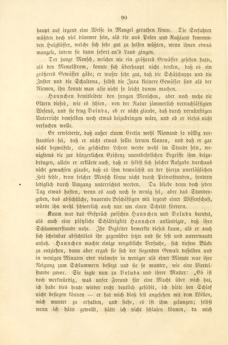 fycutpt auf irgenb eine SBßeife in Mangel geraden renne. £>ic €eefat)rer müßten boeb biet bümmer fein, als bie an3 speien uub Ofcujjknb rammen* cen >>ol^löffcr, welche fiel) fet)r gut gu Reffen tyggien, Wenn Ujncn etwaä mangele, inbem fie bann feiert an1» ßanb gingen* ©er junge Dcenfd), wetdjer nie ein größeres (^ewäffcr gefe^en l)attc, afö ben ^cemelftrom, fomtte fiel) ü6erl)au^t nidjt beuten, bajs e$ cht größeres ©ewäffcr gäbe; er fcmfjte fetyr gut, ba| bie 6c§&fdju$)e nnb bie ^sitfter nnb bie 6d)altona, felbft bie 3u*ot Heinere ©cwäffer finb afö ber Giemen, t|n fonntc man alfo nict)t fe leidet bumm rnadjeu. §annd)en bemitfeibetc ben pmcjen $)cenfdjen, aber ned) mcfyr bie (Sltew biefeä, wie e3 fct)ien, een ber Dcatur jämmerltd) oeruad)läfftgten Gefeit», nnb fie frug SSetuba, eb er uid)t glaube, baf3 burd) vernünftigen Untcrrict)t bemfelben ned; etwa» beizubringen Wäre, nnb eb er biefe* nid)t ecrfudjcn wolle. ßr erwieberte, bafs au§er einem Kretin wel)l 9ctcmaub fo oölltg eer= ftaubtoä fei, betfj er iüd;t etwa§ feilte lernen fennen, nnb bafj er gar nict)t bezweifele, ein getiefter ßefrer werbe wol)l im Staube fein, we= nigftcuä bie pr Bürgerlichen %ifteng uucutbel)rlid)eu ^Begriffe il)m bci$u= bringen, allein er er f (arte aueb, bft| er felbft fid) foleber Aufgabe burdjauä nid)t gcwad)fcu gtanbc, baft e£ it)m bemuäcbft an ber I;icr$n uncrläf|lid)en 3eit fcl)le, benn feld)cr $)ienfd) tonne nidjt bitrd) ^rieatftnnbcn, fenbern lebiglid) burd) Umgang unterrichtet werben, SDa bliebe benn bed) jebeu £ag etwas Ijaftcu, wenn e§ and) ned) fe wenig fei, aber ba§ ©tunbcu= geben, ba§ abfid)t(id)e, banernbe 23cfd)äftigcn mit irgenb einer 2öiffenfct)aft, würbe il)it wel)l fd)Wcrlid) and) nur nm einen ©djritt ferbern. $aum war ba» ©efyräd) $wifd)en ,sjauud)cu nnb SSoluba beenbet, aB and) eine :plei$lid)c ©d)läfrigfcit §annd)cn aufüubigte, bajs il)vc (£d)tummerftuubc nal)c. 3tyr Begleiter bemerfte biefe» faum, als er and) fid) fd)cinbar abfid)t3lo3 il)r gegenüber fetzte nnb fie feft nnb nnecrwanbt anfal). §annd)cu mad)te einige ecrgcb(id)e $crfud)e, fid) biefem $lidc $x entziehen, bann aber ergab fie fiel) ber fiegenben (Gewalt bcffelbcn nnb in wenigen Ginnten eber tüclmcljr in weniger al£ einer äfänute war tl>rc Steigung $um 8d)tummern befiegt nnb fie fo munter, wie eine 93ierie£ ftnnbe jneer. ©ie fagte nnn ju SBoluba nnb il)rer Butter: „<&% ift bed) merfwürbig, wa3 nnfer greuub für eine D3tad)t über mid) fyat, icb l)abe bieg l)cntc wieber red)t bcnt(id) gefügt, id) Jjätte hm (£cl)taf niebt befiegen tonnen — er bat mid) fctojj feft augcfcfycu mit bem Tillen, mid) munter §u erhalten, nnb fiel)e, c£ ift il)m gelungen; felbft wenn id) l)ättc gewollt, t)ättc id) uid)t fd)tafen tonnen, ba mid)