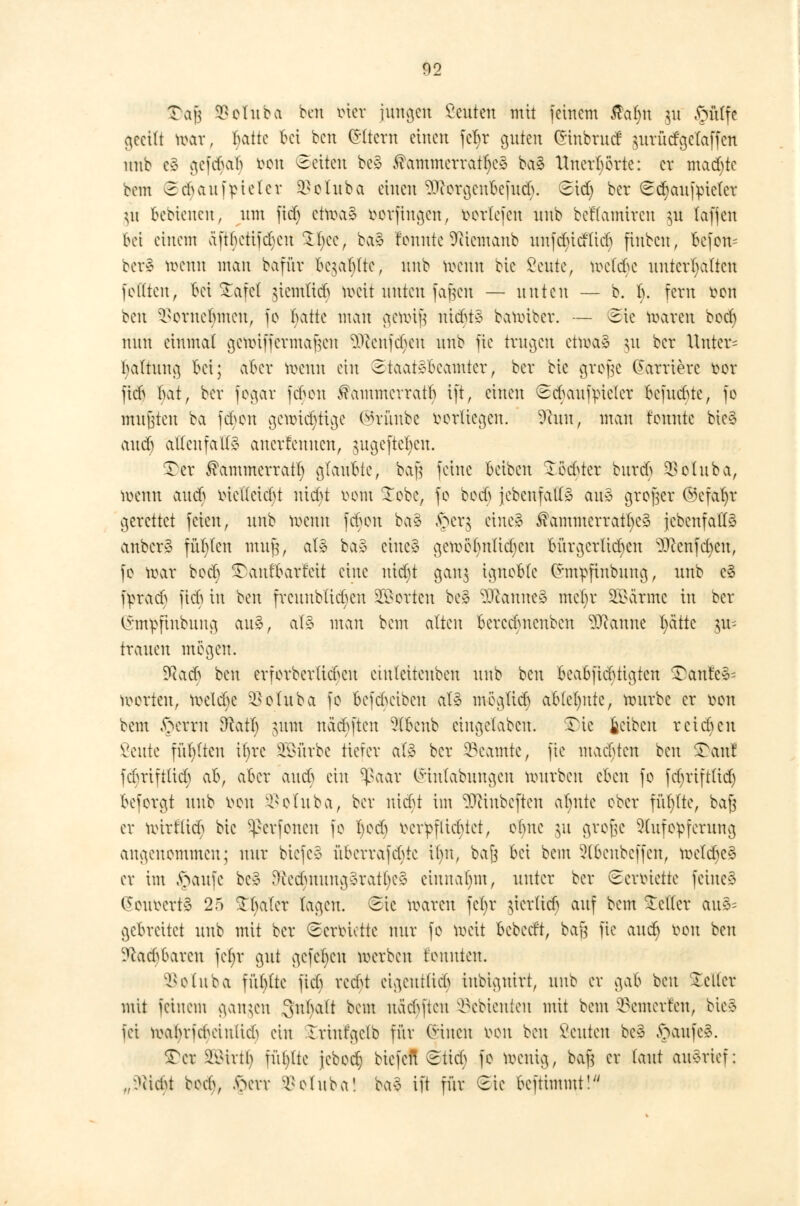 S)ajj öofttba bcn inet jungen beuten mit feinem $al)it J« pfiffe geeilt war, tyatte bei bcn Altern einen fel)r guten £inbrud $urütfgetaffen nnb es* gefebab tton leiten bc» $ammerratl)e3 ba» Unerhörte: er machte bem Scbaufpieler isetuba einen SDfottjettbefufy Sid) ber ScfyaufvMer ut bebtenen, um fid) etwa» fcorftugen, beriefen nnb beflamircn $u lafjeu bei einem äftf>cttfd)cn £l)ce, ba» feunte SRiemanb unfdu'd'ticb finbeu, befon* berä* toenn man bafüv bc^af;(tc, nnb toerin bie ßeute, to>etd)e unterhalten feilten, bei £afet giemlid) tt>eit unten faßeu — unten — b. b. fern öoti oen ^oruebmen, fo iwtk man gewiß nid>t» bawiber. — ©ie waren boct) nun einmal gennffermajjen üftehfdjen nnb fic trugen etwa» ju ber Unter* baltung bei; aber wenn ein Staatsbeamter, ber bie grofje Karriere fcor fieb I)atr ber fogar fdwn ^ammerratb ift, einen Scbaufm'cler bcfudUe, fo mußten ba febon gcwidjtige ®rünbe borltegen. 9cun, man tonnte bie<3 and) allenfalls auerfeuueu, jugefte^en. STer ^ammerratl) glaubte, baß feine beiben £ödster burdS SBctuba, wenn aueb oietlcid)t ntdji rem Tobe, fe tc& jcbcufatl» au» großer ©cfafyr gerettet feien, nnb wenn feben ba» ,fter$ eine» ^ammerratl)es {ebenfalls anber» füllen muß, al» ba» eine» gcwetyntidicu bürgcrlidjen SJtafdjen, fe war bed) SDaufbarreit eine uid)t gan$ igneble Chn^finbung, nnb c§ fpra<^ fieb in ben frcuublicbcn Porten bei ^canneS mcljr SQSatme in ber Ghnpfinbung an», al» man bem alten berccbncubcn Scanne fyä'ttc an- trauen mögen. yia& ben erforberlid>cu eiuleitenben nnb bcn beabfiebtigten £ant'c»= leerten, toeld)e $ofuba fo bcfduübeu al» meglicb ablehnte, würbe er öou bem §etrn 3catt) jum naäjften Slbenb cingelabcn. $)ie fccibcn reichen Veutc füllten it)vc SQBürbe tiefer al» ber Beamte, fic machten bcn SDanf febrifttieb ab, aber aueb ein $aar (Sintabungen würben eben fe fdjriftlid) besorgt nnb von <V(uba, ber niebt im 9Jftnbeften atnitc ober füt/tte, baß er nurttteß bie ^erfenen fe I)ed) vcvpflirttet, einte ju große Aufopferung angenommen; nur biefe» überrafebte Um, baß bei bem 2lbenbeffen, weldje»1 er im §aufe bc» ^edmuug»ratl)e» einnahm, unter ber ©erm'ette feine»* Geurcrt» 25 Skatet lagen. Sic waren feljr tfcrüd) auf bem Heller au§= gebreitet nnb mit ber (Berbiette nur fo meit bebeeft, bafj fic and) bon ben üftac^baren fcfyr gut gcfcl)cu werben tonnten. ^elnba füblte fieb redjt eigentlich iubignirt, nnb er gab ben Steiler mit feinem gangen 8fal)alt beut uäd)ftcu 93ebienten mit bem kenterten, bie» fei wabriehciiüicb ein Iriufgclb für Cnucn oeu bcn ßeuten bc» ftaufc». £cr SB&trä) füllte jcbeclj btefeit Stieb fo wenig, baß er laut aufrief: lt;)l\6t bod>, .sScvr öoltiba! ba§ ift für Sie beftimmt!