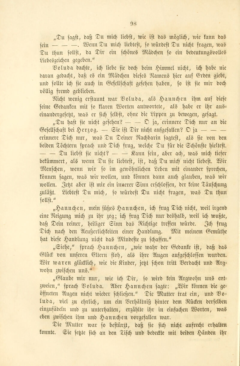 „$>n fagft, baß ®n mid) Xiebft, wie ift ba§ mögtid), wie fanu ba3 jc[n _ . SÖßcuu £)n mid) liebteft, fo würbeft SDn nicfyt fragen, wa§ $)n tl)un foltft, ba $)it ein fdwncä ^cdbcbeu fo ein bebcutungävoltcg ßiefceägetc^en gegeben. $oluba backte, id) liebe fie bod) beim §immcl uid)t, xdj l)abe nie baran gcbad)t, baft e3 ein Sftdbc^en biefe* tarnen» l)icr auf (Srben giebt, imb foltte td) fie aud) in ©cfeltfdjaft gefeljeu fyabcn, fo ift fie mit bod) völlig fremb geblieben. 91id)t zeitig erftauut war $oluba, al3 §anud)cn il)m auf biefe feine ©ebanfen mit fo Haren Söorten antwortete, al3 t)abe er tyx au£= cinanbergefetjt, wa* er fid) fefbft, ol)itc bic Sippen §u bewegen, gefagt. „$)u l)aft fie nid)t gcfcfycn? — — £) ja, erinnere SDid) nur an bie ©efcflfd)aft bei §cr$og. — ©ic ift SDtr uid)t aufgefallen? O ja — — — erinnere £)ic| nur, wa3 £)u deiner 9fcad)barin fagteft, al3 fie von ben beiben £öd)teru fyrad) unb £)id) frug, wctdje £)ü für bie ©c^önfte l)ielteft. £)u ücbft fie utd)t? — — ®auu fein, aber ad), wa3 mid) tiefer betummert, al3 wenn SDn fie liebteft, ift, bafj SDn mid) nicl)t liebeft. 2Öir $ftenfctyen, meuu nur fo im gewöhnlichen ßebcu mit ciuaubcr fyrccfyeu, tonnen fagen, wa£ wir wollen, unb fönueu bann aud) glauben, wa§ wir wollen. Sfefct aber ift mir ein innerer (Sinn crfd)loffcn, ber feine £äufd)uug Suläftf. Siebteft $)n mid), fo würbeft £)u mcr)t fragen, wa3 £m tl)uu foltft. „§annd)cn, mein füf^c* §auud)cu, id) frug £td) uid)t, weil irgenb eine Neigung mid) jn il)r 30g; id) frug £)id) nur be£l)alb, weil id) wu^te, ba§ 3)ein reiner, ^eiliger ©inn ba£ 9M)tige treffen würbe. $d) frug £>id) nad) ben 5(eufjcrlid)!eitcn einer §aublung. Wü meinem @cmütl)c l)at biefe ^aublung uid)t ba3 ^eiubefte 31t fd)affcu. „6icl)e, fyrad) §auud)cu, „wie wal)r ber ©cbaulc ift, bag ba§ ®lüd von unferen Altern flol), afö il)re klugen aufgefd)loffen würben. SÖBir waren glüdlid), wie bic ßinber, jet^t fd)on tritt 33erbacr)t unb 5lrg= wol)u $wifd)cn un$. „©laube mir nur, wie id) £>ir, fo wirb fein $lrgwol)U un3 cnt= zweien, fprad) ^oluba. 2lber §anud)en fagte: „W\x fönneu bie ge= öffneten klugen nid)t wieber fcT)Xicf3Cu. £)ie Butter trat ein, unb $0= luba, viel gn el)rlid), um ein 3$crl)dltnij$ l)intcr bem Ocüdcn bcrfclbeu eingufdbeln unb gu unterhalten, cr^äl)ltc il)r in cinfad)cu Porten, wa£ chm ,$wifd)cu il)m unb §annd)en vorgefallen war. $)ie Butter war fo bcftürjt, baj3 fie fid) uid)t aufred)t erhalten tonnte. 6ic fetzte fiel) au ben Xifd) unb bebedte mit beiben Rauben it)r