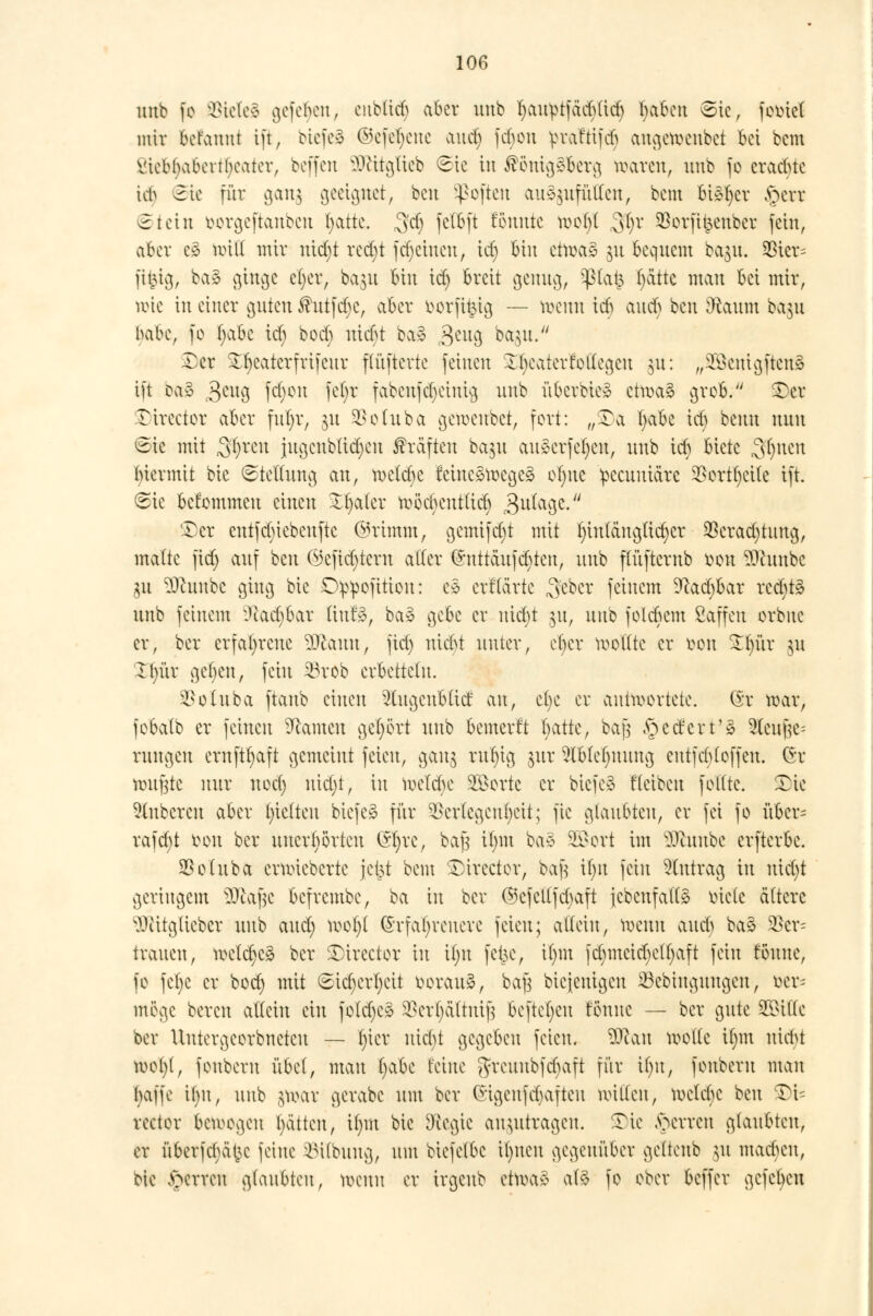 unb fo $teleä gefehlt, eublid) aber unb ^au^tfäci)ücr) fyaben ©ie, femet mir befanni ift, biefeä ©efefyeue aud) febon yraftifdi augefteubet bei bem viebbabertbeater, beffen SDtttgfteb «Sic in ®önig$&erg waren, unb fo eraebte U$ Sic für aan^ geeignet, beu Soften anzufüllen, bem bisher §en Siein borgeftanben l>attc. ^d) fet&ft föuutc moljt ,3t)r SBorftt^eitber fein, aber i§> null mir uid)t redjt fd)ciueu, idj bin cttta» §u bequem ba^u. 33icr= ftfcig, ba3 cjincjc cljer, ba$u bin id) breit genug, $tat3 ()ättc man bei mir, tote in einer guten $utfd)e, aber fcorft&ig — wenn id) aueb ben jftaum ba$u babe, fo ()abc id) boeb nidjt ba§ $eug bagu. Der Dfyeaterfrifcur flüftertc feinen £Ijeaterfoflegen 31t: „£8euigfteuS ift oa3 3au3 lXKMt K^r fabenfe^einig unb überbie* etwaä grob. Der Director aber fut;r, $u Vohtba getoeubet, fort: „Da fyabe id) beim nnn ©ie mit ,3$ren jugcnblid)cu Gräften bajn au§erfet)eu, unb id) biete Sitten 'hiermit bie Stellung au, wetebe Mne^toegeä ofyne yecuuiärc SSort^eite ift. Sie befommen einen Xfyaler ftöchentlid) 3u^aöc-/' Der entfd)iebeuftc ©rtmm, gemif d)t mit ^inlängttcr^cr $erad)tung, malte fid> auf beu Ojcfidjtcrn aller ©uttäufd)ten, unb ffüftcrnb r>on ?Ohmbc gu sDcunbc ging bie Dippofition: e* erfta'rte Sfeber feinem 9cad)bar red)t3 unb feinem ?tad)bar ttufS, ba§ gebe er uiebt 31t, unb folebem ßaffen orbne er, ber erfahrene 3Jlann, fid) nid>t unter, ober sollte er tton £l)ür ju Il)ür geljen, fein 25rob erbetteln. $otuba ftaub einen 2ütgcubtid: ^\\i, c()e er antwortete. (St roar, fobalb er feinen Tanten gebort unb bemerft hatkf baß federt'3 2leufje= rangen crnftfyaft gemeint feien, gang rutytg jur 2lblef)uung entfcbloffen. (*r ronf^tc nur uod) nid)t, in belebe 2£ortc er biefeS fteiben foltte. Die Ruberen aber ()ie(ten biefeä für Verlegenheit; fte glaubten, er fei fo über= rafd)t tum ber unerhörten ötyre, bajj U)m ba* Sßort im ^Jcuube erfterbe. SSoluba ernüebcrte je^t bem Director, ^ if)it fein Antrag in uid)t geringem SEftafjc befrembe, ba in ber ©cfctlfcbaft {ebenfalls? lüde ältere sDtitg(ieber unb aud) tooljl Erfahrenere feien; allein, wenn and) ba§ $cr= trauen, n>c(ct)c^ ber Directcr in i()it fe^e, il)tn fd)mcid)c(t)aft fein tonne, fo fe()c er bod) mit Sid)crl)cit voraus, bafj Diejenigen $3ebinguugcn, Der* möge bereu allein ein fold)c* $cr(jctftuif} beftet)cu föunc — ber gute 25>iUc ber Uutergeorbneteu — l)icr uiebt gegeben feien. 2ftan wolle ibm nicht U)ot)t, fonbern übd, mau f)abc feine ^reunbf^aft für il)u, fonberu man l)affe ihn, unb $n>ar gerabc um ber (*igcufd)afteu nullen, welche beu Di= rector belogen t)ätten, il)m bie [Regie anzutragen. Die Ferren glaubten, er überfd)äl}c feine iMlbuug, um biefelbe il)ueu gegenüber geltenb 31t mad)eu, bie Ferren glaubten, rocuu er trgeub etu\r§ al§ fo ober beffer gefeben