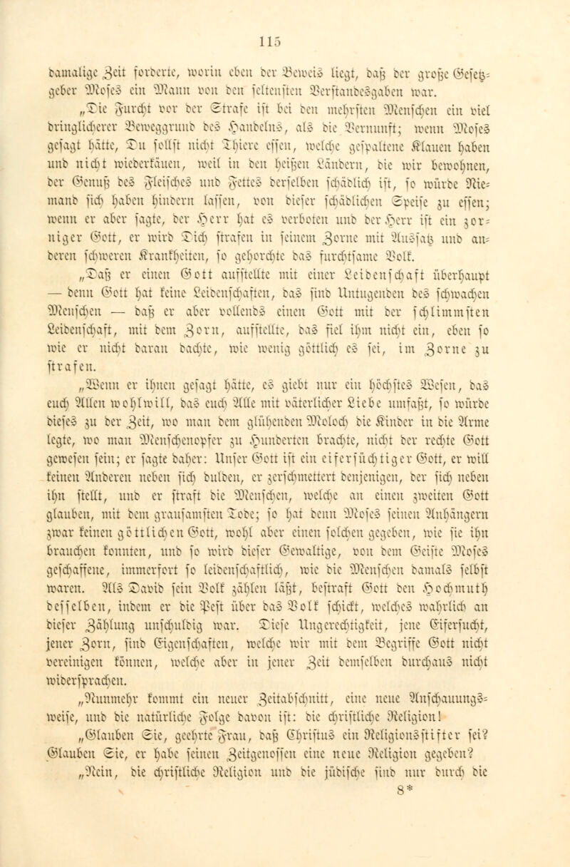 Damalige 3eit forderte, worin eben cor Setociä liegt, bajj cor grofje ©efe|= gebet 2ftofeä ein ÜRann oon ben fcltcnftcn 3Serßanbe§ga&en war. „Tie Jurcbt bot oer Strafe ift Bei ben mebriten 9Ren[d)en ein otel bringlu^eret ©etoeggranb be* £>anbeln3; al3 bie Vernunft; wenn 9ftofe§ gefaxt bätte, £u fottft uiclu Ibiere offen, roelcbe gef^attene stauen (jaben unb niebt nrieberfauen, weit in ben beiden ßänbero, oie wir bewohnen, ber ©enufj be3 gteifdu^ unb getteg berfelben fdjäblidj ift, fo würoe 9ae-- manb jtdj baben (jinbern (äffen, von biefer fdjäblidjen 3poife gu offen; wenn er aber fagte, ber §err bat c§ oerboten unb ber^err ift ein $or= ntger ©ott, er wirb SDid) ftrafen in feinem 3cntc mit ?Uiefat5 unb am bereit ferneren föranfljetten, fo geljordjte ba§ furdnfame Soff. „$)aß er einen (53ctt auffteüte mit einer Seibenfdjafi überhaupt — benn ©ott l)at feine ßetbenfdjaften, baS (inb Untugenben be3 febwadjen üftcnfdjen — bafj er aber veüenb* einen ©ott mit ber fd)(immften öeioenfebaft, mit bem 30rn/ auffteüte, ba<3 fiel Üjm ntciu ein, eben fo wie er nicr)t barau eaebte, wie toenig göttttd) ee fei, im 3cvne $u ftrafen. 72Bemt er ibuen gefagi fyattz, e3 gtefci nur ein l)öcbfte§ SBefen, ba3 cud) Allen woblwiü, ba3 eudj Wit mit väterlicher Siebe umfaßt, fo würbe biefeä $u ber >$txt, wo mau bem glübenben SRolodj bte ßinber in bte 3(rme fegte, wo man ^cenfdAenopfer jn Jpunbertcn bradne, uidu ber rc^te ©Ott gewefen fein; er fvic^te baber: Unfer (Sott ift ein eiferfücbtiger ©Ott, er will feinen Ruberen neben fidS bulben, er jerfdunettert benjenigen, cer fic£> neben Um fteilt, unb er ftraft bie 3Jlenfd)en; weUte au einen ^weiten ©Ott glauben, mit bem graufamften ^coe; fo bat benn 9Jiofeio feineu ?lubäugent $n>ar feineu gottHeben <55ott, wo()( aber einen fofeben gegeben, wie fie ifyn branden fonnten, unb fo wirb biefer (Gewaltige, oon oem ©eifte äRofe§ gefdjaffene, immerfort fo (eieenfrtafttieb, wie bie Sföenfcfjen bamale felbft waren. 2H§ Safctb fein 33olf jaljlen (ä'jjt, bestraft ©ott ben §od)mntlj bcffclbeu, inbem er bie Speft über baä SSoll fdüdt, toeldjeS wabrfid^ an biefer 3^UIU3 unfdmlbig war. SMefe Ungereebtigfeit, jene (nferfuebt, jener 3orn, ftnö ©igenfhaften, wefebe wir mit bem begriffe ©ott nießt vereinigen fönnen, toetdje aber in jener 3C^ bemfelben burebauo nidu wioerfpracbcu. „9hmme§r fommt ein netter 3äfo&fdjnitt/ eine neue 9fof($auung& weife, unb bie natürliche gotge bavon ift: bie cbriftlicbe [Religion! „©(auben Sie, geebrte Jrau, baj} Gftviftue ein 9%etigion3ftiftet fei? ©tauben Sie, er Ijabe feinen 3eüfienoffen c^uc ncuc Religion gegeben'? „?ton, bie djriftltdje Religion unb bie jübifdje fiub nur buvci> bie 8*