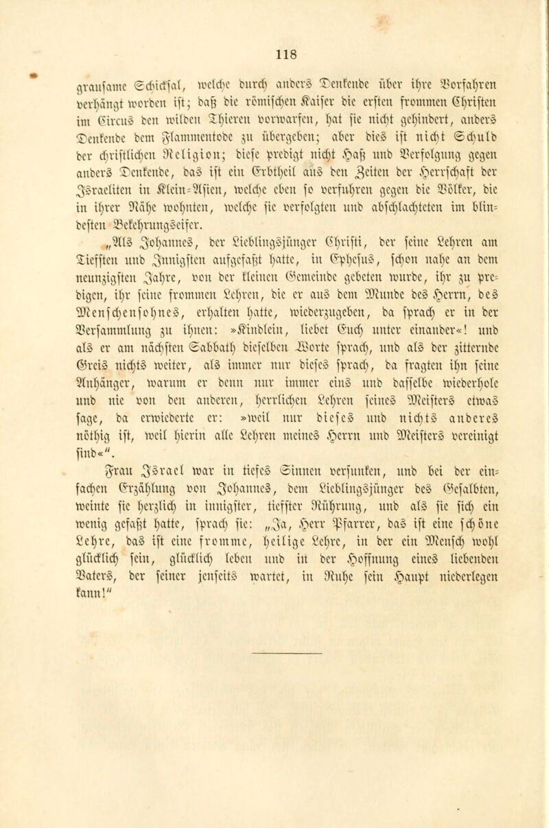 graufatnc Sdüct'fal, tt>e(d)e burd) anbcrS £)enfenbe über iljre 53orfal)ren bct^dttgt toorben ift; baft bic römifdjen ®atfer bte erftett frommen (51)riftcn im Curat* bat nrilben gieren bortoarfen, l)at fie ntd)t gct)tnbcrt, anber§ ©enfenbe bem glammeutobe 31t übergeben; aber bte* ift nidjt <5d)ulb ber djriftttdjat Dcctigion; biefe iptebigt nid;t §aj3 nnb Verfolgung gegen anberä £)cnfenbe, baS ift ein (h-btfycit au$ ben $dtm ber £)crrfcr)aft ber Israeliten in Meht=9ljten, roctdjc eben fo ücrfufyreu gegen btc Golfer, bie in ü)rer Üftäfye meinten, roeldje fie verfolgten nnb abfd)tad)tctcu im blin= beften 23cM)rnng§eifcr. „21(3 3°^anne^/ bix £tcbltngSjünger (grifft, ber feine Sefyrcn am £ieffteu nnb .jmttgften aufgefaßt fyattc, in ©pljefuS, fdjon ualje an bem neimgigftcn ,3al)re, r>on ber Seinen ®emeinbe gebeten rourbe, il)r $u pre- btgen, il)r feine frommen M)reu, btc er au§ bem 9ttunbe be§ §erm, be§ 2Jcenfd;enfol)ne3, erhalten fyatte, roieber^ngeben, ba fprad) er in ber Verfammlung jn Ujnen: »$tnblctn, liebet Gnd) unter etnauber«! nnb als er am näcfyften Sabbat!) btcfclbcn iöortc fyracr), nnb als ber jttternbe ©rei§ nidjtS weiter, afö immer nur btefeS fyrad), ba fragten ifyn feine 91ul)ängcr, warum er baut nttr immer ein» unb baffelbc Wtcberfwlc nnb nie oon bat anbeten, l)crrüd)en Mjren feines 3Retfter3 etwa» fage, ba erroieberte er: »weit nur bicfcS nnb nidjtä anbereS nötl)ig ift, weil fyierin alle M)ren meinet §errn nnb $Mftcrs> vereinigt finb«. grau ,3>äml mar in tiefes ©innen berfunta, unb bei ber eins facben (Jrjäljluug fcon ^otjanucs, bem £tcbliug$jüngcr bcS ©cfalbten, meinte fie l)er^lid) in imügftcr, tieffter DWtfjruug, unb als fie ftd) ein wenig gefaxt fyatte, fprad) fie: „3a, §err Pfarrer, baS ift eine fdjöne ßefyrc, baS ift eine fromme, 1)eilige fietyre, in ber ein ^Jcatfd) wol)l glüdlicr; fein, glüd'ltd) leben unb in ber Hoffnung eines liebenbeu ^aterS, ber feiner jenfcitS wartet, in dluljt fein §au!pt nicbcrlegen rann!