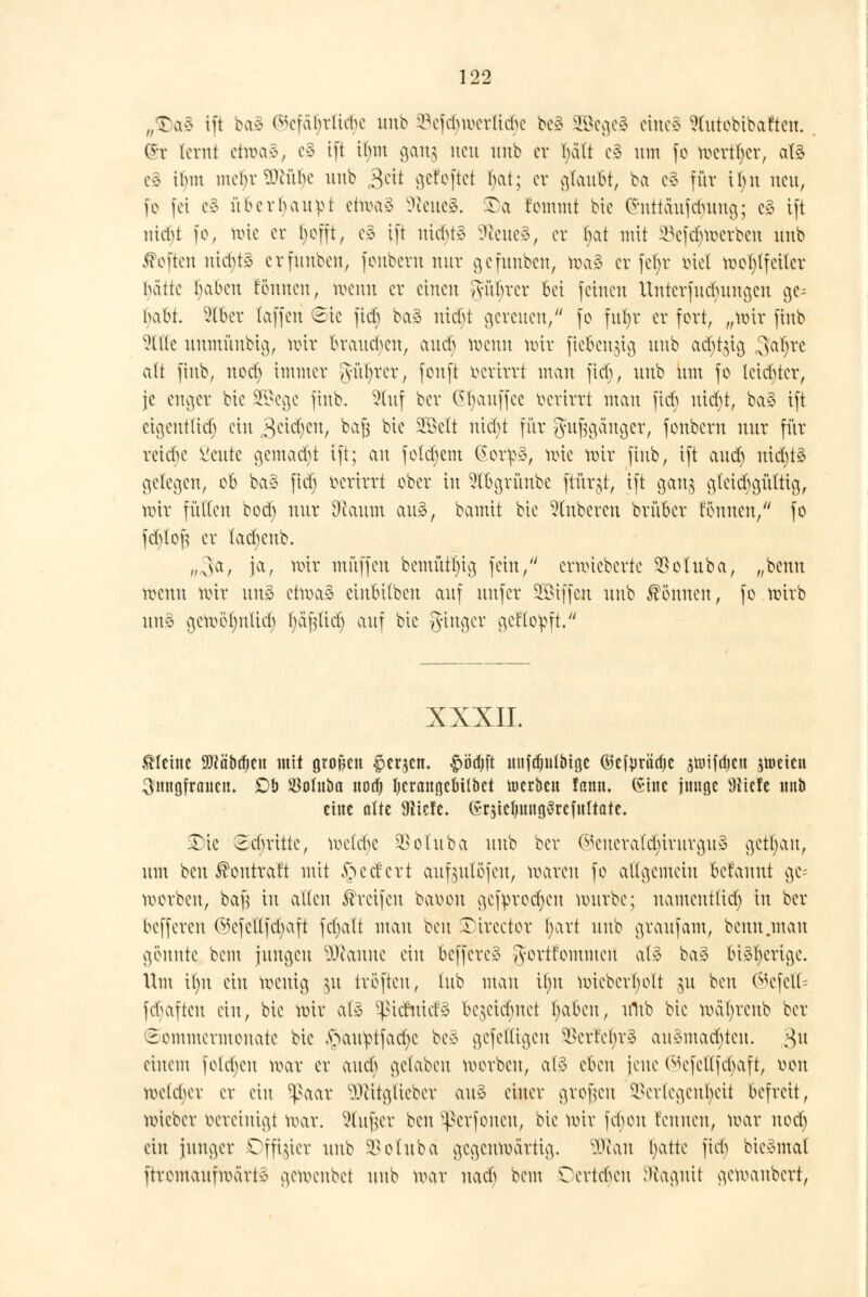 flt)tö tft bag ®efä$rtid)e unb ^efd)u>er(icbc be§ 2öege§ eine* 9tutobtbaftett. Qfr [crnt etwas, e§ ift ibm gang neu unb er I>i(t c§ um fo toerttyer, afö eg ibm mebr$WU)c unb £tit gefoftet ()at; er gtaufct, ba c3 für ü)it neu, fo fei e§ überbauet etroag üfteueg. SDa t'emmt bie (Snttäufc^ung; e§ tft utd)t fo, roie er Ijofft, es tft uicbtä üfteueä, er bat mit 23ef<$roerben unb Soften nichts erfunben, fonbern nur gefunben, roaä er fetjr biel roob/feitcr hätte tjabeu fonnen, roenn er einen gür}rer bei feinen Untcrfudumaat gc^ babt. Slfcer (äffen (Sic fieb ba§ utcf>t gereuen/' fo fufyr er fort, „roir finb Sitte unmünbig, roir brausen, and) roenn nur fiefcenjig unb acr;t$tg ffijxi <[{t finb, uoeb immer gatr/rer, fonft oerirrt man fieb, unb um fo leichter, je enger bie üBkge finb. Stuf bei* (Sr)auffee oerirrt mau fieb uiebt, ba§ ift eigentlich ein &&ty&t, ^a6 bit §E3elt nicfyt für guggdttger, fonbern nur für reiebe Seute gemalt tft; an folgern (Sor:p3, rote roir finb, ift auet) nidjtä gelegen, ob ba§ ficr) oerirrt ober in St&grünbe ftürjt, tft ganj gleichgültig, roir füllen bod) nur Dtaum au», bamit bie Ruberen brüber tonnen/' fo fctjloft er tacbenb. „,3a, ja, roir muffen bemütfig fein, erroieberte $oluba, „benn roenn roir un§ etroaä einbübeu auf unfer Riffen unb können, fo roirb un§ geroör)nticr; fyafjticr) auf bte ginger geffoipft. XXXII. kleine SMäbdjeit mit Hufen §er$en. £ödjft nnfdjntbtge ©cf^räcfjc jnufdjcn jtoeien 3mtgfrancn. £)b Söodtba nod) fycrangcMlbet werben fann. (Sine junge Wiüt mtb eine alte 91icte. (Sr$teljnng3refnttate. £)ie Sebritte, roelebc SSotuba unb ber ©eneratcr)irurgu3 getrau, um ben ßontraft mit federt aufjulüfeu, roaren fo allgemein Mannt ge= roorben, bajs tu alten Greifen ba*oon gefiprodjen rourbe; namentlich in ber befferen ©cfctlfdjaft fcfjatt mau ben •Dircctor l;art unb graufam, benn .mau gönnte, bem jungen IWanue ein beffere* gortfommeu atä baä bi^ertge. Um il)it ein roeuig §u tröfteu, tub man itnt roiebcrl)olt gu ben ®efett= fcv)aftcn ein, bie roir at3 Sßicrnicfä be^eietmet fyaben, ultb bie rod^renb ber Sommermonate bie ,s>au^tfad)e be£ gefettigen $erfc()r3 au§mad)ten. $u einem folgen roar er aueb getaben korben, atä dm jene (^efellfcbaft, üou roe(d;er er ein 5ßaar SJlitglieber au» einer großen SSertegen^eit befreit, roieber öereinigt roar. Stufjer ben Sßerfonen, bie roir febon rennen, roar nod) ein junger Offizier unb SSotuba gegenwärtig. 9ttan fyatte fieb bie^mat ftromaufmärt^ geroenbet unb roar nacb bem Tertcben D^agnit geroanbert,