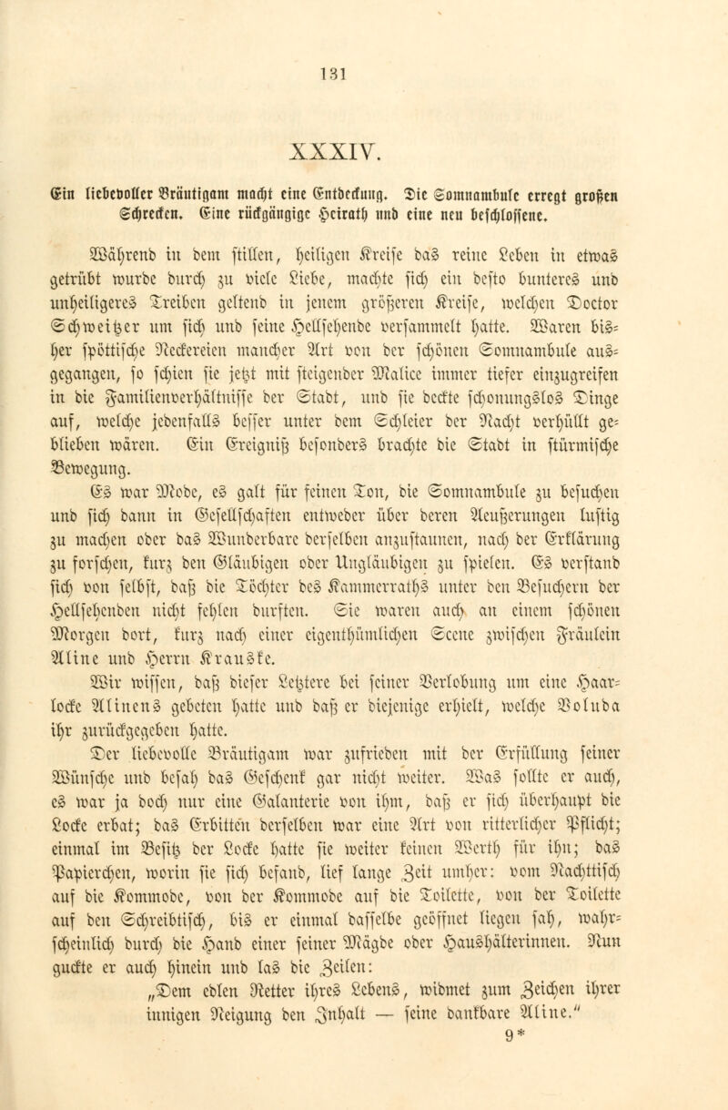 XXXIV. @tn Oefecbofler 53räuttgam madjt eine Sntbetfmtg» Sic «gomnambuTc erregt großen (sdjretfcn, Sine riiifgängigc $tixatl) unb eine neu befdjloffenc. SZÖäfyrenb tu bem füllen, fettigen Greife ba§ reine Scben in ettoaS getrübt rourbe burd) ^u biete ßiefce, machte fid) ein befto buntere^ unb unljeUtgere* treiben geltenb in jenem größeren Greife, roeldjen SDoctor Sd)tr>eitler um fid) unb feine §etlfel)enbe oerfammelt l)atte. 2öaren bi£= t)er fpötttfdje Redereien mancher %xt fcon ber frönen Somnambule au§= gegangen, fo fd)ien fie jefct mit fteigenber Malice immer tiefer einzugreifen in bie gamütenoerl)äftmffe ber Stabt, unb fie bedte fcbonungälog £inge auf, roeld)e jebenfattä beffer unter bem Sd)leier ber 9fatd;t oerl)üllt ge- blieben tr>ären. (Sin ©reignijj befonberg brad)te bie Stabt in ftürmifdje 23eroegung. @§ roar 3ftobe, es? galt für feinen £on, bie Somnambule $u befud)en unb fid) bann in ©cfettfd)afien entroeber über bereu ^leufjerungen luftig gu madjen ober ba§ SBuuberbarc berfetben anjuftauneu, nad) ber ©rflärung ^u forfdjen, tag ben ©laubigen ober Ungläubigen §u fielen. (53 oerftanb fid) oon fetbft, ba§ bie £öd)ter be£ $ammerrart)3 unter ben S3efud)crn ber ^eltfebcnben nidjt fehlen burftcu. Sie roaren aud) au einem fd)önen borgen bort, furg nad) einer cigeutt)ümtid)en Sccue §roifd)eu gräulcin 9Utne unb §erru ßraugfe. 2ötr voiffen, ba(3 biefer Severe bei feiner Verlobung um eine §aar= lode TOnen§ gebeten l)attc unb bajs er bieienige erhielt, roeldje $oluba ifjr jurüdgegeben l)atte. ©er licbeootfe Bräutigam roar aufrieben mit ber Erfüllung feiner 2Öünfd)c unb bcfal) ba§ ©cfd)enf gar nidjt weiter. 2$a£ folltc er aud), cä roar ja bod) nur eine ©alanterie fcon il)m, baj$ er fid) übertjau^t bie Sode erbat; ba§ (Mitten berfelbcu roar eine 2trt oou ritterlicher $fltd)t; einmal im 23efi& ber Sode l)atte fie roeiter feinen SKkrtl) für il)n; baä ^am'erc^en, roorin fie fid) befaub, lief lange £tit uml)cr: oom 9?ad)ttifd) auf bie ®ommobe, oou ber ®ommobe auf bie Toilette, oou ber Stotterte auf ben Sdjrcibtifcr;, big er einmal baffelbe geöffnet liegen fal), roal)r= fct)etnlict) burd) bie §anb einer feiner TOgbe ober §au§l)älterinneu. 9tot gudte er aud) hinein unb lag bie Reiten: „£>em eblen Otetter it)re3 &hzn%, roibmet jum Beiden il)rer innigen Neigung ben Snfyatt — feine banfbare 2Utne. 9*