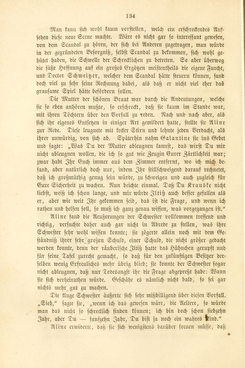 Sffian tonn fid) troi)l faum oorftclfcn, tocld) ein erfc^vedenbe^ Stuf* feljen biefe neue Sccnc maebte. 29äre e3 nid)t gar fo intereffant getoefen, üou bem Scanbat 31t t)ören, ber fid) bei Ruberen ^getragen, man roürbe in ber gegrünbeten 23eforgnif3, fclbft Scanbat jn bekommen, ficf> trof)t ge= bütet l)aben, bie Sd}tretle ber ©c^tetflicfjen $u betreten. So aber überwog bie fuße Hoffnung auf ein grojjeä (5rgö|ett meiftentljetfö bic eigene gurd)t, unb ©octor Sdjtret^er, tretdjer bem Scanbat Tratte fteuern tonnen, fanb bod) oiet 31t fet)r feine Dcedmung babei, als batf er ntdjt tuet efyer ba§ granjame S^iet t)ätte beförberu folten. £)te Butter ber fd)önen 23raut trar bnrd) bie Stnbeutungen, trelcfye jte fo eben anboten mujjte, fo crfdjredt, baft fic faum im Stanbe trar, mit if)ren £öd)tern über ben SSorfall ju reben. %xd) unb nad) aber, at3 ftcf> ifyr eigene^ Gfrttfe^en in einiger 9(rt gemitbert r)atte, ftettte fie Glitte gur Dtebe. SDiefe leugnete mit fecter Stirn unb tet)nte jcben 2*erbad)t, at3 ifyrer nntrürbig, oon fid) ab. Späterhin nat)m ©alantine fie in3 ©ebet unb fagte: „2Ba§ £>u ber ^Ocuttcr abtengnen fannft, ba3 wirft £>u mir nid)t ableugnen trollen, bie id) fo gut wie 3eugin ®urer 3&rtlid)feit war; $war f>abt $t)x (Sud) immer an3 bem 3^mmer entfernt, wo id) mief; bc= fanb, aber natürlid) bod) nur, inbem 3$x ftitlfcbweigenb barauf redjnctet, baß id) groJ3müt()tg genug fein würbe, 31t fd)weigen unb aud) äugleid) für ©urc Sid)crt)eit ju trafen. D^un beichte einmal. £aj3 £)u $rau»fe ntd)t tiebft, weiß id) fd)on lange, unb mir würbe ^(tiß aud) beffer gefallen at£ er, aber wie weit $l)v gefommen feib, ba§ ift bie grage, unb trenn id) ratzen unb Reifen fotl, fo mufj id) gan$ genau triffen, wa§ oorgcgangcu ift. 2tlinc fanb bie ^cufjcruugeu ber Sd)trefter twttfommen treffeub unb richtig, oerfud)te bal)er and) gar nid)t tn 2tbrcbe p ftellen, wa3 i^re Sd)trefter fct)r wol)t triff en fonutc; fie zögerte allein nod) mit bem ©e= ftänbni|3 it)rer fet)r grofjeu Sd)ufb, einer Sd)utb, bie ntcr)t größer gebaut trerben tonnte, benn ber räubcrifdjc 3lti^ r)atte ba§ ^m^nc^en gerupft unb für feine £afet jured)t gemalt, fo bafs für ben jnrunftlgen 23cfi£er ber= fetbcu trenig ©rfrculid)c3 mel)r übrig blieb; fic fonutc ber Scbweftcr fogar nid)t abtengnen, baft nnr £obc3augft xv)x bie g-ragc abgepreßt I)abe: 2öauu fie fid) rcrf)ciratt)cu toürbe. ©cfcl)äl)c c§ namlid) nid)t balb, fo fei gar nid)ts mcl)r gut ju machen. $)ic finge Sd)Wefter äußerte fiel) fet)r mi|Ybilligcnb über btefen Vorfall. „Siel), fagte fic, „trenn id) ba» getrejeu toärc, bic Vettere, fo trürbe man ba§ nid)t fo fdvrecflid) fiuben fönnen; id) bin bod) fd)on fieb^e^n 3al)r, aber Xu ~ fuuf3el)u $cifyx, Xu bift ja nod) ein traf)rc§ feinb. Slttne cvnüoertc, hx'}] fic fid^ berttgfteng barüber freuen muffe, ba§