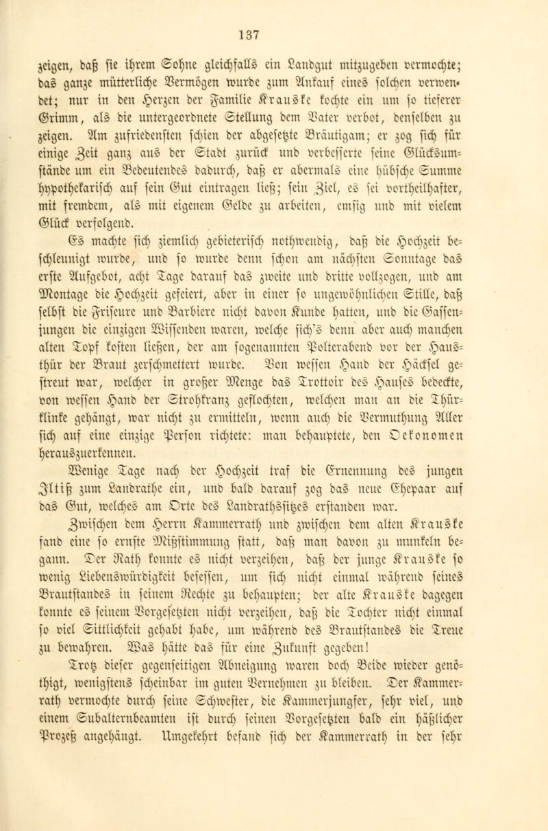 jeigen, bctjs fie il)rem Sor)ne gleichfctttö ein ßanbgut mitzugeben fccrmodjte; ba£ gan$e mütterliche Vermögen rourbe 311m Anlauf eineä folgen üerroen« bet; nur in ben Jpergcn ber gamilie ßrauäfc fodjte ein um fo tieferer ©rimm, a!3 bie uniergeorbnete Stellung bem SDater werbet, benfetben $u geigen. 5lm jufriebenften fct)ten ber abgefegte Bräutigam; er 309 fid) für einige £tit ganj au§ ber Stabt jurücf unb fcet&efferte feine ©lüd'3um= ftänbe um ein 23ebeutenbc3 baburd), baf} er abermals eine Inibfdje Summe I)^otf)efarifct) auf fein ®ut eintragen lieft; fein £itl, e§ fei fcortf)etl§after, mit frembem, als mit eigenem ©elbe ju arbeiten, cmftg unb mit Bietern ©lücf serfolgenb. (53 machte fiel) u'emlid) gebieterifcf) notljroeubig, baß bie §ec^eit be= fd)leunigt rourbe, unb fo rourbe benn fd)on am näcfyften Sonntage baä erfte Aufgebot, ad)t £age barauf ba3 grocite unb britte boflgogen, unb am Montage bie §ocb$eit gefeiert, aber in einer fo ungeroöl)ntid)eu Stifte, ba§ fetbft bie grifeure unb barbiere nicr)t ba&on ßunbe Ratten, unb bie ©affcn= jungen bie einzigen SÖBiffcnben roareu, meiere fidy* benn aber and) mannen alten £opf foften liefen, ber am fogenaunten ^ottcrabenb öot ber §au3= tr)ür ber 23raut jerfdwettert mürbe. Von roeffen §anb ber £)ädfel ge= ftreut mar, roeldjer in großer $ftenge ba3 £rottoir be§ §aufe3 ~b^dkf fcon roeffen §cmb ber Strofyfranj geflochten, melden man an bie Ztyxx- fünfe gelängt, roar nict)t §u ermitteln, roenn aud) bie Vermittlung etiler fid) auf eine einzige ^ßerfon richtete: man befyau^tete, ben Cefonomen r)erau§$uerfenneu. SÖBenige £age naef) ber §od^eit traf bie (Ernennung bc» jungen ,3ttij3 jum ßaubratfye ein, unb balb barauf 30g ba§ neue (Ehepaar auf ba£ ©ut, roeldjes am Orte bc§ 8anbrat§Sjtfee§ erftanben roar. 3mifd)en bem §errn ®ammerratf) unb groifd^en bem alten $rau3fe fanb eine fo ernfte SJliJftimmung ftatt, bafj man baoon §u munfcln be= gaun. £cr D^atf) founte e§ uidjt oer$etf)eu, bafc ber junge ®rau§fe fo roenig ßicbenäroürbigfeit befeffen, um fid) uid)t einmal roäl)rcnb feinet 33rautftanbe» in feinem &ced)te §u Behaupten; ber alte krauste bagegen fonntc c§ feinem Sßorgeje^ten nid)t oerjeil)en, bajj bie lodjtcr uid)t einmal fo oiel Sittlid)feit gehabt I)abe, um roäfyrcnb be» 23rautftanbe§ bie breite $u beroal)ren. 2$a§ l)ättc ba3 für eine 3ufunft Begeben! %rot$ biefer gegeufeitigen Abneigung roareu bod) SBcibe roieber genö= tfyigt, roenigftenä fd)eiubar im guten SSerne^men 311 bleiben. £er $ammer= ratt) üermod)te burd) feine Sc^rocfter, bie Kammer Jungfer, fel)r tüel, unb einem Subalternbeamtcn ift burd) feinen SBorgefefcten balb ein fyajjlicfyer ^rojeß angelangt. Umgefetjrt beraub ftd) ber ^ammerratl) in ber feljr