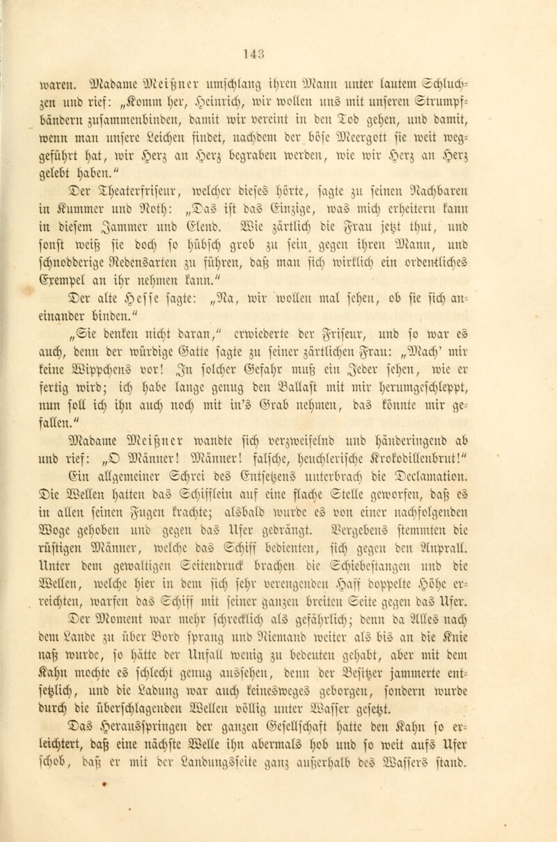 14 Q waren. SDtabame äfteifjnet umjd)lang il)rcn Sftantt unter lautem 5d)lud>= jen unb rief: „®omm l)er, §einrtcfy, wir wollen uu3 mit unferen ©trumpf« bänbern $ufammenbinbeu, bannt wir vereint in beu £ob gelten, unb bamtt, wenn man unfere £etd)en finbet, nadjbem ber böfe 9)eeergott fie weit weg= geführt l)at, wir §er$ an §et$ begraben werben, wie wir .frer^ au §er$ gelebt Ijafeen. ©er ^eaterfrifent, weldjcr biefes l)örte, jagte §u feinen 9hd)bareu in Kummer unb 9cotf): ,,©a§ ift ba§ (Singige, was? mid) erweitern fann in biefem Sammer unb (E'tcnb. 2Sie jdrtttcf) bie grau \t%i fyut, unb fonft wci|3 fie bod) fo f)übfd) grob ju fein gegen il)ren DJcann, unb f(f)nobberige Lebensarten ju führen, baö man fid) wirflid) ein orben-t(id)es> (Krempel an ifyr nehmen fann. ©er alte §effe fagte: „9ta, wir wollen mal fefyen, ob fie fid) an- einanber binben. ,,©ie benfeu nxdjt baran, erwieberte ber grifeur, unb fo war e§ aud), benn ber würbige ©atte fagte §u feiner jctrtüdjen grau: f$5twfy mir feine 2£i^d)enS ror! 3'n foleber ©efafyr mu§ ein .geber fefyen, wie er fertig wirb; icb Ijabt lange genug beu 33attaft mit mir !)erumgcfd)leppt, nun foll id) if)u aud) nod) mit in'3 ©rab nehmen, ba3 fönnte mir ge= fallen. Sftabame äftetfjnet wanbte fid) ^er^wcifelnb unb tyänbertngenb ab unb rief: „O Männer! Männer! falfd)e, l)eud)lerifd)e ®rofobittcnbrut! ©in allgemeiner 6d)rci beg (Sntfe^eng unterbrad) bie ©cclamation. ©ic ^Bellen fyatten ba§ 6d)iffleiu auf eine ffadk ©teile geworfen, baß e3 in allen feinen gugen frad)te; alSbalb würbe e§ fcon einer naebfofgenben 2Boge gehoben unb gegen baä Ufer gebrängt. Vergebens ftemmten bie rüftigen Scanner, welcbe btö ©djiff bebienten, fid) gegen beu Anprall. Unter bem gewaltigen ©ettenbruef brachen bie <Sd)tebeftangcn unb bie bellen, welche I)ier in bem fid) fel)r üereugenben §aff boppelte §öf)c cr= reid)ten, warfen ba§ €d)iff mit feiner ganzen breiten 6eite gegen ba§ Ufer. ©er ^content war mel)r fd)redücl) at§ gcfcifyrtid); benn ba 2lltc* uad) bem ßanbe 31t über SBorb fprang unb Sftiemanb weiter als? bis an bie $nie naß würbe, fo t)ättc ber Unfall wenig ju bebeuten gehabt, aber mit bem ®al)n mod)te cä fd)led)t genug ausfegen, benn ber ^Befi^er jammerte ent= fe^tid), unb bie ßabung war and; feiueäwege» geborgen, fonbern würbe burd) bie überfd)lagenben ^Bellen völlig unter Söaffer gefegt. ©a3 §erau£fyringen ber ganzen @efetlfd)aft l)attc ben $at)n fo er= leidjtert, baft eine näd)fte Sßelle if)n abermals I)ob unb fo weit auf» Ufer fd)ob, ba| er mit bor ßanbungSfette gan$ aufjer^alfc be§ SBaffer* ftanb.