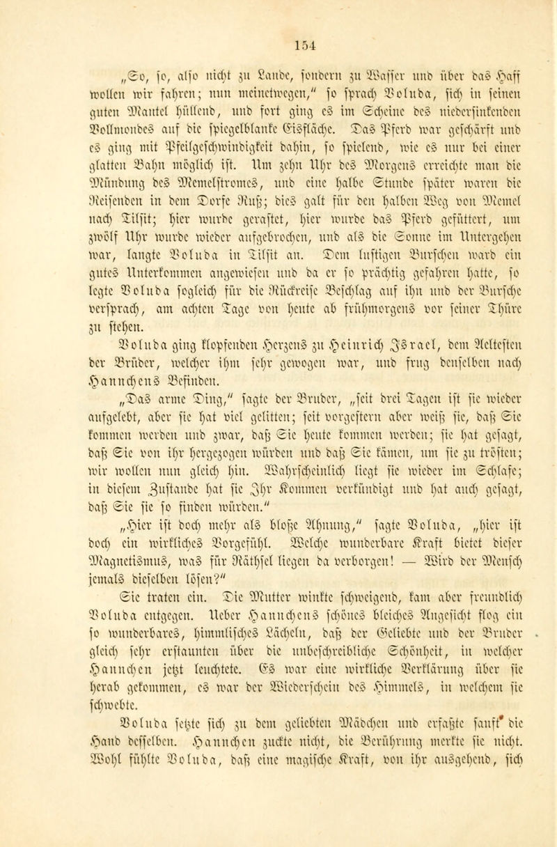 „So, je, ctlfo uid>t §u ßanbe, fonbcrtt 31t SÖSaffer unb über ba8 §aff motten mir fahren; nun metnetroegen, fo ftrad) SSolnba, fidj in feinen guten ÜftanteC lu'UIenb, unb fort ging c§ im Sduuuc be§ nieberfintenben 5PoHntonbc§ auf bic ftncgclblaufc (Sföftödje. £a§ ^pferb toar gefdjarft unb c§ ging mit $fetfgefcr}r0iribigrett balnn, fc fyueteub, mic c§ nur bei einer glatten 23ar)n megtid) ift. Um jefyn VU)r bcS 9ftorgen§ erreichte mau bic 3ftünbung bc3 ^emetftromei, unb eine fyalbc ©tunbc fpäter maren bic Neifenbcn in bem £)orfe ORnjj; bic» galt für ben falben üökg öon Ziemet uarf) £itfit; r)icr rourbc geraftet, In er würbe ba§ ^ßferb gefüttert, um gwclf \\l)x würbe roieber aufgebrochen, unb at3 bic Sonne im Untergeben war, langte SBoluba in £tlfit an. $>em luftigen Surften warb ein gute» Unterfcmmcn angemiefen unb ba er fc prächtig gefahren fyattc, fo legte SSoluba fcglcid) für bie Oiücfrcifc 23efd)tag auf il)u unb ber SBurfdje ttertyrad), am achten $agc fcon tjeute ab frühmorgens fcor feiner ^f)ürc 31t ftcl)en. SBoluba ging Üopfcubcn §ergenl ju $ einriß SSratl, bem Getieften ber trüber, welcher il)in fcfyr gebogen war, unb frug benfetben nad; £annd)cns> SBefiuben. „^a» arme SDing, fagte ber trüber, „feit brei £agen ift fic wieber aufgelebt, aber fic fyat biet gelitten; feit »orgeftern aber toeifs fic, ba| ©ie fommen werben unb jwar, baß Sic fycutc fommcu werben; fic fyat gefagt, baß Sic fcon il)r tyerge^ogen Würben unb baß Sic tauten, um fic gu tröftcu; nur motten nun glcid) f)iu. SBafyrfdjeiuticb liegt fic wieber im Scbtafc; in biefem 3uPau^c ^ f*c 3§x Äoihmen fcerfünbigt unb bat au er) gefagt, baß Sic fic fo finben mürben. „§ier ift bod) met)r at» Ko|e 2tr)mmg/ fagte $otuba, „t)ier ift boef) ein mirftiebe» $orgcfüt)t. 2Bctd)e wuubcrbarc ®raft bietet biefer ^)iagnctt»mu§, roalS für D^ätl)fel liegen ba oerborgeu! — 2öirb ber Genfer) jemals bicfelbcu löfeu? Sic traten ein. £ic Butter winf'tc fcr)wcigeub, lernt aber freuublid) 53o 111 bvi entgegen. Ucbcr ^annd)cn§ fdjöuc» bleiche» 9tugeficbt flog ein fo wunberbarcä, l)immlifd)e» £äd)ctn, baß ber Geliebte unb ber §3ruber glcid) fetjr erftaunten über bic unbcfd)rciblid)c Sd)cnt)cit, in wctd)cr §annd)cn Je&t leuchtete. (§8 mar eine wirfticfye $crftärung über fic l)crab getommeu, c» mar ber SBiebcrfcbein bei .fummet», in wetebem fic fdjwcbtc. SSotuba fe^te fid) jn beut geliebten 5Rabd)en unb erfaßte fanft* bie §anb bcffelbeu. A;>anud)cn juette uicfyt, bic 23criU;ruug nterfte fic nid)t. 2M)t fül)ltc $otuba, baß eine magifdjc ^raft, m\ il;r au3gef)cub, fid)