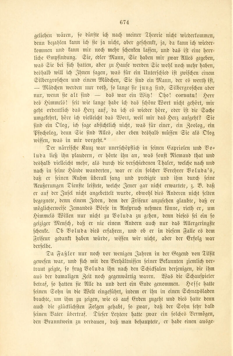 geliehen toten, fo bürfte id) nacl) meiner ^corie ntdjt mieberfommen, bemt Seiten tarnt id) fte ja nid)t, aber gefdjenft, ja, ba fann id; totcbcv= tommen unb fann mit nod) mel)r fd)en'fcn laffen, unb ba3 ift eine I;evv= lidje ©mpfmbuna;. Sie, ebter Sfttann, Sie fyabcn mir gmar Sttteä gegeben, tt>a§ Sie bei fid) Ratten, aber 31t £>aufe werben Sie mot)t nod) mefyr l)aben, bc^^alB milt id) ,3fynen fetgett, ma§ für ein Untcrfdüeb ift jmifdjcn einem ©it&ergrofdjen nnb einem SMbdjen, Sic finb ein SSflamt, ber e§ mertt) ift, — 9)cäbd)en werben mir rott), fo lange fte jnng finb, Stfbcrgrofcbcn aber mir, menn fic alt fiub — ba§ mar ein 3ßi|! Dt)o! cornutu! §err be§ §immel§! feit wie lange t)abe icl; ba§ fcfyönc 2Sort iüd)t gehört, mir gel)t orbentttd) ba§ ^cr^ auf, ba id) e£ mieber t)örc, ober ift bic Sadje nmgcfefyrt, l)öve id) oiettcid)t ba§ 2$ort, weit mir ba§ §CVS cutfgefyt? Sic finb ein Otog, icl) fagc abfid)ttid) nid)t, mag für einer, ein 3°°^9/ ^n ^ft)d)olog, beim Sie finb OTc£, aber eben bc*l)alb muffen Sic al§ Dtog miffen, mag in mir oorgel)t. £)er närrifd)c ®an$ mar nnerfd^ö^flid) in feinen Kapriolen nnb $o* Inba liefe il)n ptanbern, er t)örte il)it an, mag fonft 9Ricmanb tl)at nnb be§l)alb mettcid)t mel>r, at3 bnrd) bic oerfd)iebenen £1)aler, meld)c nad) nnb nad) in feine ,$änbc manberten, mar er ein fo(d)cr $erel)rcr $olnba'§, bafs er feinen $üit)m überall fang nnb Vn*c^^e unb il)m bnrd) feine Wcnftenmgeit $>ienfte leiftete, metd)e Setter gar nid)t ermartetc, 3. 23. bafe er auf ber 5nfel nid)t angebettelt mnrbc, obmol)t bic» Ruberen nid)t feiten begegnete, benn einem $&m, bem ber grifenr an^itfct^cn glanbte, ba| er möglid)crmcifc ^'emanbeg 23örfe in Hnfprnd) nehmen tonne, riet!) er, nm ,£nmmcB ^Bitten mir nid)t $n 350Inba 31t gcl)cn, benn btefeg fei ein fo geiziger ?0cenfd), bajj er nie einem Zubern and) nnr ba§ Sltlcrgcrtngfte fd)cnle. Ob $olnba bieg erfahren, nnb ob er in biefem gälte c§ bem $rtfcnr gebanft fyabcn mürbe, miffen mir nid)!, aber ber (Srfolg mar berfelbe. £)a ga feter nnr nod) üor menigen «Sauren in ber ©cgenb oon £ilfit gemefen mar, nnb fiel) mit ben $ert)ättniffen feiner Gelaunten giemlicv) oer= tränt geigte, fo frng 23otnba il)n nad) ben Sd)idfalen berjenigen, bic il)in an3 ber bamaligcn $dl nod) gegenmärtig maren. 2öa3 bie Scfyanfpicter betraf, fo Tratten fte Sitte ba nnb bort ein (Snbe genommen. §cffc fyatte feinen Sol)it in bie 2Belt eingeführt, inbem er il)n in einen Sdma^tabcn bvad)te, nm ifym 311 geigen, mie eä auf (Srben jngel)t nnb bic3 l)atte benn and) bie glitcHid)ften folgen gehabt, fo $mar, ba§ ber Sol)it fcl)r balb feinen 23ater übertraf, tiefer £c(3tcrc Tratte $mar ein folcbeS Vermögen, Wn ^Branntwein jai verbauen, bafj man behauptete, er l)abc einen anäge^