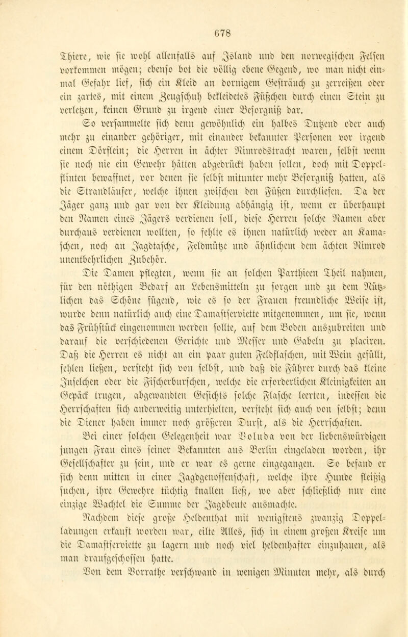 Spiere, wie fie tioofy allenfalls auf 3$lanb uub beu nortoegif^en geifert iwrfommen mögen; cbenfo bot bie öollig ebene ©egenb, too man nicht ein= mal ©efaljt lief, fid) ein ßleib an bornigem ©efträud) §u gerrci^ett ober ein gartet, mit einem Seugfctyul) befleibete* güf3d)cu burd) einen Stein ju rcrle^en, feinen ©ruub $tt irgeub einer 23cforgiüJ3 bar. So tterfammette ftd) benu gemöfmftd) ein tjalbc* ^ut^eub ober and) mel)r ju einauber gehöriger, mit einanber betauutcr ^erfoneu oor irgeub einem £ orflein; bie fetten in äd)ter 9iimrob»traci)t waren, felbft toenn fie nod) nie ein ©ewefyr Ratten abgcbrütft Ijabeu feilen, bod) mit £oppcl= flinteu bewaffnet, oor betten fie felbft mitunter mct)r SBeforgnij? Ratten, als bie Straubläufer, wcld)C it)ucn gwijd)en beu güfjen burd)(iefen. Ta bet- raget gang uub gar üvn ber ßlcibung abhängig ift, wenn er überhaupt beu Flamen eines 3äcjcr§ Serbienen foll, biefe §erren fold)c tarnen aber burd)au3 oerbienen wollten, fo fehlte c» ilmen natürtict) weber an ftama= fd)cn, nod) an Sagktofc^/ gclbmü^c uub äf)ulid)em bem cidjtcu Sfttmtob uncntbeijrlidjen 3ubel)ör. SDtc tarnen pflegten, wenn fie an folgen s^artl)ieeu £§eil nahmen, für beu nötigen 23cbarf an £ebcn3mittctu 31t forden uub 31t bem üftu^= lidjcn ba§ Sd)öne fugenb, tote c3 fo ber grauen freuublidje 2Bcife ift, würbe benu natürlid) and) eine £)amaftferbiette mitgenommen, um fie, wenn ba3 grüt)ftütf eingenommen werben follte, auf bem 53obcn auszubreiten uub barauf bie Betriebenen ©erid)te uub Keffer uub Nabeln $1 ptacircu. Tafj bie Ferren c£ nid)t an ein paar guten getbflafdjcu, mit Söein gefüllt, festen liefen, ttcrftcfyt fid; oon felbft, uub bafj bie güfjrer burd) baä fleine 3ufctd)cn ober bie gifd)erburfd)cn, welche bie erforberticku ^leinigfeiteu au ©epäd trugen, abgewaubteu ©c|id)t» fotd)e gtafdje leerten, iubeffeu bie §errfd)afteu fiel) auberweitig unterhielten, ocrftcfyt fid) autf) oon felbft; benu bie Wiener t)aben immer nod) größeren Turft, al$ bie §errfd)aftcn. 23ei einer fotd)eu Gelegenheit war ^votuba oon ber ticbeuäwürbigeu jungen grau eine» feiner ^Mannten aul SSerlin eingelaben worbeu, if)r (^cfellfcbaftcr ju fein, uub er war e§ gerne eingegangen. So befanb er fid) beim mitten in einer 3a9bgcnoffcnfd)aft, weld)e il)re £mubc ffeifüg fuebeu, it)re @cwef)re titd)tig tuatleu lief?, wo aber fd)tief^lid) nur eine einige 2öad)tet bie Summe ber ,3'agbbeute au3mad)te. 9tad)bem biefe gtofje §elbentljat mit wenigfteuö jtoanjtg ©oippel- labuugeu erlauft worbeu war, eilte 9U(e3, ftd) in einem gtojjen Greife um bie Xamaftferoiette ju lagern uub nod) tuet l)clbeul)after einbauen, al$ mau brauf gefeit offen Statte. 3Son bem $orratf)c t>erfd)Wanb in wenigen Minuten metyt, aB burd)