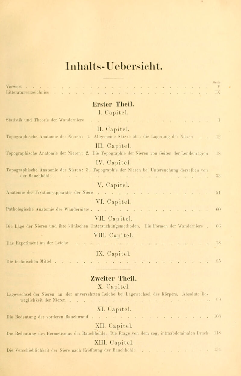 [nhalts-Uebersicht. Vorwort \ Lttteraturveneiohniss I\ Erster Theil. I. Capitel. -uk iiixl Tl ■!'■ der Wanderniere I II. Capitel. Topographische Vnatomie der Nieren: 1. Ulgemeinc Skizze übor die Lngorung der Nieren . . 12 111. Capitel. graphische /Vnatomie der Nieren: -. Die Topographie der Nieren von Seiten der Lendenregion 18 [V. Capitel. Topographische Anatomie der Nieron: '■>. Topographie der Nieren l-i I nlcrsuclinng derselben von der Bauchhöhle .:; Y. Capitel. Anatomie des Fixationsapparates der Niere 51 VI. Capitel. Pathologische Vnatomie der Wanderniere Gfl VII. Capitel. hie Lage der Nieren and ihre klinischen I ntersuchungsmethoden. Die Formen der Wanderniere . fifi VIII. Capitel. Das Experiment an der Leiche 7> IX. Capitel. Die technischen Mittel Zweiter Theil. X. < apitel. rechsei der Nieren an der unversehrten Leiche l'i Lagewcchscl des Körpers. Absolute Be- glichkeit der Nieren XI. Capitel. l>i.' Bedentang der vorderen Bauchwand KW XII. Capitel. Die Bedeutung ^-s Hermetismas der Bauchhöhle. I'i>' Frage von dem sog. intraabdominalen Drucli IIS XIII. Capitel. Die Verschieblichkeit der Mir.- nach Eröffnung der Bauchhöhle 134