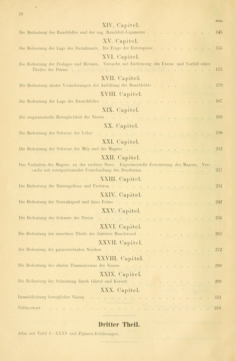 tv Seite XIV. Oapitel. Die Bedeutung des Bauchfelles and der sog. Bauchfell-Ligamente 145 XV. Capitel. Die Bedeutung der Lage des Darmkanals. Die Frage der Enteroptose 155 XVI. Capitel. Die Bedeutung der Prolapse und Hernien. Versuche mit Entfernung des Uterus und Vorfall eines Theiles der Därme 17-'! XVII. Capitel. Die Bedeutung akuter Veränderungen der Anfüllung der Bauchhöhle 17'.i XVIII. Capitel. Die Bedeutung der Lage des Zwerchfelles 187 XIX. Capitel. Die respiratorische Beweglichkeit der Nieren 193 XX. Capitel. Die Bedeutung der Schwere der Leber 198 XXI. Capitel. Die Bedeutung der Schwere der Milz und des Magens 212 XXII. Capitel. |)as Verhalten des Magens zu der rechten Niere. Experimentelle Erweiterung des Magens. Ver- suche mit extraperitonealer Unterbindung des Duodenum 217 XXIII. Capitel. Die Bedeutung der Nierengefasse und Ureteren 23] XXIV. Capitel. Die Bedeutung der Nierenkapsel und ihres Fettes 242 XXV. Capitel. Die Bedeutung der Schwere der Nieren 253 XXVI. Capitel. Die Bedeutung der einzelnen Theile der hinteren Bauchwand 263 XXVII. Oapitel. Die Bedeutung der paravertebralen Nischen 272 XXVIII. Capitel. Die Bedeutung des akuten Traumatismus der Nieren 289 XXIX. Capitel. Die Bedeutung der Schnürung durch Gürtel und Korsett 299 XXX. Capitel. [mmobilisirung beweglicher Nieren 311 Schlusswori 319 Dritter Theil. Ulas mit Tafel I \\\\ und Figuren-Erklärungen.