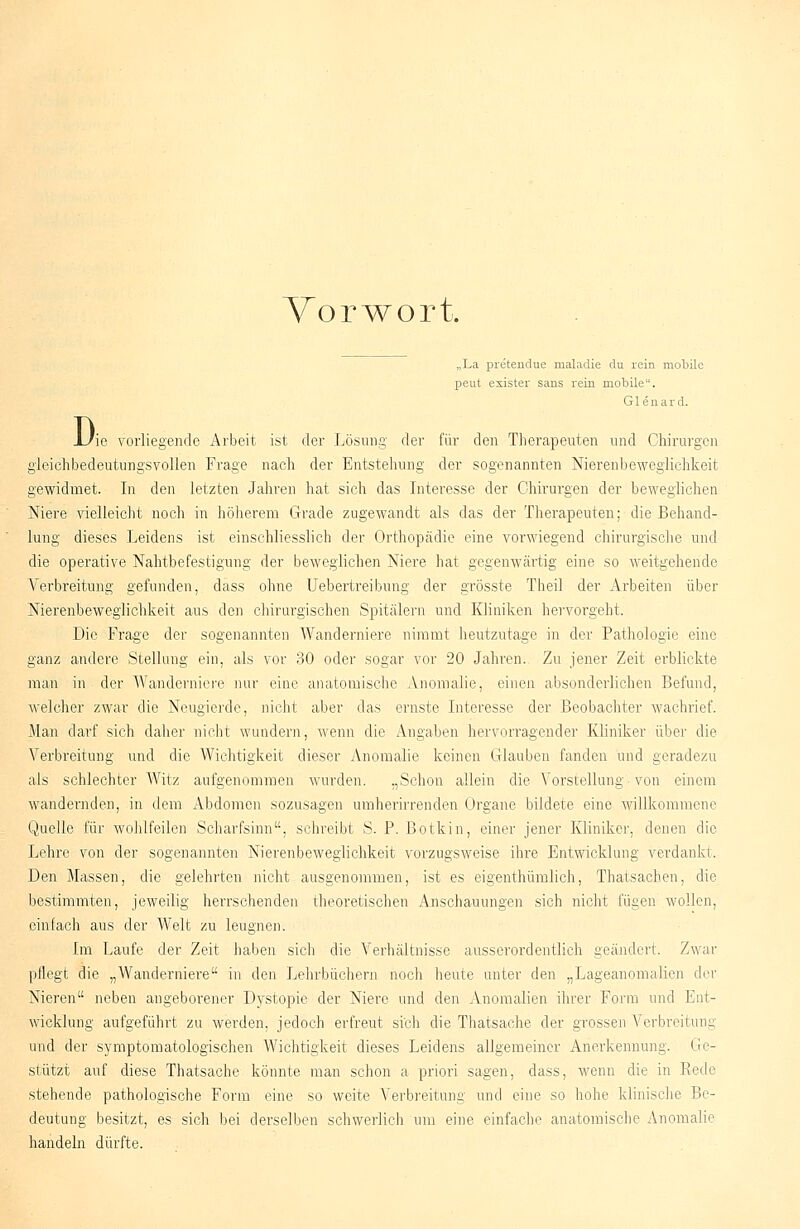 Vorwort. „La preteudue maladie du rein mobile peut exister sans rein mobile. G1 e n a r d. Di ie vorliegende Arbeit ist der Lösung der für den Therapeuten und Chirurgen gleichbedeutungsvollen Frage nach der Entstehung der sogenannten Nierenbeweglichkeit gewidmet. In den letzten Jahren hat sich das Interesse der Chirurgen der beweglichen 5 Niere vielleicht noch in höherem Grade zugewandt als das der Therapeuten; die Behand- lung dieses Leidens ist einschliesslich der Orthopädie eine vorwiegend chirurgische und die operative Nahtbefestigung der beweglichen Niere hat gegenwärtig eine so weitgehende Verbreitung gefunden, dass ohne Uebertreibung der grösste Theil der Arbeiten über Nierenbeweglichkeit aus den chirurgischen Spitälern und Kliniken hervorgeht. Die Frage der sogenannten Wanderniere nimmt heutzutage in der Pathologie eine ganz andere Stellung ein, als vor 30 oder sogar vor 20 Jahren. Zu jener Zeit erblickte man in der Wanderniere nur eine anatomische Anomalie, einen absonderlichen Befund, welcher zwar die Neugierde, nicht aber das ernste Interesse der Beobachter wachrief. Man darf sich daher nicht wundern, wenn die Angaben hervorragender Kliniker über die Verbreitung und die Wichtigkeit dieser Anomalie keinen Glauben fanden und geradezu als schlechter Witz aufgenommen wurden. „Schon allein die Vorstellung von einem wandernden, in dem Abdomen sozusagen umherirrenden Organe bildete eine willkommene Quelle für wohlfeilen Scharfsinn, schreibt S. P. Botkin, einer jener Kliniker, denen die Lehre von der sogenannten Nierenbeweglichkeit vorzugsweise ihre Entwicklung verdankt. Den Massen, die gelehrten nicht ausgenommen, ist es eigenthümlich, Thatsachen, die bestimmten, jeweilig herrschenden theoretischen Anschauungen sich nicht fügen wollen, einfach aus der Welt zu leugnen. Im Laufe der Zeit haben sich die Verhältnisse ausserordentlich geändert. Zwar pflegt die „Wanderniere in den Lehrbüchern noch heute unter den „Lageanomalien der Nieren neben angeborener Dystopie der Niere und den Anomalien ihrer Form und Ent- wicklung aufgeführt zu werden, jedoch erfreut sich die Thatsache der grossen Verbreitung und der symptomatologischen Wichtigkeit dieses Leidens allgemeiner Anerkennung. Ge- stützt auf diese Thatsache könnte man schon a priori sagen, dass, wenn die in Eede stehende pathologische Form eine so weite Verbreitung und eine so hohe klinische Be- deutung besitzt, es sich bei derselben schwerlich um eine einfache anatomische Anomalie handeln dürfte.