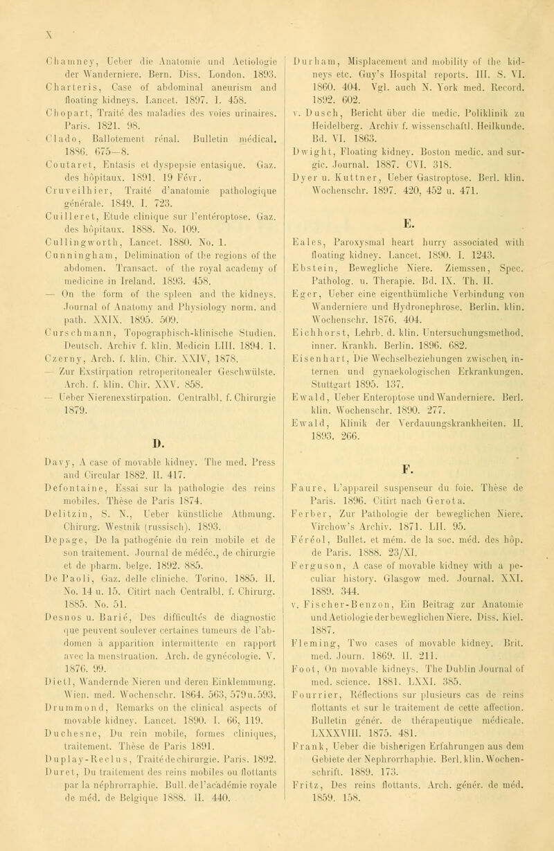 \ Chauiney, Ueber die Anatomie und Aetiologio der Wanderniere. Bern, lu'ss. London. 1893. Charteris, Oase of abdominal aneurism and floating kidneys. Lancet. 1897. I. 458. Chopart, Traite des maladies des voies arinaires. Paris. 1821. 98. Clado, Ballotement renal. Bulletin medical. 18S6. 675-8. Coutaret, Entasis et dyspepsie entasigue. Gaz. des höpitaux. 1891. 19 Fevr. Cruveilhier, Traite d'anatomie pathologique generale. 1849. I. 723. Cuilleret, Etüde clinique sur l'enteroptose. Gaz. de- höpitaux. 1S88. No. 109. Cullingworth, Lancet. 18.so. No. 1. Cunningham, Delimination of the regions ofthe abdomen. Transact. of the royal academy of medicine in Ireland. 1893. 458. - On the form of the spieen and the kidneys. Journal of Anatomy and Physiology norm, and path. XXIX. 1895. 509. i ii is rh mann, Topographisch-klinische Studien. Deutsch. Archiv f. klin. Medicin LUX. 1894. 1. Czorny, Areli. f. klin. Chir. XXIV, 1878. - Zur Exstirpation retroperil >aler Geschwülste. Arch. f. klin. Chir. XXV. 858. - Ueber Nierenexstirpation. Centralbl. f. Chirurgie 1879. D. Dai v, A ease of movable kidney. The med. Press and i ircular 1882. II. 417. Defontaine, Essai sur la pathelogie des reins mobiles. These de Paris 1*74. Delitzin, S. X.. Ueber künstliche Athmung. Chirurg. Westnik (russisch). 1893. Depage, De la pathogönie du rein mobile et de son traitement. Journal de nieder., de Chirurgie el de pharm, beige. 1892. 885. De Paoli, Gaz. delle cliniche. Torino. 1885. II. No. 14 u. 15. Citirt nach Centralbl. f. Chirurg. 1885. No. 51. Desnos u. Bari6, Des difficultcs de diagnostic que peuvent soulever certaines tumeurs de l'ab- domen h apparition intermittento en rapport avec la menstruation. Arch. de gynecologie. V. 1876. 99. DietI, Wandernde Nieren und derer. Einklemmung. Wien. med. Wochenschr. lsi',4. 563, 579u.593. Drummond, Remarks on the clinical aspects of movable kidney. Lancet. 1890. I. 66, 119. Duchesne, Du rein mobile, formes cliniques, traitement. These de Paris 1891. Duplay-Reclus, Traite de Chirurgie. Paris. 1892. Duret, l>u traitement des rein- mobiles ou flottants par la nephronaphie. Bull.dcl'acad&nie royale Durham, Misplacemenl and mobility of the kid- neys etc. Guy's Hospital reports. III. s. VI. 1860. 4(14. Vgl. auch X. York med. Record. 1892. 602. v. Dusch, Bericht über die medic. Poliklinik zu Heidelberg. Archiv f. Wissenschaft!. Heilkunde. Bd. VI. 1863. Dwight, Floating kidney. Boston medic. and sur- g:ic. Journal. 1887. GVL 318. Dyer u. Kuttner, Ueber Gastroptose. Berl. klin. Wochenschr. 1897. 420, 452 u. 471. E. Eales, Paroxysmal heart hurry associated with floating kidney. Lancet. 1890. I. 124:1. Ebstein, Bewegliche Niere. Ziemssen, Spec. Patholog. u. Therapie. Bd. IX. Th. II. Eger, Ueber eine eigenthümliche Verbindung von Wanderniere und Hydronephrose. Berlin, klin. Wochenschr. 1876. 404. Eichhorst, Lehrb. d. klin. Untersuchungsmethod. inner. Krankh. Berlin. 1896. 682. Eisenhart, Die Wechselbeziehungen zwischen in- ternen uml üviiaekologischen Erkrankungen. Stuttgart 1895. 137. Ewald, Ueber Enteröptose und Wanderniere. Berl. klin. Wochenschr. 1890. 277. Ewald, Klinik der Verdauungskrankheiten. II. 1893. 266. Faure, L'appareil suspenseur du foie. These de Paris. 1896. Citirt nach Genua. Ferber, Zur Pathologie der beweglichen Niere. Virchow's Archiv. 1871. LH. 95. l'ei enl. Bullet, et mem. de la soc. med. des hup. de Paris. 1888. 23/XI. Ferguson, A case of movable kidney with a pe- culiar history. Glasgow med. Journal. XXI. 1889. 344. v. Fiseher-Benzon, Ein Beitrag zur Anatomie und Aetiologie derbeweglichen Niere. Diss. Kiel. 1887. Fleming, Two cases of movable kidney. Brit. med. Journ. 1869. 11. 211. Foot, On movable kidneys. The Dublin Journal of med. science, 1881. LXXI. 385. Fourrier, ReTIections sur plusieurs cas de reins flottants et sur le traitement de cette affection. Bulletin g6n6r. de therapeutique mddicale. LXXXVIII. 1875. 481. Frank, Geber die bishrrigen Krl'ahrungen aus dem Gebiete der Nephrorrhaphie. Berl. klin. Wochen- schrift. 1889. 17... Fritz, Des reins flottants. Arch. gen&\ de med.