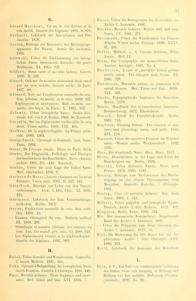 G. Gerard Marchont, Un oas de foie flottant et de rein mobil. Gazette des hopitaux 1891. S. 878. Gerhardt, Lehrbuch der Auseultation und Per- cussion. 1876. Gerota, Beiträge zur Kenntniss des Befestigungs- apparates der Nieren. Archiv für Anatomie. 1895. Gilewski, Ueber die Einklemmung der beweg- lichen Niere. Oesterreich. Zeitschr. für pract. Heilkunde. XI. 1865. 921. Gilford, Some cases of movable kidney. Lancel, 1893. IL 559. Girard, Oedeme du membre abdominal droit cause par un rein mobile. Gazette medic. de Paris. 1837. 89. Glenard, Note sur l'exploration manuelle durein. Gaz. hebdom. de medic. et de chir. 1889. 122. - Nephroptose et entöroptose. Bull, et mem. soc. medic. des hopit, de Paris. X. 1893. 882. Golowin, Ueber bewegliche Niere. Archiv Min. wnutr. bol. vonS.P.Botkin. 1869. 96. Russisch. Gosselin, Sur un deplacement irreductible du rein droit. Union medic. 1869. VIII. 468. Greffier, De la nephrorrhaphie. La France medi- cale. 1889. 1301. Greig-Smith, Chirurgie abdominale, trad. franc. Paris. 1894. Grout, De l'ectopie renale. These de Paris. 1874. Grube, Zur Diagnostik, Pathologie und Therapie derGeschwülste der Bauchhöhle. Russ. Chirurg. archiw. 1895, 251—440. Russisch. Gruber, Ueber die tiefe Lage der linken Niere. Med. Jahrbücher. 1866. 9. Gueneau de Mussy, Lecons cliniques sur lesreins flottants. Union'med. 1867. IL 512. 541. Güterbock, Beiträge zur Lehre von den Nieren- verletzungen. Arch. f. klin. Chir. LI. 1895. 225. Guttmann, Lehrbuch der klin. Untersuchungs- methoden. Berlin. 1872. Guyon, Exploration manuelle du rein. Ann. med. chir. 1889. 49. - Examen chirurgical du rein. Bulletin medical III. 1889. 291. - Semiologie et examen clinique des tumeurs du rein. Ann. des malad, gen. urin. VI. 1888. 641. — Les deplacements renaux et la nephrorrhaphie. Gazette des hopitaux. 1892.. 969. H. Habel, Tabes dorsalis undWanderniere. Centralbl. f. innere Medicin. 1897. 161. Hahn, Operative Behandlung der beweglichen Niere durch Fixation. Centrbl. f. Chirurgie. 1881. 449. Hare, Movable kidneys. Their diagnosis and treat- ment. Med. Times and Gaz. XVI. 1858. 7. Hasse, Ueber die Bewegungen des Zwerchfells etc. Archiv f. Anatomie. 1886. Hayden, Movable kidneys. Boston med. and surg. Journ. CV. 1881. 271. Heitzmann, Ueber die Wanderniere bei Frauen. Allgem. Wiener medic, Zeitung. 1890. XXXV. 97. 109. Heller, Mittheil, a, d. Vereine Schlesw. Holst. Aerzte. Heft 11. Helm, Zur Topographie der menschlichen Niere. Anatom. Anzeiger. 1895. No. 4. Henderson, A case of „movable kidney perma- nently cured. The Glasgow med. Journ. XX. 1883. 329. Henderson, Moveable kidney in connexion with spinal disease. Med. Times and Gaz. 1859. XIX. 501. Henke, Topographische Anatomie des Menschen. Berlin. 1879. Henle, Handbuch der systematischen Anatomie. Braunschweig. 1872. Bänderlehre. Henoch, Klinik der Unterleibskrankli. Berlin. 1863. 741. Hepburn, Floating kidney. The Journal of ana- tomy and physiology norm, and path. 1885. XIX. 178. Herczel, Ueber die operative Fixation der Wander- niere. Wiener medic. Wochenschrift. 1892. 1585. Herr, Die wandernde Niere. Diss. Bonn. 1871. Hertz, Abnormitäten in der Lage und Form der Bauchorgane etc. Berlin. 1894. Hertzka, Ueber dislocirte Nieren. Wien. med. Presse. 1876. 1505. 1541. Herzog, Beiträge zum Mechanismus der Blutbe- wegung an der oberen Thoraxapertur beim Menschen. Deutsche Zeitschr. f. Chirurgie. 1881. Heslop, Case of movable kidneys. Brit. med. Journ. 1869. I. 541. Hubert, Ueber palpable und bewegliche Nieren. Deutsch. Archiv f. klin. Medicin. 1872. 483. Hingston, Medic. News. 1885. 524. His, Die anatomische Nomenclatur. Supplement- Band des Archivs f. Anatomie. 1895. — Ueber die Präparate zum Situs visoerum etc. Archiv f. Anatomie. 1878. 53. Hüll, Die Bedeutung der XII. Rippe bei der Ne- phrotomie. Archiv f. klin. Chirurgie. XXV. 1880. 224. Hyrtl, Lehrbuch der Anatomie des Menschen. Iljin, J. P., Ein Fall von traumatischer Verletzung der linken Niere mit Ausgang in Heilung und Bildung von Ren mobilis. Medizinsk. Obosren. (russisch). 1892. No. 22.