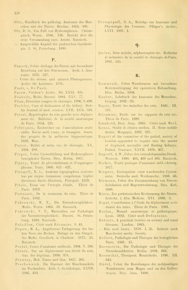 MV Otto, Handbuch der patholog. Anatomie des Men- schen und der Thiere. Breslau. 1814. 308. Ott, D. n.; Ein Fall von Hydronephrose. Chirur- sritsch. Westn. 1886. 136. Bericht über die erste Versammlung russ. Aerzte. Russisch. — Ausgewählte Kapitel der praktischen Gynäkolo- gie. I. St. Petersburg. 1890. Pansch, Ueber dieLage derNieren mit besonderer Beziehung auf ihre Percussion. Arch. f. Ana- tomie. 1876. 327. - Ueber die oberen und unteren Pleuragrenzen. Archiv für Anatomie. 1876. Paoli, s. De Paoli. Parow . \ irchow's Archiv. Bd. XXXI. 105. Peabody, Medic. Reeord. 1884. XXV. 77. Pean, Deuxieme congres de Chirurgie. 1896. S.490. Peebles, Case of dislocation of thc kidney. Dub- lin Journal of med. science. LVII. 1874. 338. Perret, Hypertrophie du rein gauche avec deplace- inerii etc. Bulletins de la societe anatomique de Paris. 1854. 123. Pefröquin, Recherehes sur l'auscultation artifi- cielle. Revue m6d. tranc. et eTrangere. Journ. des progres de la meMecine hippocratique. 1838. Mars. Peyrot, Bullet, et mein. soc. de Chirurgie. XX. ' 1894. 289. Pieper, I eber Cystenbildung und Hydronephrose beweglicher Nieren. Diss. Berlin. 1867. Piorry, Tratte de plcssim6trisme et d'organogra- phisme. Paris. 1866. 611—627. Pirogoff, N. J., Anatome topographica sectioni- bus per corpus humanum congelatum triplici directione duetis illustrata. Petropoli. 1859. Pitois, Essai sur l'ectopie renale. These de Paris. 1879. Poireault, De la contusion du rein. These de Paris. 1882. Pokrowski, \Y. T., Die Nierenbeweglichkeit. Medic. Westn. 1864. 39. Russisch. Pokrowski, V. T., Materialien zur Pathologie der Nierenbeweglichkeit. Dissert. St. Peters- burg. 1880. Russisch. Polaillon, Citirt nach Recamier. S. 43. Popow, M. A., Angeborene Verlagerung der lin- ken Niere ins Becken. Beilage zu den Sitzgsb. der Medic. Gesellsch. in Charkow. 1873. 25. Russisch. Portal, i ours d'anatomie mßdicale. 1804. V. 390. Potain, Sur un deplacement nun drerit du rein. Gaz. des höpitaux. 1890. 878. Pristley, Med. Times and Gaz. 1857. 263. Prochownick, Die Diastase der Bauchmuskeln im Wochenbett. Arch. f. Gynäkologie. XXVII. 1886. H9. P int npopoff, S. A.. Beitrüge zur Anatomie und Physiologie der I reteren. Pflüger's Archiv. LXVI. 1897. 1. <!• Qucnu, Kein mobile, nephrorraphie etc. Bulletins et memoires de la societe de Chirurgie deParis. 1891. 533. H. Rammrath, Ueber Wanderniere mit besonderer Berücksichtigung der operativen Behandlung. Diss. Berlin. 1894. Rauber, Lehrbuch der Anatomie des Menschen. Leipzig. 1892—93. Rayer, Tratte1 des maladies des rein. 1841. III. ' 78... Recamier, Finde sur les rapports du rein etc. These de Paris. 1889. Reinhold, Diss. Jena. 1865. Citirt nach Weil. Renzi, Studii di clinica medica. IL Rene mobile destro. Morgagni. 1892. 323. Report of the committee of the pathol. societj of London appointed to inquire into the matter of displaced, moveable and llonting kidneys. Pathol. Transari. XXVII. 1876. 467. II ep i e IT. A. W., Ueber den intraabdominalen Druck. Wratsch. 1890. 405, 460 und 505. Russisch. Liehet. Tratte pratique d'anatomie med.-ehirurg. 1877. Riegner. Exstirpation einer wandernden Cysten- niere. Deutsche med. Wochenschr. 1888. 46. Riemann, Leber den Zusammenhang von Nieren- dislokation und Magenerweiterung. Diss. Kiel. 1888. Riess, Zur perkutorischen Bestimmung der Nieren. Zeitschr. f. klin. Medicin. XVI. 1889. 1. Rigal, Contribution ä l'etude du deplacement acci- dentel des reins. These de Paris. 1881. Riolan, Manuel anatomique et pathologique. Lyon. 1682. Citirt nach Defontaine. Roberts, A practical treatise on urinary and renal diseases. London. 1885. — Brit. med. Journ. 1870. I. 35. Referirt nach Manchester medic. Society. Rollett, Pathologie und Therapie der beweglichen Niere. 1866. 13. Rosenstein, Die Pathologie und Therapie der Nierenkrankheiten. Berlin. 1894. 666. Rosenthal, Therapeut. Monatshefte. 1896. XII. 643. Rudel, Ueber die Beziehungen der rechtsseitigen Wanderniere zum Magen und zu den Gallen- wegen. Diss. Jena. 1890.