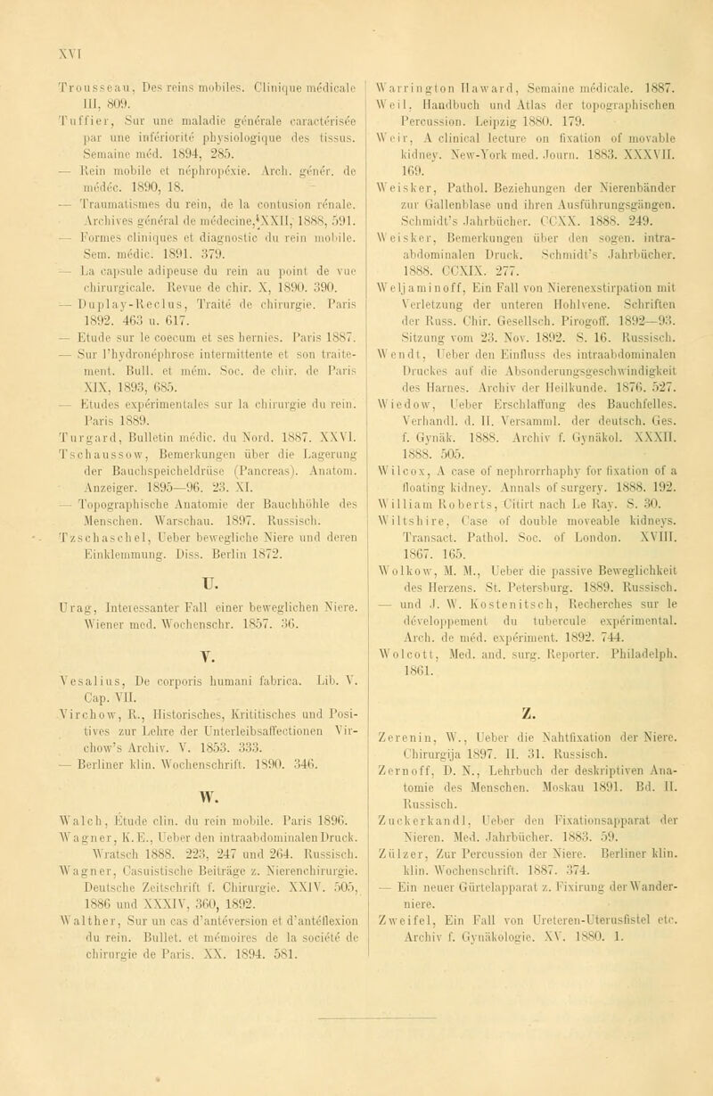 Trousseau, Des reins mobiles. Clinique m6dicale III. 809. Tu liier. Sur unc maladie generale caracteiisee par une inlcriorite phvsiologique iles tissus. Semaine med. 1894, 285. Rein mobile el nephropcxie. U'ch. gen^r. de medec. 1890, 18. — Traumatismes du rein, de la oontusion renale. Archives general de me'decine,*XXII,' 1888, 591. Formes cliniques et diagnostic du rein mobile. Sem. mcdie. 1891. 379. Li capsule adipeuse du rein au point de vue chirurgicale. Revue de chir. X. 1890. 390. - Duplay-Reclus, Traite de Chirurgie. Paris 1892. 463 u. 617. — Etüde sur le ooecum et ses hernies. Paris 1887. — Sur l'hydron6phrose intermittente el sou traite- nieni. Bull, et mein. Soc. de eliir. de Paris XIX, 1893, 685. Etudes experimentales sur la Chirurgie du rein. Paris 1S89. Turgard, Bulletin medic. du Nord. 1887. XXVI. Tschaussow, Bemerkungen über die Lagerung der Bauchspeicheldrüse (Pancreas). Anatom. Anzeiger. 1895—96. 23. XI. - Topographische Anatomie der Bauchhöhle des Menschen. Warschau. 1897. Russisch. Tzschaschel, Ueber bewegliche Niere und deren Einklemmung. Diss. Berlin 1872. u. ürag, Interessanter Fall einer beweglichen Niere. Wiener med. Wochenschr. 1857. 36. Vesalius, De corporis humani fabrica. Lib. V. Cap. VII. Virchow, II., Historisches, Krititisches und l'osi- tives zur Lehre der Unterleibsaffectionen Vir- chow's Archiv. V. 1853. 333. -Berliner klin. Wochenschrift. 1890. 346. W. \\ alch, Etüde clin. du rein mobile. Paris 1896. \\ agner, K.E., I eber den intraabdominalen Druck. Wratsch 1888. 223, 247 und 264. Russisch. Wagner, Casuistische Beiträge /,. Nierenchirurgie. Deutsche Zeitschrift f. Chirurgie. XXIV. 505, 1886 und XXXIV. 360, 1892. Walther, Sur an cas d'anteversion el d'ante'flexion 'In rein. Bullet, et m(5moires de la societe1 de Chirurgie de Paris. XX. 1894. 581. Warrington Ilaward. Semaine medicale. 1887. Weil, Handbuch und Atlas ihr topographischen Percussion. Leipzig 1880. 179. Weir, A clinioal lecturc on Fixation of movable kidney. New-York med. Journ. 1883. XXXVII. 169. Weisker, Pathol. Beziehungen der Nierenbänder zur Gallenblase und ihren Ausführungsgängen. Schmidt's Jahrbücher. CCXX. 1888. 249. Weisker, Bemerkungen über den sogen, intra- abdominalen Druck. Schmidt's Jahrbücher. 1888. CCXIX. 277. Weljaminoff, Ein Fall von Nierenexstirpation mit Verletzung der unteren Hohlvene. Schriften der Russ. Chir. Gesellsch. Pirogoff. 1892—93. Sitzung vom 23. Nov. 1892. S. 16. Russisch. Wendt, Ueber den Einfluss des intraabdominalen Druckes auf die Absonderungsgeschwindigkeit des Harnes. Archiv der Heilkunde. 1876. 527. Wiedow, Ueber Erschlaffung des Bauchfelles. Verhandl. d. II. Versamml. der deutsch. Ges. f. Gynäk. 1888. Archiv f. Gynäkol. XXXII. 1888. 505. W ilcox, \ case of nephrorrhaphy t'or lixation of a Qoating kidney. Annais ofsurgery. 1888. 192. William Roberts, < iiirt nach Le Ray. S. 30. Wiltshire, Case of double moveable kidneys. Transart. Pathol. Soc. of London. Will. 1867. 105. Wolkow, M. M.. Ueber die passive Beweglichkeit des Heizens. St. Petersburg. 1889. Ru — und .1. W. Kostenitsch, Recherches sur le ddveloppemenl du tubercule exp6rimental. Arch. de med. experiment. 1892. 744. Wolcott, Med. and. surg. Reporter. Philadelph. 1861. Z. Zerenin, W.. Ueber die Xahtlixation der Niere. Chirurgija L897. IL 31. Russisch. Zerit off. D. N., Lehrbuch der deskriptiven Ana- tomie des Menschen. Moskau 1891. Bd. IL Russisch. Zuckerkandl, Heber den Fixationsapparat der Nieren. Med. Jahrbücher. 1883. 59. Zülzer. Zur Percussi lei Niere. Berliner klin. klin. Wochenschrift. 1887. -.74. - Ein neuer Gürtelapparat /.. Fixirung der Wander- niere. Zweifel, Ein Fall von Ureteren-Uterusfistel etc. Archiv f. Gynäkologie. XV. 1880. 1.