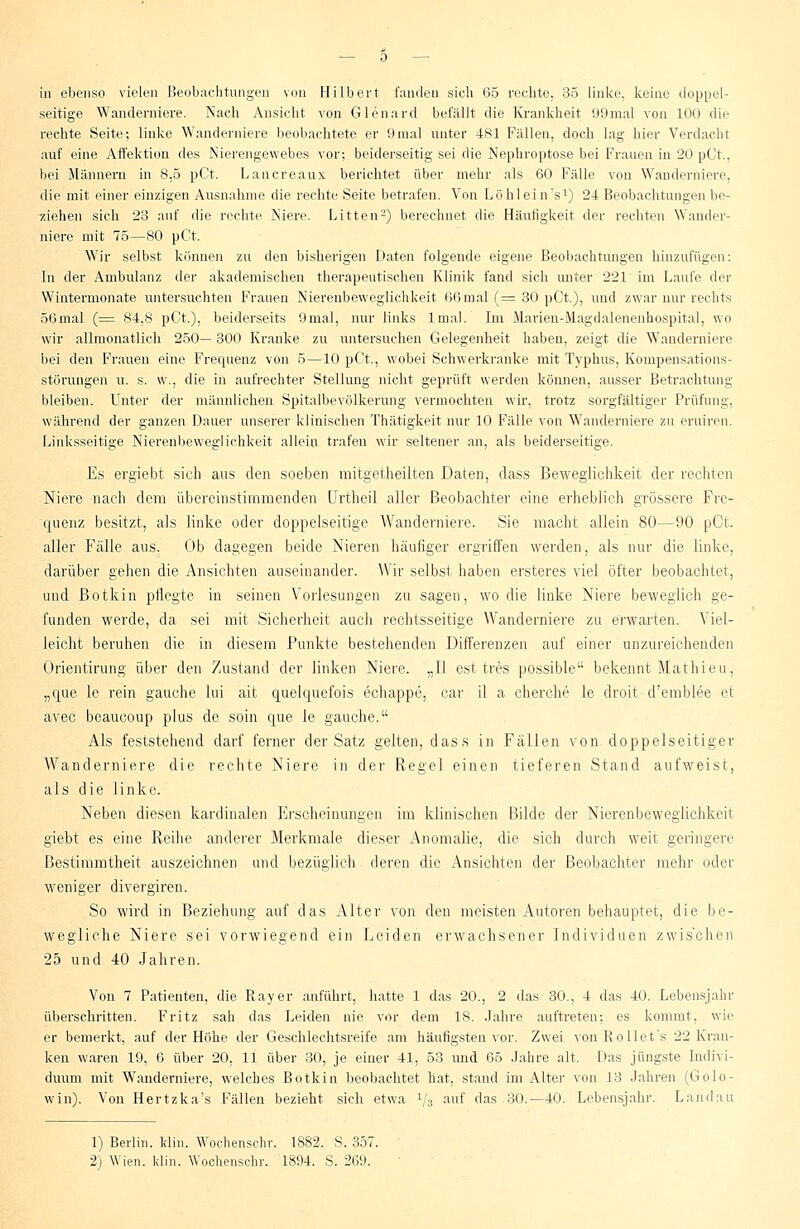 in ebenso vielen Beobachtungen von Hubert fanden sich 65 rechte. 35 linke, keine doppel- seitige Wanderniere. Nach Ansicht von Glenard befällt die Krankheit 99mal von 100 die rechte Seite; linke Wanderniere beobachtete er 9mal unter 481 Fallen, doch lag hier Verdacht auf eine Affektion des Nierengewebes vor; beiderseitig sei die Nephroptose bei Frauen in 20 pCt., bei Männern in 8,5 pCt. Lancreaux berichtet über mehr als 60 Fälle von Wanderniere, die mit einer einzigen Ausnahme die rechte Seite betrafen. Von Löhlein's1) 24 Beobachtungen be- ziehen sich 23 auf die rechte Niere. Litten2) berechnet die Häutigkeit der rechten Wander- niere mit 75—80 pCt. Wir selbst können zu den bisherigen Daten folgende eigene Beobachtungen hinzufügen: In der Ambulanz der akademischen therapeutischen Klinik fand sich unter 221 im Laufe der Wintermonate untersuchten Frauen Nierenbeweglichkeit 66rnal (= 30 pCt), und zwar nur rechts 56mal (= 84,8 pCt.), beiderseits 9mal, nur links lmal. Im Marien-Magdalenenhospital, wo wir allmonatlich 250— 300 Kranke zu untersuchen Gelegenheit haben, zeigt die Wanderniere bei den Frauen eine Frequenz von 5—10 pCt., wobei Schwerkranke mit Typhus, Kompensations- störungen u. s. w., die in aufrechter Stellung nicht geprüft werden können, ausser Betrachtung bleiben. Unter der männlichen Spitalbevölkerung vermochten wir, trotz sorgfältiger Prüfung, während der ganzen Dauer unserer klinischen Thätigkeit nur 10 Fälle von Wanderniere zu eruiren. Linksseitige Nierenbeweglichkeit allein trafen wir seltener an, als beiderseitige. Es ergiebt sich aus den soeben mitgetheilten Daten, dass Beweglichkeit der rechten Niere nach dem übereinstimmenden Urtheil aller Beobachter eine erheblich grössere Fre- quenz besitzt, als linke oder doppelseitige Wanderniere. Sie macht allein 80—90 pCt. aller Fälle aus. Ob dagegen beide Nieren häufiger ergriffen werden, als nur die linke, darüber gehen die Ansichten auseinander. Wir selbst haben ersteres viel öfter beobachte!, und ßotkin pflegte in seinen Vorlesungen zu sagen, wo die linke Niere beweglich ge- funden werde, da sei mit Sicherheit auch rechtsseitige Wanderniere zu erwarten. Viel- leicht beruhen die in diesem Punkte bestehenden Differenzen auf einer unzureichenden Orientirung über den Zustand der linken Niere. „II est tres possible bekennt Mathieu, „que le rein gauche lui ait quelquefois echappe, car il a cherche le droit d'emblee et avec beaueoup plus de soin que le gauche. Als feststehend darf ferner der Satz gelten, dass in Fällen von doppelseitiger Wanderniere die rechte Niere in der Regel einen tieferen Stand aufweist, als die linke. Neben diesen kardinalen P>scheinimgen im klinischen Bilde der Nierenbewegiichkeit giebt es eine Reihe anderer Merkmale dieser Anomalie, die sich durch weit geringere Bestimmtheit auszeichnen und bezüglich deren die Ansichten der Beobachter mehr oder weniger divergiren. So wird in Beziehung auf das Alter von den meisten Autoren behauptet, die be- wegliche Niere sei vorwiegend ein Leiden erwachsener Individuen zwis'chen 25 und 40 Jahren. Von 7 Patienten, die Ray er anführt, hatte 1 das 20., 2 das 30., 4 das 40. Lebensjahr überschritten. Fritz sah das Leiden nie vor dem 18. Jahre auftreten; es kommt, wie er bemerkt, auf der Höhe der Geschlechtsreife am häufigsten vor. Zwei von Rollet's 22 Kran- ken waren 19, 6 über 20, 11 über 30, je einer 41, 53 und 65 Jahre alt. Das jüngste Indivi- duum mit Wanderniere, welches Botkin beobachtet hat, stand im Alter von 13 Jahren (Golo- win). Von Hertzka's Fällen bezieht sich etwa V3 aut das 30.—40. Lebensjahr. Landau 1) Berlin. Win. Wochenschr. 1882. S. 357. 2) Wien. Hin. Wochenschr. 1894. S. 269.