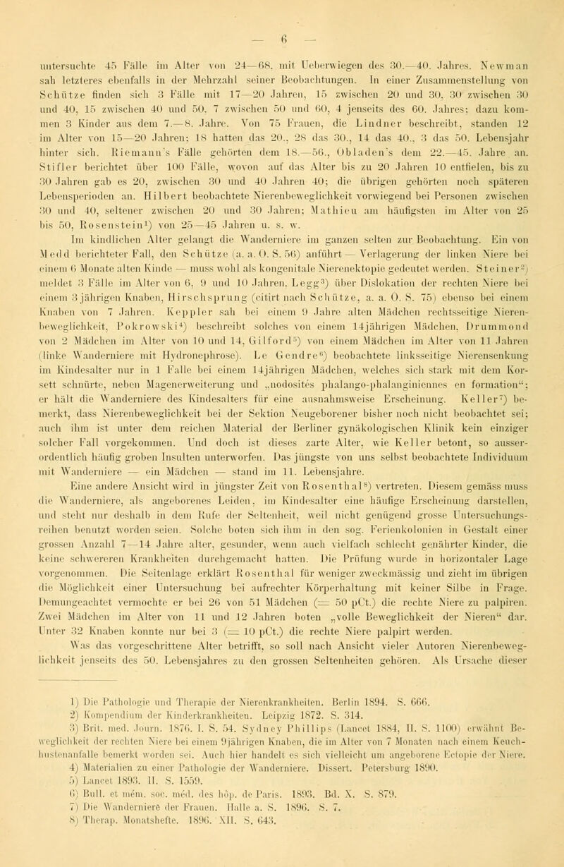 — i; untersuchte 45 Fälle im Alter von 24—68, mit Ueberwiegeu des 30.—40. Jahres. Newman sah letzleres ebenfalls in der Mehrzahl seiner Beobachtungen. In einer Zusammenstellung von Schütze finden sich 3 Fälle mit 17—20 Jahren, 15 zwischen 20 und 30. 30 zwischen 30 und 40, 15 zwischen 40 und 50. 7 zwischen 50 und 60, 4 jenseits des 60. Jahres: dazu kom- men 3 Kinder aus dem 7.-8. Jahre. Von 75 Frauen, die Lindner beschreibt, standen 12 im Alter von 15—20 Jahren: 18 hatten das 20., 28 das 30., 14 das 40.. 3 das 50. Lebensjahr hinter sich, Riemann's Fälle gehörten dem 18.—56., Obladen's dem 22.—45. Jahre an. Stiller berichtet über 100 Fälle, wovon au! das Alter bis zu 20 Jahren 10 entfielen, los zu 30 Jahren gab es 20, zwischen 30 und 40 Jahren 40; die übrigen gehörten noch späteren Lebensperioden an. Hubert beobachtete Nierenbeweglichkeit vorwiegend bei Personen zwischen 30 und 40, seltener zwischen 20 und 30 Jahren: Mathieu am häufigsten im Alter von 25 bis 50, Rosenstein1) von 25—45 Jahren u. s. w. Im kindlichen Alter gelaugt die Wanderniere im ganzen selten zur Beobachtung. Ein von Medd berichteter Fall, th-n Schütze (a. a. 0. S. 56) anführt — Verlagerung der linken Niere bei einem li Monate alten Kinde — nmss wohl als kongenitale Nierenektopie gedeutet werden. Steiner2) meldet 3 Fälle im Alter von 6, 9 und 10 Jahren. Legg3) über Dislokation der rechten Niere bei einem 3 jährigen Knaben, Hirschsprung (citirt nach Schütze, a. a. 0. S. 75) ebenso bei einem Knaben von 7 Jahren. Keppler sah bei einem 9 Jahre alten Mädchen rechtsseitige Nieren- beweglichkeit, Pokrowski*) beschreibt solches von einem 14jährigen Mädchen, Drummond von 2 Mädchen im Alter von 10 und 14. Gilford5) von einem Mädchen im Alter von 11 Jahren (linke Wanderniere mit Hydronephrose). Le Gendre6) beobachtete linksseitige Nierensenkung im Kindesalter nur in 1 Falle bei einem 14jährigen Mädchen, welches sich stark mit dem Kor- sett schnürte, neben Magenerweiterung und „nodosites phalango-phalanginicnnes en formation; er hält die Wanderniere des Kindesalters für eine ausnahmsweise Erscheinung. Keller) be- merkt, dass Nierenbeweglichkeit bei der Sektion Neugeborener bisher noch nicht beobachtet sei: auch ihm ist unter dem reichen Material der Berliner gynäkologischen Klinik kein einziger solcher Fall vorgekommen. Und doch ist dieses zarte Alter, wie Keller betont, so ausser- ordentlich häufig groben Insulten unterworfen. Das jüngste von uns selbst beobachtete Individuum inil Wanderniere — ein Mädchen — stand im 11. Lebensjahre. Eiue andere Ansicht wird in jüngster Zeit von Rosenthal8) vertreten. Diesem gemäss muss die Wanderniere, als angeborenes Leiden, im Kindesalter eine häufige Erscheinung darstellen, und steht nur deshalb in dem Rufe der Seltenheit, weil nicht genügend grosse Untersuchungs- reihen benutzt worden seien. Solche boten sich ihm in den sog. Ferienkolonien in Gestalt einer grossen Anzahl 7—14 Jahre alter, gesunder, wenn auch vielfach schlecht genährter Kinder, die keine schwereren Krankheiten durchgemacht hatten. Die Prüfung wurde in horizontaler Lage vorgenommen. Die Seitenlage erklärt Rosenthal für weniger zweckmässig und zieht im übrigen die Möglichkeit einer Untersuchung bei aufrechter Körperhaltung mit keiner Silbe in Frage. Demungeachtet vermochte er bei 26 von 51 Mädchen (= 50 pCt.) die rechte Niere zu palpiren. Zwei Mädchen im Alter von 11 und 12 Jahren boten „volle Beweglichkeit der Nieren dar. Unter 32 Knaben konnte nur bei 3 (:= 10 pCt.) die rechte Niere palpirt werden. Was das vorgeschrittene Alter betrifft, so soll nach Ansicht vieler Autoren Nierenbeweg- lichkeit jenseits des 50. Lebensjahres zu den grossen Seltenheiten gehören. Als Ursache dieser 1) Die Pathologie und Therapie der Nierenkrankheiten. Berlin 1894. S. 666. 2) Kompendium der Kinderkrankheiten. Leipzig 1872. S. 314. 3) Brit. med. Journ. 1876. I. S. 54. Sydney Phillips (Lancet 1884, II. S. 1100) erwähnt Be- weglichkeit der rechten Niere hei einem 9jährigen Knaben, die im Alter von 7 Monaten nach einem Keuch- hustenanfalle bemerkt worden sei. Auch hier handelt es sich vielleicht um angeborene Ectopie der Niere. I Materialien zu einer Pathologie der Wanderniere. Dissert. Petersburg IM«1. 5) Lancet 1893. 11. S. 1559. li: Bull, et mein. sin', med. des höp. de Paris. 1893. Bd. X. S. 879. 7) Die Wanderniere der Flauen. Halle a. S. 1896. S. 7. 8) Therap. Monatshefte. 1896. MI. S. 643.