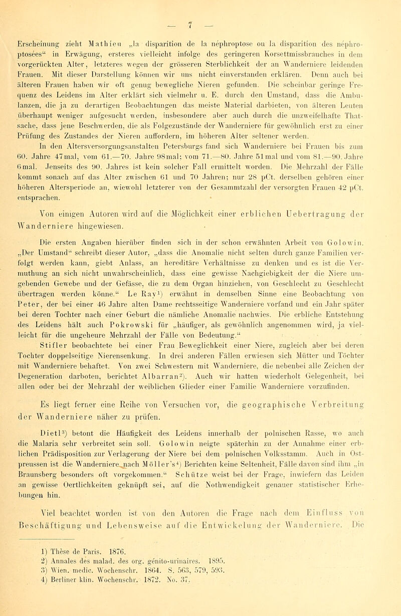 Erscheinung zieht Mathien „la disparition de la nephroptose ou la disparition des nephro- ptosees in Erwägung, ersteres vielleicht infolge des geringeren Korsettmissbrauches in dem vorgerückten Alter, letzteres wegen der grösseren Sterblichkeit der an Wanderniere leidenden Frauen. Mit dieser Darstellung können wir uns nicht einverstanden erklären. Denn auch bei älteren Frauen haben wir oft genug bewegliche Nieren gefunden. Die scheinbar geringe Fre- quenz des Leidens im Alter erklärt sich vielmehr u. E. durch den Umstand, dass die Ambu- lanzen, die ja zu derartigen Beobachtungen das meiste Material darbieten, von älteren Leuten überhaupt weniger aufgesucht werden, insbesondere aber auch durch die unzweifelhafte That- sache, dass jene Beschwerden, die als Folgezustände der Wanderniere für gewöhnlich erst zu einer Prüfung des Zustandes der Nieren auffordern, im höheren Alter seltener werden. In den Altersversorgungsanstalten Petersburgs fand sich Wanderniere bei Frauen bis zum 60. Jahre 47mal, vom 61.—70. .Jahre 98mal; vom 71.—80. Jahre 51 mal und vom 81.—90. Jahre 6 mal. Jenseits des 90. Jahres ist kein solcher Fall ermittelt worden. Die Mehrzahl der Fälle kommt sonach auf das Alter zwischen 61 und 70 Jahren; nur 28 pCt. derselben gehören einer höheren Altersperiode an, wiewohl letzterer von der Gesammtzahl der versorgten Frauen 42 pCt. entsprachen. Von einigen Autoren wird auf die Möglichkeit einer erblichen Uebertragung der Wanderniere hingewiesen. Die ersten Angaben hierüber finden sich in der schon erwähnten Arbeit von Golowin. „Der Umstand schreibt dieser Autor, „dass die Anomalie nicht selten durch ganze Familien ver- folgt werden kann, giebt Anlass, an hereditäre Verhältnisse zu denken und es ist die Ver- muthung au sich nicht unwahrscheinlich, dass eine gewisse Nachgiebigkeit der die Niere um- gebenden Gewebe und der Gefässe, die zu dem Organ hinziehen, von Geschlecht zu Geschlecht übertragen werden könne. Le Ray1) erwähnt in demselben Sinne eine Beobachtung von Peter, der bei einer 46 Jahre alten Dame rechtsseitige Wanderniere vorfand und ein Jahr später bei deren Tochter nach einer Geburt die nämliche Anomalie nachwies. Die erbliche Entstehung des Leidens hält auch Pokrowski für „häufiger, als gewöhnlich angenommen wird, ja viel- leicht für die ungeheure Mehrzahl der Fälle von Bedeutung. Stifler beobachtete bei einer Frau Beweglichkeit einer Niere, zugleich aber bei deren Tochter doppelseitige Nierensenkung. In drei anderen Fällen erwiesen sich Mütter und Töchter mit Wanderniere behaftet. Von zwei Schwestern mit Wanderniere, die nebenbei alle Zeichen der Degeneration darboten, berichtet Albarran2). Auch wir hatten wiederholt Gelegenheit, bei allen oder bei der Mehrzahl der weiblichen Glieder einer Familie Wanderniere vorzufinden. Es liegt ferner eine Reihe von Versuchen vor, die geographische Verbreitung der Wanderniere näher zu prüfen. Dietl3) betont die Häufigkeit des. Leidens innerhalb der polnischen Rasse, wo auch die Malaria sehr verbreitet sein soll. Golowin neigte späterhin zu der Annahme einer erb- lichen Prädispositiou zur Verlagerung der Niere bei dem polnischen Volksstamm. Auch in Ost- preussen ist die Wandernierejiach Möllers4) Berichten keine Seltenheit, Fälle davon sind ihm „in Braunsberg besonders oft vorgekommen. Schütze weist bei der Frage, inwiefern das Leiden an gewisse Oertlichkeiten geknüpft sei, auf die Nothwendigkeit genauer statistischer Erhe- bungen hin. Viel beachtet worden ist von den Autoren die Frage nach dem Einfluss von Beschäftigung und Lebensweise auf die Entwickeliing der Wanderniere. Die 1) These de Paris. 1876. 2) Annales des malad, des org. genito-urinaires. 189'). 3) Wien, medic. Wochenschr. 1864. S. 563, 579, 593. 4) Berliner klin. Wochenschr. 1872. No. 37.