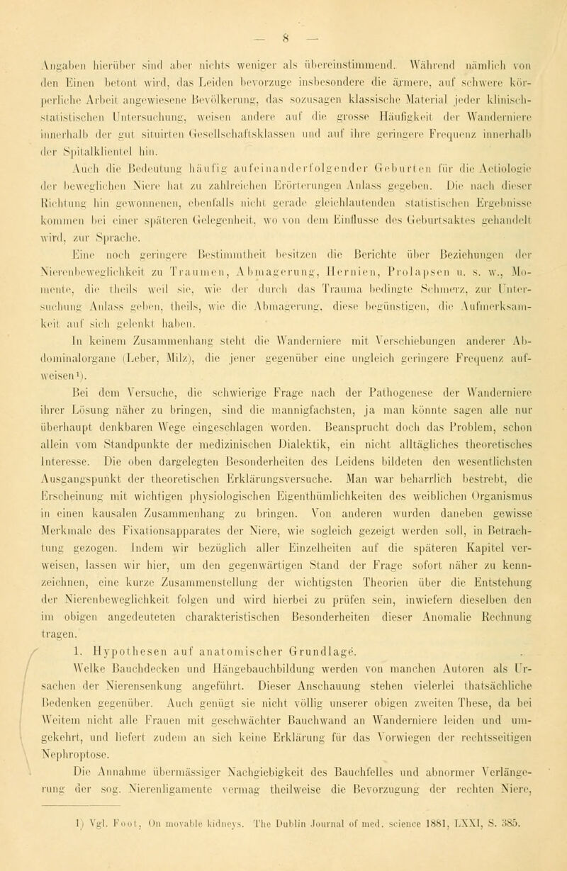 Angaben hierüber sind aber nichts weniger als übereinstimmend. Während nämlich von den Einen betont wird, das Leiden bevorzuge insbesondere die ärmere, auf schwere kör- perliehe Arbeil angewiesene Bevölkerung, das sozusagen klassische Material jeder klinisch- statistischen Untersuchung, weisen andere auf die grosse Häufigkeit t\r\- Wanderniere innerhalb der gut situirten Gesellschaftsklassen und auf ihre geringere Frequenz innerhalb der Spitalklientel hin. Auch die Bedeutung häufig aufeinanderfolgender Geburten für die Aetiologie der beweglichen Niere hat zu zahlreichen Erörterungen Anlass gegeben. Die nach dieser Richtung hin gewonnenen, ebenfalls nicht gerade gleichlautenden statistischen Ergebnisse kommen bei einer späteren Gelegenheit, wovon dem Einflüsse des Geburtsaktes gehandeli wird, /ur Sprache. Eine noch geringere Bestimmtheit besitzen die Berichte über Beziehungen der Nierenbeweglichkeit zu Traumen, A-bmagerung, Hernien. Prolapsen u. s. w., Mo- mente, die theils weil sie. wie der durch das Trauma bedingte Schmerz, zur Unter- suchung Anlass geben, theils, wie die Abmagerung, diese begünstigen, die Vufmerksam- keii auf sich gelenkt haben. In keinem Zusammenhang steht die Wanderniere mit Verschiebungen anderer Ab- dominalorgane iLeber, Milz), die jener gegenüber eine ungleich geringere Frequenz auf- weisen1). Bei dem Versuche, die schwierige Frage nach der Pathogenese der Wanderniere ihrer Lösung naher zu Illingen, sind die mannigfachsten, ja man könnte sagen alle nur überhaupt denkbaren Wege eingeschlagen worden. Beansprucht doch das Problem, schon allein vom Standpunkte der medizinischen Dialektik, ein nicht alltägliches theoretisches Interesse. Die oben dargelegten Besonderheiten des Leidens bildeten den wesentlichsten Ausgangspunkt der theoretischen Erklärungsversuche. Man war beharrlich bestrebt, die Erscheinung mit wichtigen physiologischen Eigenthümlichkeiten des weibliehen Organismus in einen kausalen Zusammenhang zu bringen. Von anderen wurden daneben gewisse Merkmale des Fixationsapparates der Niere, wie sogleich gezeigt werden soll, in Betrach- tung gezogen, indem wir bezüglich aller Einzelheiten auf die späteren Kapitel ver- weisen, lassen wir hier, um den gegenwärtigen Stand der Frage sofort näher zu kenn- zeichnen, eine kurze Zusammenstellung der wichtigsten Theorien über die Entstehung der Nierenbeweglichkeit folgen und wird hierbei zu prüfen sein, inwiefern dieselben den im obigen angedeuteten charakteristischen Besonderheiten dieser Anomalie Rechnung trauen. 1. Hypothesen auf anatomischer Grundlage. Welke Bauchdecken und Hängebauchbildung werden von manchen Autoren als Ur- sachen der Nierensenkung angeführt. Dieser Anschauung stehen vielerlei thatsächliche Bedenken gegenüber. Auch genügt sie nicht völlig unserer obigen zweiten These, da bei Weitem nicht alle Frauen mit geschwächter Bauchwand an Wanderniere leiden und um- gekehrt, und liefert zudem an sich keine Erklärung für das Vorwiegen der rechtsseitigen Nephroptose. Die Annahme übermässiger Nachgiebigkeit des Bauchfelles und abnormer Verlänge- rung der sog. Nierenligamente vermag theilweise die Bevorzugung der rechten Niere. I) Vgl. Foot, On movable kidneys. The Dublin Journal ofmed. scienoe 1881, LXXI, S. 385.