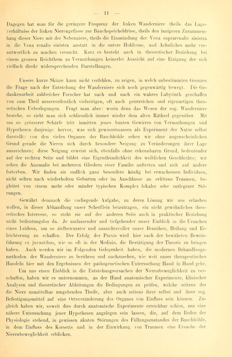 Dagegen hat mau für die geringere Frequenz der linken Wanderniere theils das Lage- verhältniss der linken Nierengefasse zur Bauchspeicheldrüse, theils den innigeren Zusammen- hang dieser Niere mit der Nebenniere, theils die Einmündung der Vena suprarenalis sinistra in die Vena renalis sinistra anstatt in die untere Hohlvene, und Aehnliches mehr ver- antwortlich zu machen versucht. Kurz es besteht auch in theoretischer Beziehung bei einem grossen Reichthum an Vermuthungen keinerlei Aussicht auf eine Einigung der sich vielfach direkt widersprechenden Darstellungen. Unsere kurze Skizze kann nicht verfehlen, zu zeigen, in welch unbestimmten Grenzen die Frage nach der Entstehung der Wanderniere sich noch gegenwärtig bewegt. Die Ge- dankenarbeit zahlreicher Forscher hat nach und nach ein wahres Labyrinth geschaffen von zum Theil ausserordentlich vielseitigen, oft auch geistreichen und eigenartigen theo- retischen Ueberlegungen. Fragt man aber: worin denn das Wesen der sog. Wanderniere bestehe, so sieht man sich schliesslich immer wieder dem alten Räthsel gegenüber. Mit um so grösserer Schärfe tritt inmitten jenes bunten Gewirres von Vermuthungen und Hypothesen dasjenige hervor, was sich gewissermassen als Experiment der Natur selbst darstellt: von den vielen Organen der Bauchhöhle sehen wir ohne augenscheinlichen Grund gerade die Nieren sich durch besondere Neigung zu Veränderungen ihrer Lage auszeichnen; diese Neigung erweist sich, ebenfalls ohne erkennbaren Grund, bedeutender auf der rechten Seite und bildet eine Eigenthümlichkeit des weiblichen Geschlechts; wir sehen die Anomalie bei mehreren Gliedern einer Familie auftreten und sich auf andere forterben. Wir finden sie endlich ganz besonders häufig bei erwachsenen Individuen, nicht selten nach wiederholten Geburten oder im Anschlüsse an erlittene Traumen, be- gleitet von einem mehr oder minder typischen Komplex lokaler oder entlegener Stö- rungen. Gewährt demnach die vorliegende Aufgabe, zu deren Lösung wir uns erlauben wollen, in dieser Abhandlung unser Scherflein beizutragen, ein nicht gewöhnliches theo- retisches Interesse, so steht sie auf der anderen Seite auch in praktischer Beziehung nicht bedeutungslos da. Je umfassender und tiefgehender unser Einblick in die Ursachen eines Leidens, um so zielbewusster und aussichtsvoller unser Bemühen, Heilung und Er- leichterung zu schaffen. Der Erfolg der Praxis wird hier nach der bewährten Beweis- führung ex juvantibus, wie so oft in der Medizin, die Bestätigung der Theorie zu bringen haben. Auch werden wir im Folgenden Gelegenheit haben, die modernen Behandlungs- methoden der Wanderniere zu berühren und nachzusehen, wie weit unser therapeutisches Handeln hier mit den Ergebnissen der pathogenetischen Untersuchung Hand in Hand gehe. Um uns einen Einblick in die Entstehungsursachen der Nierenbeweglichkeit zu ver- schaffen, haben wir es unternommen, an der Hand anatomischer Experimente, klinischer Analysen und theoretischer Ableitungen die Bedingungen zu prüfen, welche seitens der die Niere unmittelbar umgebenden Theile, aber auch seitens ihrer selbst und ihrer sog. Befestigungsmittel auf eine Ortsveränderung des Organes von Einfluss sein können. Zu- gleich haben wir. soweit dies durch anatomische Experimente erreichbar schien, uns eine nähere Untersuchung jener Hypothesen angelegen sein lassen, die, auf dem Boden der Physiologie stehend, in gewissen akuten Störungen des Füllungszustandes der Bauchhöhle, in dem Einfluss des Korsetts und in der Einwirkung von Traumen eine Ursache der Nierenbeweglichkeit erblicken.