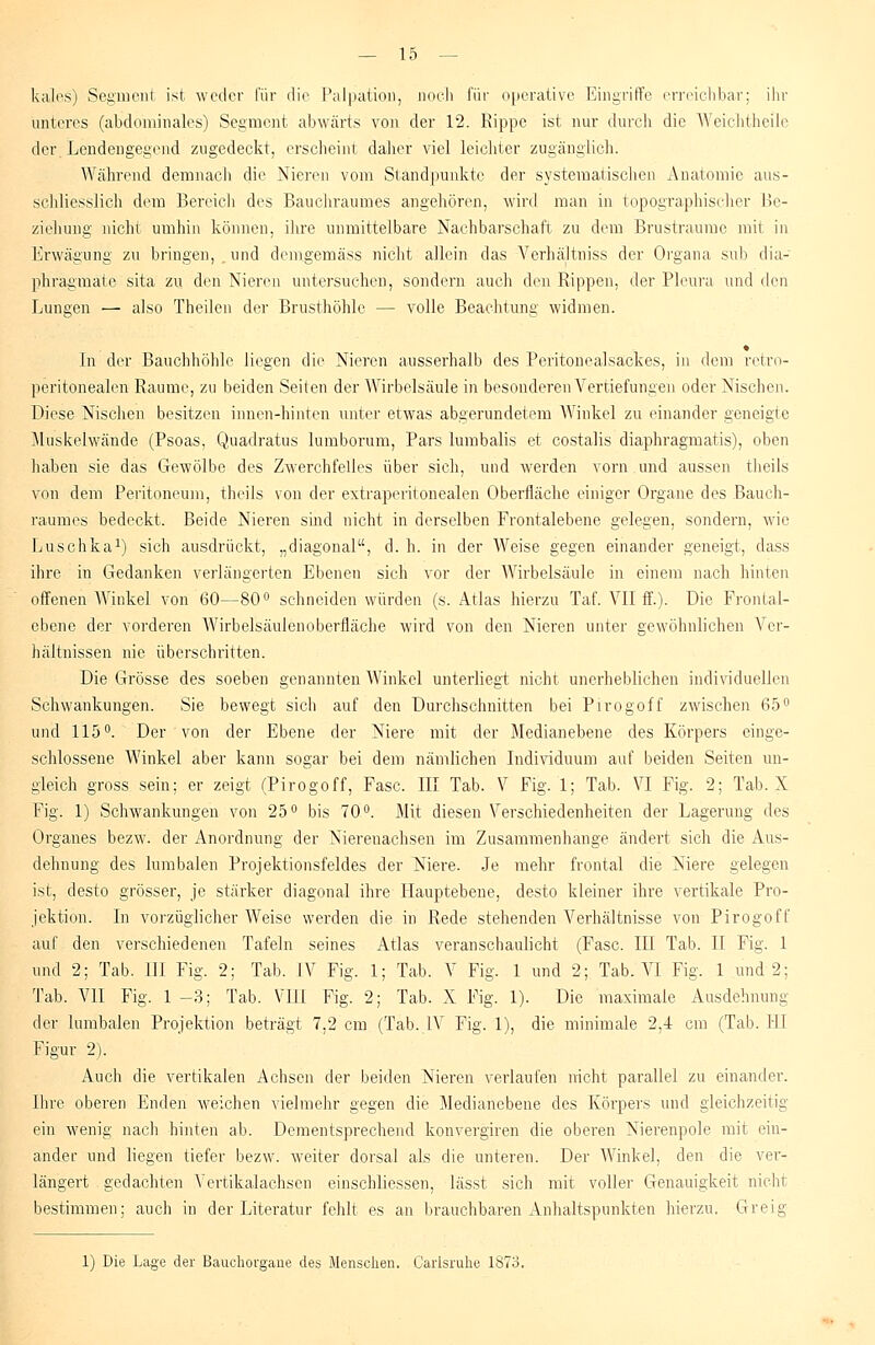 kales) Segment ist weder für die Palpation, noch für operative Eingriffe erreichbar; ihr unteres (abdominales) Segment abwärts von der 12. Rippe ist nur durch die Weichtheile der. Lendengegend zugedeckt, erscheint daher viel leichter zugänglich. Während demnach die Nieren vom Standpunkte der systematischen Anatomie aus- schliesslich dem Bereich des Bauchraumes angehören, wird man in topographischer Be- ziehung nicht umhin können, ihre unmittelbare Nachbarschaft zu dem Brustraume mit in Erwägung zu bringen, und demgemäss nicht allein das Verhältniss der Organa sub dia- phragmate sita zu den Nieren untersuchen, sondern auch den Rippen, der Pleura und (\q\\ Lungen — also Theilen der Brusthöhle — volle Beachtung widmen. In der Bauchhöhle liegen die Nieren ausserhalb des Peritonealsackes, in dem retro- peritonealen Räume, zu beiden Seiten der Wirbelsäule in besonderen Vertiefungen oder Nischen. Diese Nischen besitzen innen-hinten unter etwas abgerundetem AVinkel zu einander geneigte Muskelwände (Psoas, Quadratus lumborum, Pars lumbalis et costalis diaphragmatis), oben haben sie das Gewölbe des Zwerchfelles über sich, und werden vorn und aussen tlieils von dem Peritoneum, theils von der extraperitonealen Oberfläche einiger Organe des Bauch- raumes bedeckt. Beide Nieren sind nicht in derselben Frontalebene gelegen, sondern, wie Luschka1) sich ausdrückt, „diagonal, d. h. in der AVeise gegen einander geneigt, dass ihre in Gedanken verlängerten Ebenen sich vor der Wirbelsäule in einem nach hinten offenen AVinkel von 60—80° schneiden würden (s. Atlas hierzu Taf. VII ff.)- Die Frontal- ebene der vorderen AA'irbelsäulenoberfläche wird von den Nieren unter gewöhnlichen Ver- hältnissen nie überschritten. Die Grösse des soeben genannten Winkel unterliegt nicht unerheblichen individuellen Schwankungen. Sie bewegt sich auf den Durchschnitten bei Pirogoff zwischen 65° und 115°. Der von der Ebene der Niere mit der Medianebene des Körpers einge- schlossene AVinkel aber kann sogar bei dem nämlichen Individuum auf beiden Seiten un- gleich gross sein; er zeigt (Pirogoff, Fase. III Tab. V Fig. 1; Tab. VI Fig. 2; Tab. X Fig. 1) Schwankungen von 25° bis 70°. Mit diesen Verschiedenheiten der Lagerung des Organes bezw. der Anordnung der Nierenachseu im Zusammenhange ändert sich die Aus- dehnung des lumbalen Projektionsfeldes der Niere. Je mehr frontal die Niere gelegen ist, desto grösser, je stärker diagonal ihre Hauptebene, desto kleiner ihre vertikale Pro- jektion. In vorzüglicher AVeise werden die in Rede stehenden Arerhältnisse von Pirogoff auf den verschiedenen Tafeln seines Atlas veranschaulicht (Fase. III Tab. II Fig. 1 und 2; Tab. III Fig. 2; Tab. IV Fig. 1; Tab. V Fig. 1 und 2; Tab. VI Fig. 1 und 2; Tab. VII Fig. 1-3; Tab. VU1 Fig. 2; Tab. X Fig. 1). Die maximale Ausdehnung der lumbalen Projektion beträgt 7,2 cm (Tab.,IV Fig. 1), die minimale 2,4 cm (Tab. HI Figur 2). Auch die vertikalen Achsen der beiden Nieren verlaufen nicht parallel zu einander. Ihre oberen Enden weichen vielmehr gegen die Medianebene des Körpers und gleichzeitig ein wenig nach hinten ab. Dementsprechend konvergiren die oberen Nierenpole mit ein- ander und liegen tiefer bezw. weiter dorsal als die unteren. Der AVinkel, den die ver- längert gedachten Vertikalachsen einschliessen, lässt sich mit voller Genauigkeit nicht bestimmen; auch in der Literatur fehlt es an brauchbaren Anhaltspunkten hierzu. Greig 1) Die Lage der Bauchorgane des Menschen. Caiisruhe 1873.