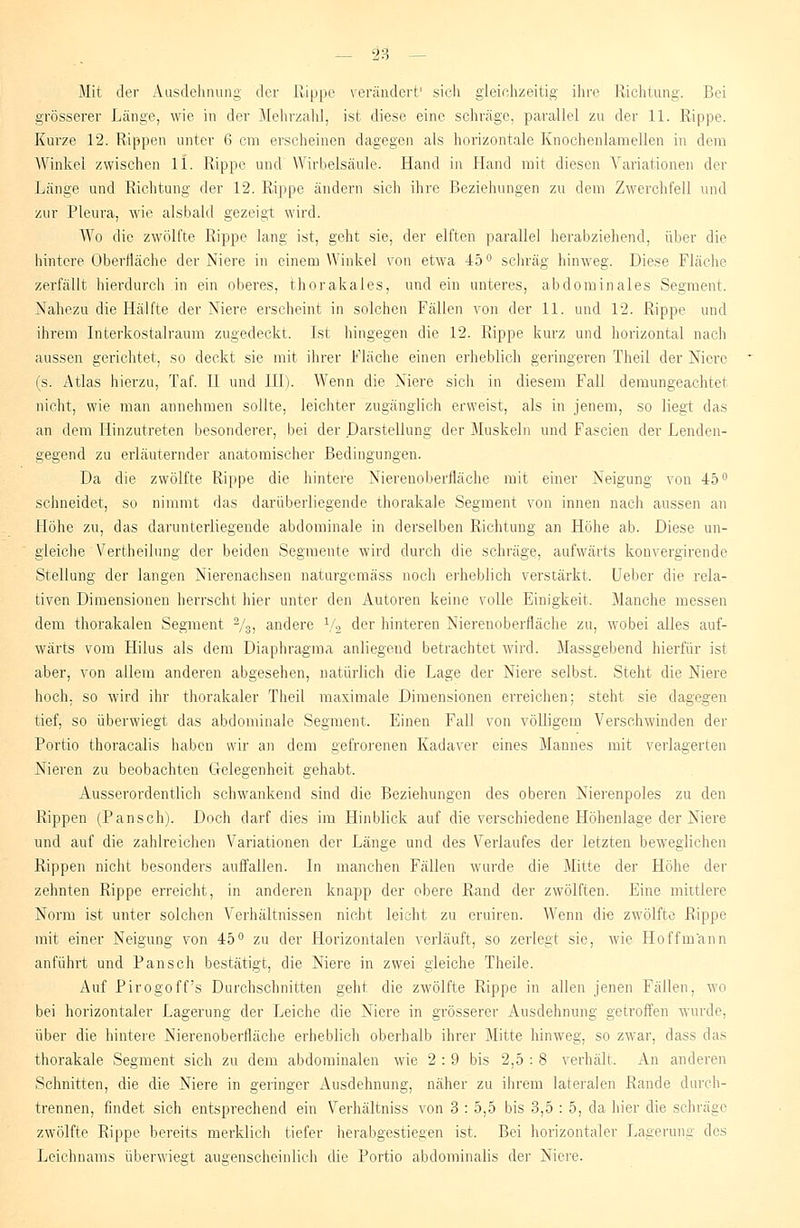 Mit der Ausdehnung der Rippe verändert' sich gleichzeitig ihre Richtung. Bei grösserer Länge, wie in der Mehrzahl, ist diese eine schräge, parallel zu der 11. Rippe. Kurze 12. Rippen unter 6 cm erscheinen dagegen als horizontale Knochenlamellen in dem Winkel zwischen li. Rippe und Wirbelsäule. Hand in Hand mit diesen Variationen der Länge und Richtung der 12. Rippe ändern sich ihre Beziehungen zu dem Zwerchfell und zur Pleura, wie alsbald gezeigt wird. Wo die zwölfte Rippe lang ist, geht sie, der elften parallel herabziehend, über die hintere Oberfläche der Niere in einem Winkel von etwa 45° schräg hinweg. Diese Fläche zerfällt hierdurch in ein oberes, thorakales, und ein unteres, abdominales Segment. Nahezu die Hälfte der Niere erscheint in solchen Fällen von der 11. und 12. Rippe und ihrem Interkostalraum zugedeckt. Ist hingegen die 12. Rippe kurz und horizontal nach aussen gerichtet, so deckt sie mit ihrer Fläche einen erheblich geringeren Theil der Niere (s. Atlas hierzu, Taf. II und III). Wenn die Niere sich in diesem Fall demungeachtel nicht, wie man annehmen sollte, leichter zugänglich erweist, als in jenem, so liegt das an dem Hinzutreten besonderer, bei der Darstellung der Muskeln und Fascien der Lenden- gegend zu erläuternder anatomischer Bedingungen. Da die zwölfte Rippe die hintere Nierenoberfläche mit einer Neigung von 45° schneidet, so nimmt das darüberliegende thorakale Segment von innen nach aussen an Höhe zu, das darunterliegende abdominale in derselben Richtung an Höhe ab. Diese un- gleiche Vertheilung der beiden Segmente wird durch die schräge, aufwärts konvergirende Stellung der langen Nierenachsen naturgemäss noch erheblich verstärkt. Ueber die rela- tiven Dimensionen herrscht hier unter den Autoren keine volle Einigkeit. Manche messen dem thorakalen Segment %, andere \/s der hinteren Nierenoberfläche zu, wobei alles auf- wärts vom Hilus als dem Diaphragma anliegend betrachtet wird. Massgebend hierfür ist aber, von allem anderen abgesehen, natürlich die Lage der Niere selbst. Steht die Niere hoch, so wird ihr thorakaler Theil maximale Dimensionen erreichen; steht sie dagegen tief, so überwiegt das abdominale Segment. Einen Fall von völligem Verschwinden der Portio thoracalis haben wir an dem gefrorenen Kadaver eines Mannes mit verlagerten Nieren zu beobachten Gelegenheit gehabt. Ausserordentlich schwankend sind die Beziehungen des oberen Nierenpoles zu den Rippen (Pansch). Doch darf dies im Hinblick auf die verschiedene Höhenlage der Niere und auf die zahlreichen Variationen der Länge und des Verlaufes der letzten beweglichen Rippen nicht besonders auffallen. In manchen Fällen wurde die Mitte der Höhe der zehnten Rippe erreicht, in anderen knapp der obere Rand der zwölften. Eine mittlere Norm ist unter solchen Verhältnissen nicht leicht zu eruiren. Wenn die zwölfte Rippe mit einer Neigung von 45° zu der Horizontalen verläuft, so zerlegt sie, wie Ho ff mann anführt und Pansch bestätigt, die Niere in zwei gleiche Theile. Auf Pirogoff's Durchschnitten geht die zwölfte Rippe in allen jenen Fällen, wo bei horizontaler Lagerung der Leiche die Niere in grösserer Ausdehnung getroffen wurde, über die hintere Nierenoberfläche erheblich oberhalb ihrer Mitte hinweg, so zwar, dass das thorakale Segment sich zu dem abdominalen wie 2 : 9 bis 2,5 : 8 verhält. An anderen Schnitten, die die Niere in geringer Ausdehnung, näher zu ihrem lateralen Rande durch- trennen, findet sich entsprechend ein Verhältniss von 3 : 5,5 bis 3,5 : 5, da hier die schräge zwölfte Rippe bereits merklich tiefer herabgestiegen ist. Bei horizontaler Lagerung des Leichnams überwiegt augenscheinlich die Portio abdominalis der Niere.