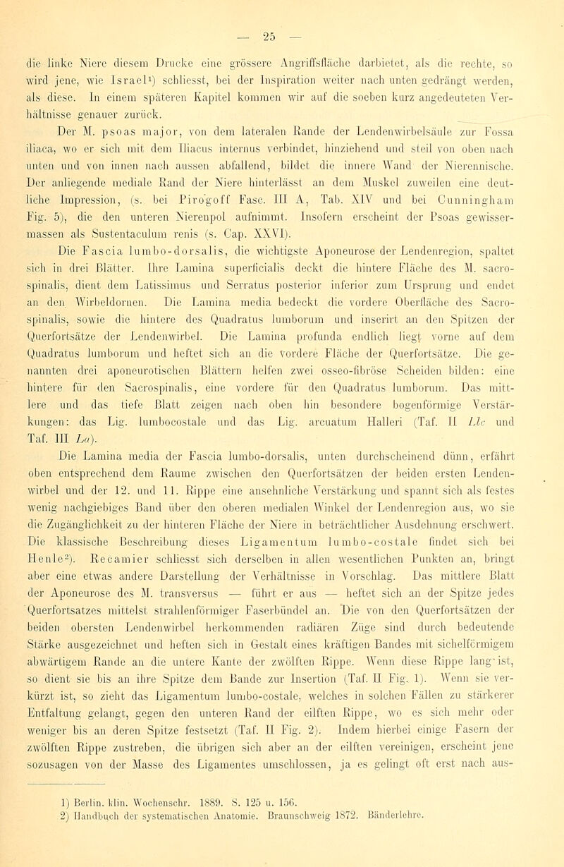 die linke Niere diesem Drucke eine grössere Angriffsfläche darbietet, als die rechte, so wird jene, wie Israel1) schliesst, bei der Inspiration weiter nach unten gedrängt werden, als diese. In einem späteren Kapitel kommen wir auf die soeben kurz angedeuteten Ver- hältnisse genauer zurück. Der M. psoas major, von dem lateralen Rande der Lenden Wirbelsäule zur Fossa iliaca, wo er sich mit dem Iliacus internus verbindet, hinziehend und steil von oben nach unten und von innen nach aussen abfallend, bildet die innere Wand der Nierennische. Der anliegende mediale Rand der Niere hinterlässt an dem Muskel zuweilen eine deut- liche Impression, (s. bei Piro'goff Fase. III A, Tab. XIV und bei Cunninghani Fig. 5), die den unteren Nierenpol aufnimmt. Insofern erscheint der Psoas gewisser- massen als Sustentaculum renis (s. Cap. XXVI). Die Fascia lumbo-dorsalis, die wichtigste Aponeurose der Lendenregion, spaltet sich in drei Blätter. Ihre Lamina superficialis deckt die hintere Fläche des M. sacro- spinalis, dient dem Latissimus und Serratus posterior inferior zum Ursprung und endet an den Wirbeldoruen. Die Lamina media bedeckt die vordere Oberfläche des Sacro- spinalis, sowie die hintere des Quadratus lumborum und inserirt an den Spitzen der Querfortsätze der Lendenwirbel. Die Lamina profunda endlich liegt vorne auf dem Quadratus lumborum und heftet sich an die vordere Fläche der Querfortsätze. Die ge- nannten drei aponeurotischen Blättern helfen zwei osseo-fibröse Scheiden bilden: eine hintere für den Sacrospinalis, eine vordere für den Quadratus lumborum. Das mitt- lere und das tiefe Blatt zeigen nach oben hin besondere bogenförmige Verstär- kungen: das Lig. lumbocostale und das Lig. arcuatum Hallen (Taf. II Llc und Taf. III La). Die Lamina media der Fascia lumbo-dorsalis, unten durchscheinend dünn, erfährt oben entsprechend dem Räume zwischen den Querfortsätzen der beiden ersten Lenden- wirbel und der 12. und 11. Rippe eine ansehnliche Verstärkung und spannt sich als festes wenig nachgiebiges Band über den oberen medialen Winkel der Lendenregion aus, wo sie die Zugängiichkeit zu der hinteren Fläche der Niere in beträchtlicher Ausdehnung erschwert. Die klassische Beschreibung dieses Ligamentum lumbo-costale findet sich bei Henle2). Recamier schliesst sich derselben in allen wesentlichen Punkten an, bringt aber eine etwas andere Darstellung der Verhältnisse in Vorschlag. Das mittlere Blatt der Aponeurose des M. transversus — führt er aus - - heftet sich an der Spitze jedes 'Querfortsatzes mittelst strahlenförmiger Faserbündel an. Die von den Querfortsätzen der beiden obersten Lendenwirbel herkommenden radiären Züge sind durch bedeutende Stärke ausgezeichnet und heften sich in Gestalt eines kräftigen Bandes mit sichelförmigem abwärtigem Rande an die untere Kante der zwölften Rippe. Wenn diese Rippe lang-ist, so dient sie bis an ihre Spitze dem Bande zur Insertion (Taf. II Fig. 1). Wenn sie ver- kürzt ist, so zieht das Ligamentum lumbo-costale, welches in solchen Fällen zu stärkerer Entfaltung gelangt, gegen den unteren Rand der eilften Rippe, wo es sich mehr oder weniger bis an deren Spitze festsetzt (Taf. II Fig. 2). Indem hierbei einige Fasern der zwölften Rippe zustreben, die übrigen sich aber an der eilften vereinigen, erscheint jene sozusagen von der Masse des Ligamentes umschlossen, ja es gelingt oft erst nach aus- 1) Berlin, ldin. Wochenschi'. 1889. S. 125 u. 156. 2) Handbuch der systematischen Anatomie. Braunschweig' 1872. Bänderlehre.
