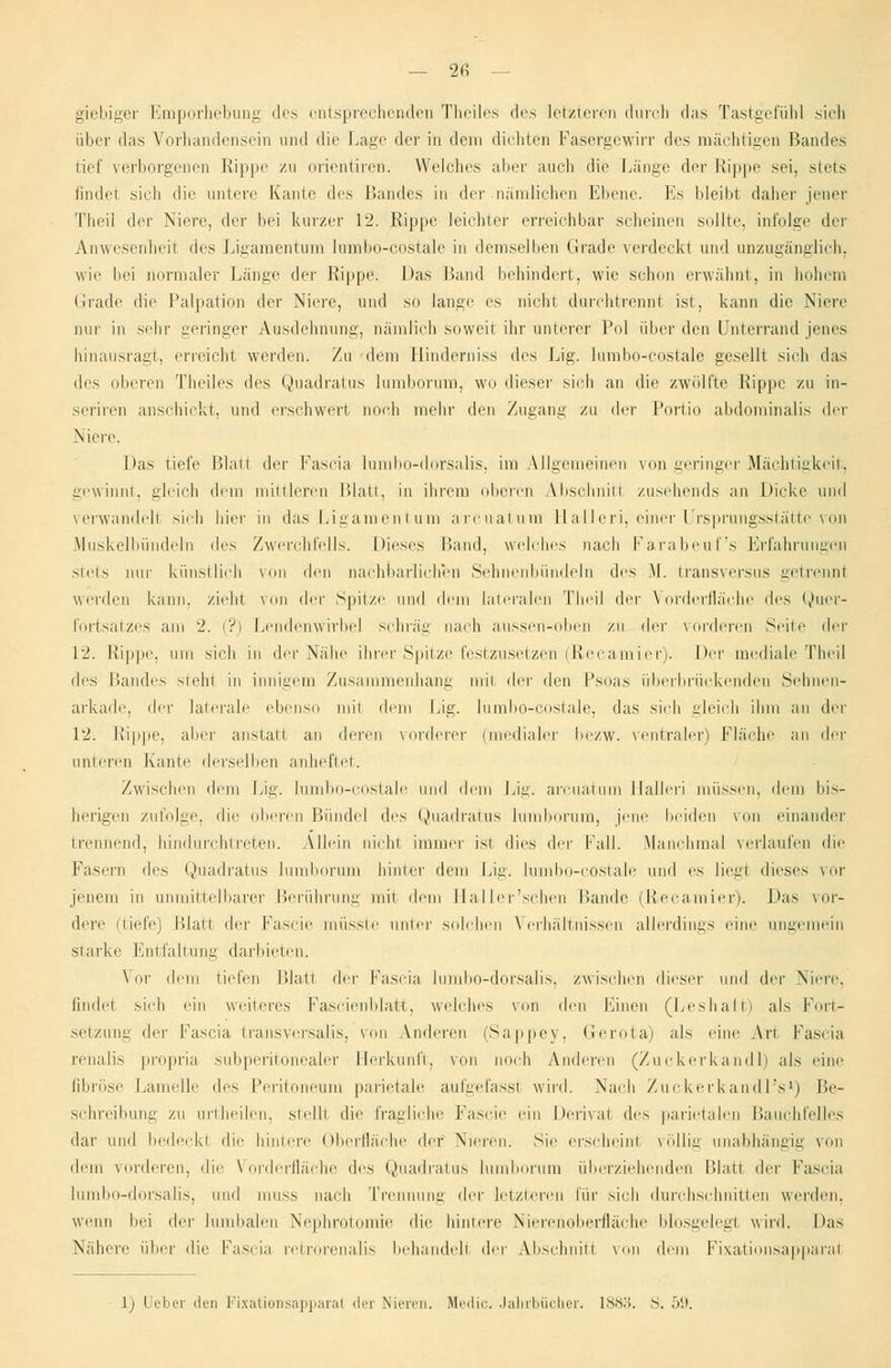 — 2fi — giebiger Emporhebung des entsprechenden Theiles des letzteren durch das Tastgefühl sich über das Vorhandensein and die Lage der in dem dichten Fasergewirr des ni;i< liiiizcn Bandes tief verborgenen Rippe zu orientiren. Welches aber auch die Länge der Rippe sei, stets findet sich die untere Kante des Randes in der nämlichen Ebene. Es bleibt daher jener Theil der Niere, der bei kurzer 12. Rippe leichter erreichbar scheinen sollte, infolge der Anwesenheil des Ligamentum lumbo-costale in demselben Grade verdeckt und unzugänglich, wie bei normaler Länge der Rippe. Das Band behindert, wie schon erwähnt, in hohem Grade die Palpation der Niere, und so lause es nicht durchtrennt ist, kann die Niere nur in sehr geringer Ausdehnung, nämlich soweit ihr unterer Pol über den Qnterrand jenes hinausragt, erreicht werden. Zu dem Hinderniss des Lig. lumbo-costale gesellt sich das des oberen Theiles des Quadratus lumborum, wo dieser sich an die zwölfte Rippe zu in- seriren anschickt, und erschwert noch mehr den Zugang zu der Portio abdominalis der Niere. Das tiefe Blatt der Fascia lumbo-dorsalis, im Allgemeinen von geringer Mächtigkeit, gewinnt, gleich dem mittleren Platt, in ihrem oberen Absehnitl zusehends an Dicke und verwandelt sich liier in das Ligament um arcuatura Halleri, einer Ursprungsstätte von Muskelbündeln des Zwerchfells. Dieses Band, welches nach Farabeuf's Erfahrungen >teis um- künstlich von den nachbarlichen Sehnenbündeln des \\. transversus getrennl werden kann, zieht von der Spitze und dem lateralen Theil der Vorderfläche des Quer- fortsatzes am 2. (?) Lendenwirbel schräg nach aussen-oben zu der vorderen Seite der 12. Rippe, um sich in der Nähe ihrer Spitze festzusetzen (Recamier). Der mediale Theil «les Bandes steht in innigem Zusammenhang mit der den Psoas überbrückenden Sehnen- arkade, der laterale ebenso mit dem Lig. lumbo-costale, das sich gleich ihm an der 12. Rippe, aber anstatt an deren vorderer (medialer bezw. ventraler) Fläche an der unteren Kante derselben anheftet. Zwischen dem Lig. lumbo-costale und dem Lig. arcuatum Halleri müssen, dem bis- herigen zufolge, die oberen Bündel des Quadratus lumborum, jene beiden von einander trennend, hindurchtreten. Allein nicht immer ist dies der Fall. Manchmal verlaufen die Fasern des Quadratus lumborum hinter dem Lig. lumbo-costale und es liegl dieses vor jenem in unmittelbarer Berührung mit dem Haller'schen Bande (Reeamier). Das vor- dere (tiefe) Blatt der Fascie müsste unter solchen Verhältnissen allerdings eine ungemein starke Entfaltung darbieten. Vor dem liefen Blatt der Fascia lumbo-dorsalis, zwischen dieser und der Niere, findet sich ein weiteres Fascienblafct, welches von den Einen (Leshaft) als Fort- setzung der Faseia transversalis, von Anderen (Sappey, Gerota) als eine Art Fascia renalis propria subperitonealer Herkunft, von noch Anderen (Zuckerkandl) als eine fibröse Lamelle des Peritoneum parietale aufgefassi wird. Nach Zuckerkandl's1) Be- schreibung zu urtheilen, steüt die fragliche Fascie ein Derival <\f> parietalen BauchfeUes dar und bedeckl die hintere Oberfläche der Nieren. Sie erscheint vöUig unabhängig von dem Minieren, die Vorderfläche des Quadratus lumborum überziehenden Blatt der Fascia lumbo-dorsalis, und muss nach Trennung der letzteren für sich durchschnitten werden. wenn lud der lumbalen Nephrotomie die hintere Nierenoberfläche blosgelegt wird. Das Nähere über die Fascia retrorenalis behandell der Absehnitl von dem Fixationsappara!