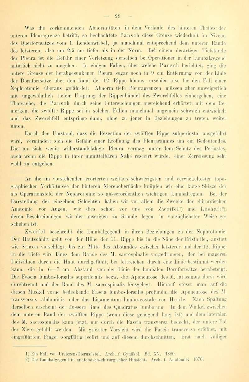 Was die vorkommenden Abnormitäten in dem Verlaufe des hinteren Theiles der unteren Pleuragrenze betrifft, so beobachtete Pansch diese Grenze wiederholt im Niveau des Querfortsatzes vom 1. Lendenwirbel, ja manchmal entsprechend dem unteren Rande des letzteren, also um 2,5 cm tiefer als in der Norm. Bei einem derartigen Tiefstände der Pleura ist die Gefahr einer Verletzung derselben bei Operationen in der Lumbaigegend natürlich nicht zu umgehen. In einigen Fällen, über welche Pansch berichtet, ging die untere Grenze der herabgesunkenen Pleura sogar noch in 9 cm Entfernung von der Linie der Dornfortsätze über den Rand der 12. Rippe hinaus, erschien also für den Fall einer Nephrotomie überaus gefährdet. Abnorm tiefe Pleuragrenzen müssen aber unweigerlich mit ungewöhnlich tiefem Ursprung der Rippenbündel des Zwerchfelles einhergehen, eine Thaisache, die Pansch durch seine Untersuchungen ausreichend erhärtet, mit dem Be- merken, die zwölfte Kippe sei in solchen Fällen manchmal ungemein schwach entwickelt und das Zwerchfell entspringe dann, ohne zu jener in Beziehungen zu treten, weiter unten. Durch den Umstand, dass die Resection der zwölften Rippe subperiostal ausgeführt wird, vermindert sich die Gefahr einer Eröffnung des Pleuraraumes um ein Bedeutendes. Die an sich wenig widerstandsfähige Pleura vermag unter dem Schutz des Periostes, auch wenn die Rippe in ihrer unmittelbaren Nähe resecirt würde, einer Zerreissung sehr wohl zu entgehen. An die im vorstehenden erörterten weitaus schwierigsten und verwickeltesten topo- graphischen Verhältnisse der hinteren Nierenoberfläche knüpfen wir eine kurze Skizze der als Operationsfeld der Nephrotomie so ausserordentlich wichtigen Lumbairegion. Bei der Darstellung' der einzelnen Schichten haben wir vor allem die Zwecke der chirurgischen Anatomie vor Augen, wie dies schon vor uns von Zweifel1) und Leshaft2), deren Beschreibungen wir der unseligen zu Grunde legen, in vorzüglichster Weise ge- schehen ist. Zweifel beschreibt die Lumbaigegend in ihren Beziehungen zu der Nephrotomie. Der Hautschnitt geht von der Höhe der 11. Rippe bis in die Nähe der Crista ilei, anstatt wie Simon vorschlägt, bis zur Mitte des Abstandes zwischen letzterer und der 12. Rippe. In die Tiefe wird längs dem Rande des M. sacrospinalis vorgedrungen, der bei mageren Individuen durch die Haut durchgefühlt, bei fettreichen durch eine Linie bestimmt werden kann, die in 6—7 cm Abstand von der Linie der lumbalen Dornfortsätze herabsteigt. Die Fascia lumbo-dorsalis superficialis bezw. die Aponeurose des M. latissimus dorsi wird durchtrennt und der Rand des M. sacrospinalis biosgelegt. Hierauf stösst man auf die diesen Muskel vorne bedeckende Fascia lumbo-dorsalis profunda, die Aponeurose des M. transversus abdominis oder das Ligamentum lumbo-costale von Henle. Nach Spaltung derselben erscheint der äussere Rand des Quadratus lumborum. In dem Winkel zwischen dem unteren Rand der zwölften Rippe (wenn diese genügend lang ist) und dem lateralen des M. sacrospinalis kann jetzt, nur durch die Fascia transversa bedeckt, der untere Pol der Niere gefühlt werden. Mit grössler Vorsicht wird die Fascia transversa eröffnet, mit eingeführtem Finger sorgfältig isolirt und auf diesem durchschnitten. Erst nach völliger 1) Ein Fatl von Ureteren-Uterusfistel. Areh. f. Gynäkol. Bd. XV; 1880. 2) Die Lumbalgegend in anatomisch-chirurgischer Hinsicht. Arch. f. Anatomie! 1870.