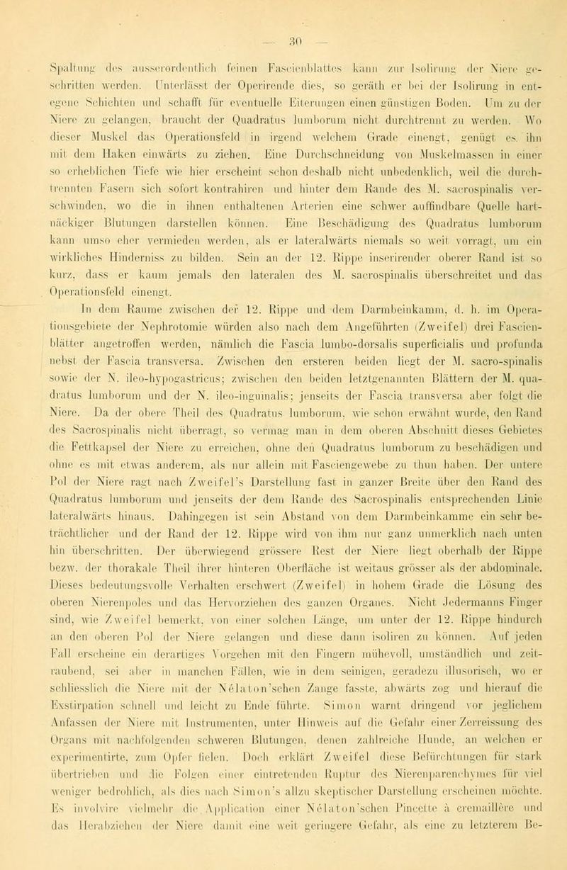 Spaltung des ausserordentlich feinen Fascienblattes kann zur Isolirung der Niere ge- sehritten werden. Unterlasse der Operirende dies, so geräth er bei der Isolirung in ent- egenc Schichten und schaff! für eventuelle Eiterungen einen günstigen Boden. Um zu der Niere zu gelangen, braucht der Quadratus lumborurn nichi durchtrennt zu werden. Wo dieser Muskel das Operationsfeld in irgend welchem Grade einengt, geniigl es. ihn niii dem Baken einwärts zu ziehen. Eine Durchschneidung von Muskelmassen in einer mi erheblichen Tiefe wie liier erscheinl schon deshalb Dicht unbedenklich, weil die durch- brennten Fasern sich sofort kontrahiren und hinter dem Rande des M. saerospinalis ver- schwinden, wo die in ihnen enthaltenen Arterien eine schwer auffindbare Quelle hart- näckiger Blutungen darstellen können. Eine Beschädigung des Quadratus lumborurn kann umso eher vermieden werden, als er lateralwärts niemals so weil vorragt, um ein wirkliches Binderniss zu bilden. Sein an der 12. Rippe inserirender oberer Hand isi so kurz, dass er kaum jemals den lateralen des M. saerospinalis überschreitet und das Operationsfeld einengt. In dem Räume zwischen der 12. Rippe und dem Darmbeinkamm, d. h. im Opera- tionsgebiete i\i'f Nephrotomie würden also nach dem Angeführten (Zweifel) drei Fascien- blätter angetroffen werden, nämlich die Fascia lumbo-dersalis superficialis und profunda nelisl der Fascia h'ansversa. Zwischen den ersteren beiden liegt der M. sacro-spinalis sowie der X. ileo-hypogastricus; zwischen den beiden letztgenannten Blättern der M. qua- dratus lumborurn und der N. ileo-inguinalis; jenseits der Fascia transversa aber folgt die Niere. Da der obere Theil des Quadratus lumborurn, wie schon erwähnt wurde, den Rand des Saerospinalis nicht überragt, so vermag man in dem oberen Abschnitt dieses Gebietes die Fettkapsel der Niere zu erreichen, ohne den Quadratus lumborurn zu beschädigen und ohne es mit etwas anderem, als nur allein mitFasciengewebe zu thun Italien. Der untere l'dl der Niere rag! nach Zweifel's Darstellung fast in ganzer Breite über den Rand des Quadratus lumborurn und jenseits der dem Rande des Saerospinalis entsprechenden Linie lateralwärts hinaus. Dahingegen ist sein Abstand von dem Darmbeinkamme ein sehr be- trächtlicher und der Rand der 12. Rippe wird von ihm nur ganz unmerklich nach unten hin überschritten. Der überwiegend grössere liest der Niere liegt oberhalb der Rippe bezw. der thorakale Theil ihrer hinteren Oberfläche ist weitaus grösser als der abdominale. Dieses bedeutungsvolle Verhalten erschwert (Zweifel) in hohem Grade die Lösung des oberen Nierenpoles und das Hervorziehen des ganzen Organes. Nicht Jedermanns Finger sind, wie Zweifel bemerkt, von einer solchen Länge, um unter der 12. Lippe hindurch an den oberen Po] der Niere gelangen und diese dann isoliren zu können. Auf jeden Fall erseheine ein derartiges \ orgehen mit den Fingern mühevoll, umständlich und zeit- raubend, sei aber in manchen Fällen, wie in dem seinigen, geradezu illusorisch, wo er schliesslich die Niere mit der Nelaton'schen Zange fasste, abwärts zog und hierauf die Exstirpation schnell und leicht zu Ende führte. Simon warnt dringend vor jeglichem Anfassen der Niere mit Instrumenten, unter Hinweis auf die Gefahr einerZerreissung des Organs mit nachfolgenden schweren Blutungen, denen zahlreiche Hunde, an welcher er experimentirte, zum Opfer fielen. Doch erklärt Zweil'el diese Befürchtungen für ■stark übertrieben und die Folgen einer eintretenden Ruptur des Nierenparenchymes für viel weniger bedrohlich, als dies nach Simon's allzu skeptischer Darstellung erscheinen möchte. Ls involvire vielmehr die Application einer Nelaton'schen Pineette ä cremaillere und das Herabziehen der Niere damit eine weit geringere Gefahr, als eine zu letzterem Be-