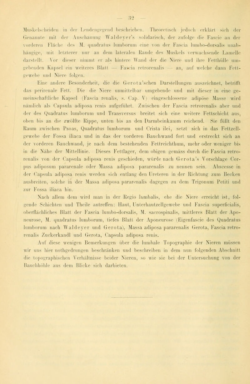 Muskelscheiden in der Lendengegend beschrieben. Theoretisch jedoch crklärl sich der Genannte mil der Anschauung Waldeyer's solidarisch, der zufolge die Fascie an der vorderen Fläche des M. quadratus lumborum eine von der Fascia lumbo-dorsalis unab- hängige, mii letzterer mir an dem lateralen blande des Muskels verwachsende Lamelle darstellt. Vor dieser nimml er als hintere Wand der die Niere und ihre Fetthülle um- gebenden Kapsel ein weheres Blatt - - Fascia retrorenalis an, auf welche dann Fett- gewebe und Niere folgen. Eine andere Besonderheit, die die Gerota'schen Darstellungen auszeichnet, betriff! das perirenale Fett. Die die Niere unmittelbar umgebende und mil dieser in eine ge- meinschaftliche Kapsel (Fascia renalis, s. Cap. Vi eingeschlossene adipöse Masse wird nämlich als Capsula adiposa renis aufgeführt. Zwischen der Fascia retrorenalis aber und der des Quadratus lumborum und Transversus breitet sich eine weitere Fettschicht aus, oben Ins an die zwölfte Rippe, unten bis an den Darmbeinkamm reichend. Sie füllt den Raum zwischen Psoas, Quadratus lumborum und Crista ilei, setzt sich in das Fettzell- gewebe der Fossa iliaca und in das der vorderen Bauchwand fort und erstreck! sieh an der vorderen Bauchwand, je nach dem bestehenden Fettreichthum, mehr oder weniger bis in die Nähe der Mittellinie. Dieses Fettlager, dem obigen gemäss durch die Fascia retro- renalis von der (.'apsula adiposa renis geschieden, würde nach Gerota's Vorschlage Cor- pus adiposum pararenale oder Massa adiposa pararenalis zu nennen sein. Abscesse in der Capsula adiposa renis werden sich entlang den Ureteren in der Richtung zum Becken ausbreiten, solche in der Massa adiposa pararenalis dagegen zu dem Trigonum Petiti und zur Fossa iliaca hin. Nach allem dem wird man in der Regio lumbalis, ehe die Niere erreicht ist, fol- gende Schichten und Theile antreffen: Haut, Unterhautzellgewebe und fascia superficialis, oberflächliches Blatt der Fascia lumbo-dorsalis, M. sacrospinalis, mittleres Blatt der Apo- neurose, M. quadratus lumborum, tiefes Blatt der Aponeurose (Eigenfascie des Quadratus lumborum nach Waldeycr und Gerota). Massa adiposa pararenalis Gerota, Fascia retro- renalis Zuckerkandl und Gerota, Capsula adiposa renis. Auf diese wenigen Bemerkungen über die lumbale Topographie der Nieren müssen wir uns hier nothgedrungen beschränken und beschreiben in dem nun folgenden Abschnitt die topographischen Verhältnisse beider Nieren, so wie sie bei der Untersuchung von der Bauchhöhle aus dem Blicke sich darbieten.